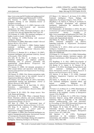International Journal of Engineering and Management Research e-ISSN: 2250-0758 | p-ISSN: 2394-6962
Volume-10, Issue-4 (August 2020)
www.ijemr.net https://doi.org/10.31033/ijemr.10.4.26
191 This work is licensed under Creative Commons Attribution 4.0 International License.
https://www.scirp.org/(S(351jmbntvnsjt1aadkposzje))/ref
erence/ReferencesPapers.aspx?ReferenceID=1122034.
[29] Fenwick, T. (2003). Innovation: Examining
workplace learning in new enterprises. Journal of
Workplace Learning.
[30] Getz, I. & Robinson, A. G. (2003). Innovate or die:
Is that a fact?. Creativity and innovation
management, 12(3), 130-136.
[31] Goleman, D. (1995), Emotional intelligence: why it
can matter more than IQ. Bantam Dell, New York, NY.
[32] Goleman, D. (1998). The emotional intelligence of
leaders. Leader to Leader, 1998(10), 20-26.
[33] Goleman, D. (1998). Working with emotional
intelligence. Bantam.
[34] Goleman, D. (2004). What makes a leader?. Harvard
Business Review, 82(1), 82-91.
[35] Hayashi, A. & Ewert, A. (2006). Outdoor leaders'
emotional intelligence and transformational
leadership. Journal of Experiential Education, 28(3),
222-242.
[35] Ivcevic, Z., Brackett, M. A., & Mayer, J. D. (2007).
Emotional intelligence and emotional creativity. Journal
of Personality, 75(2), 199-236.
[36] Jafri, M. H., Dem, C., & Choden, S. (2016).
Emotional intelligence and employee creativity:
Moderating role of proactive personality and
organizational climate. Business Perspectives and
Research, 4(1), 54-66.
[37] Janssen, O. (2000). Job demands, perceptions of
effort reward fairness and innovative work behaviour.
Journal of Occupational and Organizational Psychology,
73(3), 287-302.
[38] Janssen, O. (2004). How fairness perceptions make
innovative behavior more or less stressful. Journal of
Organizational Behavior, 25(2), 201-215.
[39] Jimenez, J.D., &Sanz-Valle, R. (2011). Innovation,
organizational learning and performance. Journal of
Business Research, 64(4), 408-417.
[40] Jiménez-Jiménez, D. & Sanz-Valle, R. (2011).
Innovation, organizational learning, and
performance. Journal of Business Research, 64(4), 408-
417.
[41] Kanter, R. M. (1983). The change masters. New
York: Simon and Schuster.
[42] Kanter, R. M. (1988). When a thousand flowers
bloom: Structural, collective, and social conditions for
innovation in organizations. Knowledge Management and
Organisational Design, 10, 93-131.
[43] Katz. D. (1964). The motivational basis of
organizational behavior. Behavioral Science, 9, 131-133.
[44] King, N. & Anderson, N. (2002). Managing
innovation and change: A critical guide for
organizations. Cengage Learning EMEA.
[45] Langhorn, S. (2004). How emotional intelligence can
improve management performance. International Journal
of Contemporary Hospitality Management.
[46] Luu, T. (2014). Knowledge sharing and competitive
intelligence. Marketing Intelligence & Planning.
[47] Mayer, J. D., Salovey, P., & Caruso, D. R. (2004).
Emotional intelligence: Theory, findings, and
implications. Psychological Inquiry, 15(3), 197-215.
[48] Mayer, J. D., Salovey, P., Salovey, P., & Sluyter, D.
(1997). Emotional development and emotional
intelligence: Implications for educators. What is
Emotional Intelligence, 5.
[49] Mohammadi, J. & Salimifard, A. (2016). The effect
of emotional and cultural intelligence on innovation and
organizational identity. Available at:
https://www.researchgate.net/publication/328175682_The
_Effect_of_Emotional_and_Cultural_intelligence_on_Inn
ovation_and_Organizational_Identity.
[50] Palmer, B., Walls, M., Burgess, Z., & Stough, C.
(2001). Emotional intelligence and effective
leadership. Leadership & Organization Development
Journal, 22, 5-10.
[51] Petrides, K. V. (2011). Ability and trait emotional
intelligence. Available at:
http://www.psychometriclab.com/adminsdata/files/Trait%
20EI%20-%20HID.pdf.
[52] Prajogo, D. I. & Ahmed, P. K. (2006). Relationships
between innovation stimulus, innovation capacity, and
innovation performance. R&D Management, 36(5), 499-
515.
[53] Rogelberg, S. G. (Ed.). (2007). Encyclopedia of
industrial and organizational psychology, (Vol. 1). Sage.
[54] Ruslan, S. A., Jantan, A. H., Zawawi, D., &
Zainudin, Z. H. (2016). Knowledge sharing behavior and
traits emotional intelligence in police
forces. International Journal of Academic Research in
Business and Social Sciences, 6(12), 138-145.
[55] Salovey, P. & Mayer, J. D. (1990). Emotional
intelligence. Imagination, Cognition and Personality,
9(3), 185-211
[56] Santos, A., Mustafa, M. J., & Gwi, T. C. (2015).
Trait emotional intelligence, emotional labour, and
burnout among Malaysian HR
professionals. Management Research Review, 38(1), 67-
88.
[57] Scott, S. G. & Bruce, R. A. (1994). Determinants of
innovative behavior: A path model of individual
innovation in the workplace. Academy of Management
Journal, 37(3), 580-607.
[58] Scott, S. G. & Bruce, R. A. (1994, Oct.). Creating
innovative behavior among R&D professionals: the
moderating effect of leadership on the relationship
between problem-solving style and innovation.
In: Proceedings of 1994 IEEE International Engineering
Management Conference-IEMC'94, pp. 48-55.
[59] Shojaei, M. & Siuki, M. (2014). A study of
relationship between emotional intelligence and
innovative work behavior of managers. Management
Science Letters, 4(7), 1449-1454.
[60] Spreitzer, G. M. (1995). Psychological
empowerment in the workplace: Dimensions,
measurement, and validation. Academy of Management
Journal, 38(5), 1442-1465
 