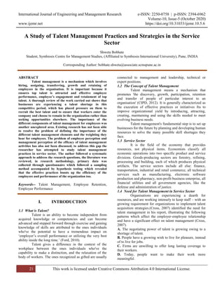 International Journal of Engineering and Management Research e-ISSN: 2250-0758 | p-ISSN: 2394-6962
Volume-10, Issue-5 (October 2020)
www.ijemr.net https://doi.org/10.31033/ijemr.10.5.6
21 This work is licensed under Creative Commons Attribution 4.0 International License.
A Study of Talent Management Practices and Strategies in the Service
Sector
Shweta Bobhate
Student, Symbiosis Centre for Management Studies, (Affiliated to Symbiosis International University), Pune, INDIA
Corresponding Author: bobhate.shweta@associate.scmspune.ac.in
ABSTRACT
Talent management is a mechanism which involves
hiring, assigning, transferring, growth and retaining of
employees in the organisation. It is important because it
ensures top talent is attracted and effective employee
performance, employee’s engagement and retainment of top
talent. A thorough review of the work carried out shows that
businesses are experiencing a talent shortage in this
competitive period, which has placed pressure on them to
recruit the best talent and to ensure that workers enter the
company and choose to remain in the organization rather than
seeking opportunities elsewhere. The importance of the
different components of talent management for employees was
another unexplored area. Existing research has not been able
to resolve the problem of defining the importance of the
different talent management elements and the weighting they
bear for employees. The problem of employee perception and
management perception of the efficacy of talent management
activities has also not been discussed, to address this gap the
researcher has attempted to study talent management
practices in service sector. The author followed a systematic
approach to address the research questions, the literature was
reviewed, in research methodology, primary data was
collected through questionnaire which followed a sampling
method accompanied by hypothesis testing which revealed
that the effective practices boosts up the efficiency of the
employees and performance of the organization too.
Keywords-- Talent Management, Employee Retention,
Employee Performance
I. INTRODUCTION
1.1 What is Talent?
Talent is an ability to become independent from
acquired knowledge or competencies and can become
advanced and stepped forward through exercise and gaining
knowledge of skills are attributed to the ones individuals
who've the potential to have a tremendous impact on
‘employer’s overall performance or utilizing the very best
ability inside the long time.’ (Ford, 2010).
Talent gives a difference in the context of the
workplace between the ones individuals who've the
capability to make a distinction, and the relaxation of the
body of workers. The ones recognized as gifted are usually
connected to management and leadership, technical or
expert positions.
1.2 The Concept of Talent Management
Talent management means a mechanism that
promotes 'the discovery, growth, participation, retention
and transfer of people of particular interest to an
organisation' (CIPD, 2012). It is generally characterized as
the execution of effective practices or initiatives fra to
improve organizational yield by introducing, attracting,
creating, maintaining and using the skills needed to meet
evolving business needs.
Talent management's fundamental step is to set up
businesses for the future by planning and developing human
resources to solve the many possible skill shortages they
face.
1.3 Service Sector
It is the field of the economy that provides
resources, not physical items. Economists classify all
economic operations into two specific product and service
divisions. Goods-producing sectors are forestry, refining,
processing and building, each of which produces physical
artifacts. The service sectors include all else: finance,
transportation, industrial and retail commerce, all technical
services such as manufacturing, electronic software
production and pharmacy, non-profit business enterprise, all
financial utilities and all government agencies, like the
defense and administration of justice.
1.4 Need for Talent Management in Service Sector
Organisations are experiencing a dearth for
resources, and are working intensely to keep staff – with an
growing requirement for organizations to implement talent
acquisition strategies.(Cross, 2007) identified the need for
talent management in his report, illustrating the following
patterns which affect the employer-employee relationship
and have a significant effect on talent management (Cross,
2007).
A. The negotiating power of talent is growing owing to a
shortage of talent.
B. People have a growing wish to live for pleasure, instead
of to live for jobs.
C. Firms are unwilling to offer long lasting coverage to
their workers.
D. Today, people want to make their work more
meaningful.
 