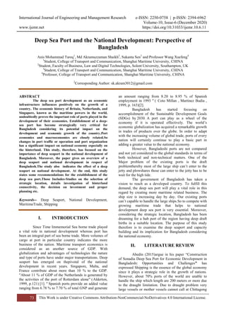International Journal of Engineering and Management Research e-ISSN: 2250-0758 | p-ISSN: 2394-6962
Volume-10, Issue-6 (December 2020)
www.ijemr.net https://doi.org/10.31033/ijemr.10.6.11
73 This Work is under Creative Commons Attribution-NonCommercial-NoDerivatives 4.0 International License.
Deep Sea Port and the National Development: Perspective of
Bangladesh
Anis Mohammad Tareq1
, Md Akramuzzaman Shaikh2
, Sukanta Sen3
and Professor Wang Xuefeng4
1
Student, College of Transport and Communication, Shanghai Maritime University, CHINA
2
Student, Faculty of Business, Law and Digital Technologies, Solent University, Southampton, UK
3
Student, College of Transport and Communication, Shanghai Maritime University, CHINA
4
Professor, College of Transport and Communication, Shanghai Maritime University, CHINA
2
Corresponding Author: sk.akram3012@gmail.com
`
ABSTRACT
The deep sea port development as an economic
infrastructure influences positively on the growth of a
country. The economic history of Britain, Netherlands, and
Singapore, known as the maritime powers in the world,
undoubtedly proves the important role of ports played in the
development of their economies. Establishment of a deep-
sea port has become strategically very critical for
Bangladesh considering its potential impact on the
development and economic growth of the country.Port
economics and macroeconomics are closely related.So
changes in port traffic or operation and port organization
has a significant impact on national economy especially on
the hinterland. This study, therefore, has focused on the
importance of deep seaport in the national development of
Bangladesh. Moreover, the paper gives an overview of a
deep seaport and national development in respect of
Bangladesh.The study also indicates the effect of a deep
seaport on national development. At the end, this study
states some recommendations for the establishment of the
deep sea port.Those Includes-Studies on the selection of
strategic location, details investigation of hinterland
connectivity, the decision on investment and proper
planning etc.
Keywords-- Deep Seaport, National Development,
MaritimeTrade, Shipping
I. INTRODUCTION
Since Time Immemorial Sea borne trade played
a vital role in national development whereas port has
been an integral part of sea borne trade. More volumes of
cargo at port in particular country indicates the more
business of the nation. Maritime transport economics is
considered as an another source of GDP. With
globalization and advantages of technologies the nature
and type of ports have under major transportations. Deep
seaport has emerged on thepivotal of the national
development in recent years. Singapore, Malta, and
France contribute about more than 10 % to the GDP.
"About 11 % of GDP of the Netherlands is generated by
the activities of the port of Rotterdam alone" (Alderton,
1999, p.121) [1]. " Spanish ports provide an added value
ranging from 6.78 % to 7.70 % of total GNP and generate
an amount ranging from 8.20 to 8.95 % of Spanish
employment in 1993 " ( Coto Millan , Martinez Budia ,
1999, p. 163)[2].
Bangladesh has started focusing on
accomplishment of the Sustainable Development Goals
(SDGs) by 2030. A port can play as a wheel of the
economy if it is operated effectively. The world’s
economic globalization has acquired a remarkable growth
in trades of products over the globe. In order to adapt
with the increasing volume of global trade, ports of every
nation will certainly continue to play a basic part in
adding a greater value to the national economy.
However, Bangladeshi ports are not compared
and not yet considered to the global standards in terms of
both technical and non-technical matters. One of the
Major problem of the existing ports is the draft
problemthereby most of the large ship can’t enter to the
jetty and plowshares those can enter to the jetty has to be
wait for the high tide.
The government of Bangladesh has taken a
vision to reach as a developed country. To fulfill this
demand, the deep sea port will play a vital role in this
regard by creating more maritime related business. The
ship size is increasing day by day. Our existing ports
can’t capable to handle the large ships.So to compete with
growing maritime trade that helps to national
development deep sea port is very essential. Moreover,
considering the strategic location, Bangladesh has been
dreaming for a hub port of the region having deep draft
births in a suitable location. The purpose of this study
therefore is to examine the deep seaport and capacity
building and its implication for Bangladesh considering
the national economy.
II. LITERATURE REVIEW
Abedin (2015)argue in his paper “Construction
of Sonadia Deep Sea Port for Economic Development in
Bangladesh: Opportunities and Challenges” has
expressed Shipping is the essence of the global economy
since it plays a strategic role in the growth of nations.
However, about 70% ports of the world are unable to
handle the ship which length are 200 meters or more due
to the draught limitation. Due to draught problem very
large vessels or mother vessels cannot call at Chittagong
 