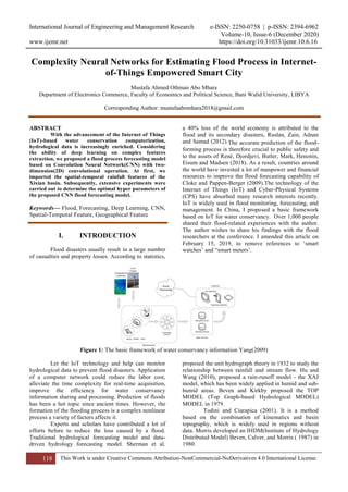 International Journal of Engineering and Management Research e-ISSN: 2250-0758 | p-ISSN: 2394-6962
Volume-10, Issue-6 (December 2020)
www.ijemr.net https://doi.org/10.31033/ijemr.10.6.16
118 This Work is under Creative Commons Attribution-NonCommercial-NoDerivatives 4.0 International License.
Complexity Neural Networks for Estimating Flood Process in Internet-
of-Things Empowered Smart City
Mustafa Ahmed Othman Abo Mhara
Department of Electronics Commerce, Faculty of Economics and Political Science, Bani Walid University, LIBYA
Corresponding Author: mustafaabomhara2018@gmail.com
ABSTRACT
With the advancement of the Internet of Things
(IoT)-based water conservation computerization,
hydrological data is increasingly enriched. Considering
the ability of deep learning on complex features
extraction, we proposed a flood process forecasting model
based on Convolution Neural Network(CNN) with two-
dimension(2D) convolutional operation. At first, we
imported the spatial-temporal rainfall features of the
Xixian basin. Subsequently, extensive experiments were
carried out to determine the optimal hyper parameters of
the proposed CNN flood forecasting model.
Keywords— Flood, Forecasting, Deep Learning, CNN,
Spatial-Temporal Feature, Geographical Feature
I. INTRODUCTION
Flood disasters usually result in a large number
of casualties and property losses. According to statistics,
a 40% loss of the world economy is attributed to the
flood and its secondary disasters, Ruslan, Zain, Adnan
and Samad (2012).The accurate prediction of the flood-
forming process is therefore crucial to public safety and
to the assets of René, Djordjevi, Butler, Mark, Henonin,
Eisum and Madsen (2018). As a result, countries around
the world have invested a lot of manpower and financial
resources to improve the flood forecasting capability of
Cloke and Pappen-Berger (2009).The technology of the
Internet of Things (IoT) and Cyber-Physical Systems
(CPS) have absorbed many research interests recently.
IoT is widely used in flood monitoring, forecasting, and
management. In China, I proposed a basic framework
based on IoT for water conservancy. Over 1,000 people
shared their flood-related experiences with the author.
The author wishes to share his findings with the flood
researchers at the conference. I amended this article on
February 15, 2019, to remove references to ‘smart
watches’ and “smart meters’.
Figure 1: The basic framework of water conservancy information Yang(2009)
Let the IoT technology and help can monitor
hydrological data to prevent flood disasters. Application
of a computer network could reduce the labor cost,
alleviate the time complexity for real-time acquisition,
improve the efficiency for water conservancy
information sharing and processing. Prediction of floods
has been a hot topic since ancient times. However, the
formation of the flooding process is a complex nonlinear
process a variety of factors affects it.
Experts and scholars have contributed a lot of
efforts before to reduce the loss caused by a flood.
Traditional hydrological forecasting model and data-
driven hydrology forecasting model. Sherman et al.
proposed the unit hydrograph theory in 1932 to study the
relationship between rainfall and stream flow. Hu and
Wang (2010), proposed a rain-runoff model - the XAJ
model, which has been widely applied in humid and sub-
humid areas. Beven and Kirkby proposed the TOP
MODEL (Top Graph-based Hydrological MODEL)
MODEL in 1979.
Todini and Ciarapica (2001). It is a method
based on the combination of kinematics and basin
topography, which is widely used in regions without
data. Morris developed an IHDM(Institute of Hydrology
Distributed Model) Beven, Calver, and Morris ( 1987) in
1980.
 
