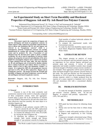 International Journal of Engineering and Management Research e-ISSN: 2250-0758 | p-ISSN: 2394-6962
Volume-11, Issue-1 (February 2021)
www.ijemr.net https://doi.org/10.31033/ijemr.11.1.30
222 This Work is under Creative Commons Attribution-NonCommercial-NoDerivatives 4.0 International License.
An Experimental Study on Short Term Durability and Hardened
Properties of Baggasse Ash and Fly Ash Based Geo Polymer Concrete
Mohammad Iliyas Mohammad Sayeed1
, Dr. Vikram A. Patil2
and Somanagouda R. Takkalaki3
1
P.G. Student, Department of Civil Engineering, B.R. Harne College of Engineering and Technology, Mumbai, INDIA
2
Project Guide and Principal, B.R. Harne College of Engineering and Technology, Mumbai, INDIA
3
Assistant Professor, Department of Civil Engineering, B.R. Harne College of Engineering and Technology, Mumbai, INDIA
1
Corresponding Author: surfaceinfra2000@gmail.com
ABSTRACT
This project reports the comparison of bagasse ash
and fly ash-bagasse ash based on geopolymer concrete. In
which cement is fully replaced by pozzolanic material that is
rich in silicon and aluminium like fly ash and bagasse ash
referred to as “Geopolymer concrete” which is a
contemporary material. Geopolymer concrete was actually
manufactured by reusing and recycling of industrial solid
wastes and by products. Fly Ash, a by-product of coal
obtained from the thermal power plant is plenty available
worldwide. Fly ash is used as ingredients in concrete which
enhance the properties of concrete and utilization of fly ash is
helpful for consumption. Bagasse ash is a final waste product
of sugar obtained from the sugar mills. The base material,
viz. fly ash and Bagasse ash, is activated by alkaline solution
that is sodium hydroxide and sodium silicate to produce a
binder which is rich in silica and aluminium. Sample 1 is
cement. It is replaced by 100% fly ash geopolymer concrete
and trial 2 is 10%, 30% & 50% replaced by Bagasse ash in
Geopolymer concrete . The project presents the strength and
durability of Bagasse ash based Geopolymer concrete and fly
ash and Bagasse ash based Geopolymer concrete.
Keywords-- Baggase, Ash, Fly Ash, Geo Polymer,
Concrete
I. INTRODUCTION
1.1 General
Concrete is one of the most commonly used
construction material in the world it is basically composed
of three components cement, water and aggregates.
Cement plays a great role in the production of concrete
still now GGBFS, Pulverized fly ash and silica fume have
been effectively used but currently; the main object is to
introduce bagasse ash
1.2 Objectives of the Study
1. Preparation of geo polymer concrete (GPC) by
using low calcium fly ash with 100% replacement
of cement and partial replacement of bagasse ash.
2. To examine the influence of CS, STS, FS of GPC
by varying the ratio of bagasse ash.
3. To determine the influence of Compressive
strength, Split tensile strength and flexure
strength of geo polymer concrete by keeping the
fixed morality of sodium hydroxide solution for
different mix proportions.
4. To compare the experimental results with
Conventional concrete.
5. To study the short term durability aspects such as
Acid Attack ,Magnesium Sulphate Attack & Salt
Water Attack.
II. LITERATURE REVIEW
This chapter presents an analysis of recent
research on Geo polymers and Geo polymer concrete, with
an importance on low calcium bagasse ash-based geo
polymer paste and concrete. A review of current
approaches and models available to predict shear strength
and bond strength of Portland cement concrete members is
also included. These approaches will be used to predict the
shear and bond strength of geo polymer concrete beams in
this study. The word geo polymer was first presented by
Davidovits in 1979 to name the tri dimensional alumino-
silicates material, which is a binder produced from the
reaction of a source material or feedstock rich in silicon
(Si) and aluminium (Al) with a concentrated alkaline
solution.
III. PROBLEM DEFINITION
To study the strength & Durability properties of
geo polymer concrete addition with fly ash and
Bagasse in concrete with partially replacement i.e.
(10%, 30% and 50% ).
IV. METHODOLOGY
1. M50 grade has been chosen for obtaining slump
value.
2. Slump cone test has been done to obtain slump
value.
3. Concrete is made with partial auxiliary of fly ash
& Bagasse ash respectively in four Varying
ratios.
4. Compressive strength is determined using 150mm
cubes. The samplings are verified for 7, 14 & 28
days in CTM.
 