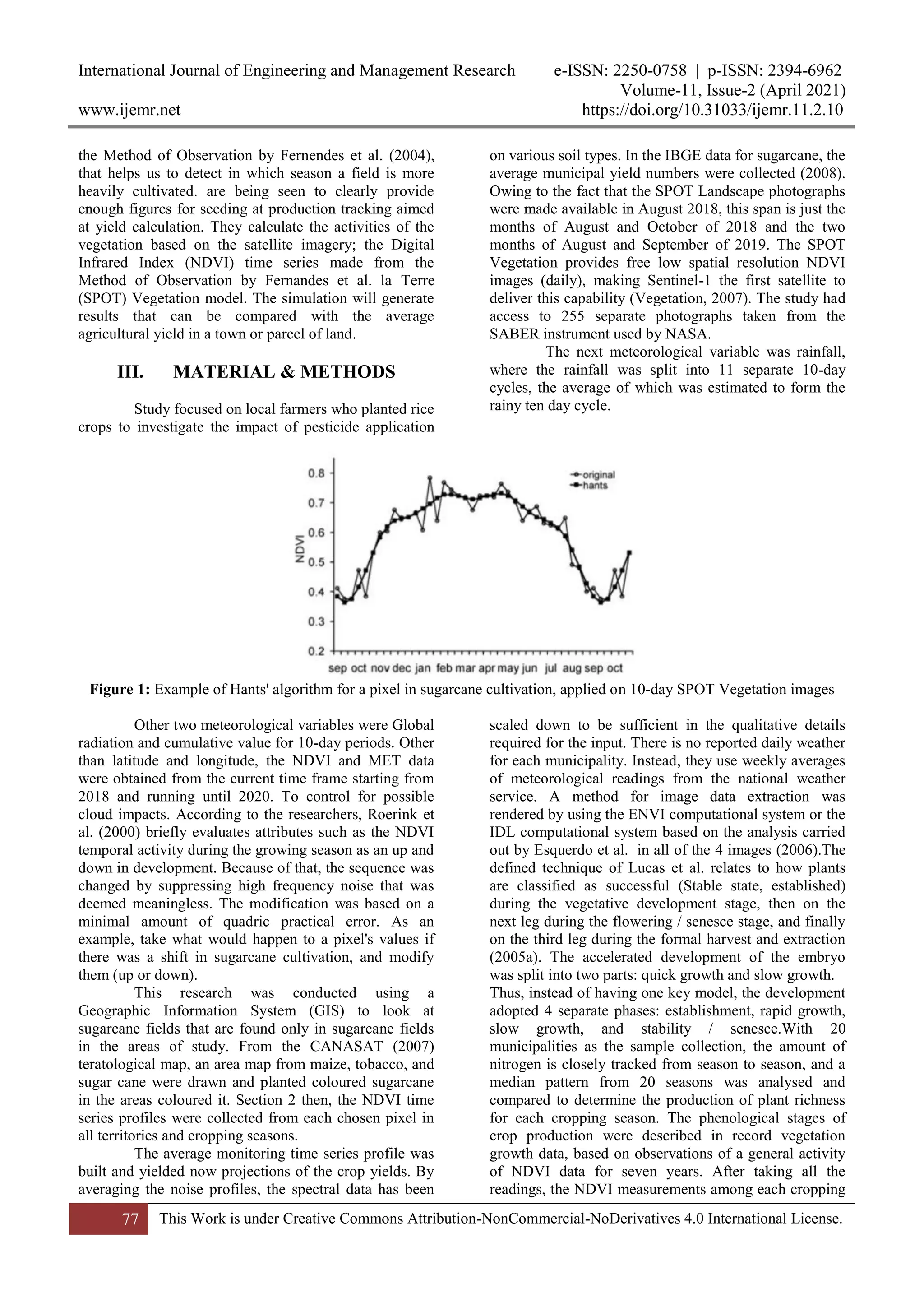 International Journal of Engineering and Management Research e-ISSN: 2250-0758 | p-ISSN: 2394-6962
Volume-11, Issue-2 (April 2021)
www.ijemr.net https://doi.org/10.31033/ijemr.11.2.10
77 This Work is under Creative Commons Attribution-NonCommercial-NoDerivatives 4.0 International License.
the Method of Observation by Fernendes et al. (2004),
that helps us to detect in which season a field is more
heavily cultivated. are being seen to clearly provide
enough figures for seeding at production tracking aimed
at yield calculation. They calculate the activities of the
vegetation based on the satellite imagery; the Digital
Infrared Index (NDVI) time series made from the
Method of Observation by Fernandes et al. la Terre
(SPOT) Vegetation model. The simulation will generate
results that can be compared with the average
agricultural yield in a town or parcel of land.
III. MATERIAL & METHODS
Study focused on local farmers who planted rice
crops to investigate the impact of pesticide application
on various soil types. In the IBGE data for sugarcane, the
average municipal yield numbers were collected (2008).
Owing to the fact that the SPOT Landscape photographs
were made available in August 2018, this span is just the
months of August and October of 2018 and the two
months of August and September of 2019. The SPOT
Vegetation provides free low spatial resolution NDVI
images (daily), making Sentinel-1 the first satellite to
deliver this capability (Vegetation, 2007). The study had
access to 255 separate photographs taken from the
SABER instrument used by NASA.
The next meteorological variable was rainfall,
where the rainfall was split into 11 separate 10-day
cycles, the average of which was estimated to form the
rainy ten day cycle.
Figure 1: Example of Hants' algorithm for a pixel in sugarcane cultivation, applied on 10-day SPOT Vegetation images
Other two meteorological variables were Global
radiation and cumulative value for 10-day periods. Other
than latitude and longitude, the NDVI and MET data
were obtained from the current time frame starting from
2018 and running until 2020. To control for possible
cloud impacts. According to the researchers, Roerink et
al. (2000) briefly evaluates attributes such as the NDVI
temporal activity during the growing season as an up and
down in development. Because of that, the sequence was
changed by suppressing high frequency noise that was
deemed meaningless. The modification was based on a
minimal amount of quadric practical error. As an
example, take what would happen to a pixel's values if
there was a shift in sugarcane cultivation, and modify
them (up or down).
This research was conducted using a
Geographic Information System (GIS) to look at
sugarcane fields that are found only in sugarcane fields
in the areas of study. From the CANASAT (2007)
teratological map, an area map from maize, tobacco, and
sugar cane were drawn and planted coloured sugarcane
in the areas coloured it. Section 2 then, the NDVI time
series profiles were collected from each chosen pixel in
all territories and cropping seasons.
The average monitoring time series profile was
built and yielded now projections of the crop yields. By
averaging the noise profiles, the spectral data has been
scaled down to be sufficient in the qualitative details
required for the input. There is no reported daily weather
for each municipality. Instead, they use weekly averages
of meteorological readings from the national weather
service. A method for image data extraction was
rendered by using the ENVI computational system or the
IDL computational system based on the analysis carried
out by Esquerdo et al. in all of the 4 images (2006).The
defined technique of Lucas et al. relates to how plants
are classified as successful (Stable state, established)
during the vegetative development stage, then on the
next leg during the flowering / senesce stage, and finally
on the third leg during the formal harvest and extraction
(2005a). The accelerated development of the embryo
was split into two parts: quick growth and slow growth.
Thus, instead of having one key model, the development
adopted 4 separate phases: establishment, rapid growth,
slow growth, and stability / senesce.With 20
municipalities as the sample collection, the amount of
nitrogen is closely tracked from season to season, and a
median pattern from 20 seasons was analysed and
compared to determine the production of plant richness
for each cropping season. The phenological stages of
crop production were described in record vegetation
growth data, based on observations of a general activity
of NDVI data for seven years. After taking all the
readings, the NDVI measurements among each cropping
 