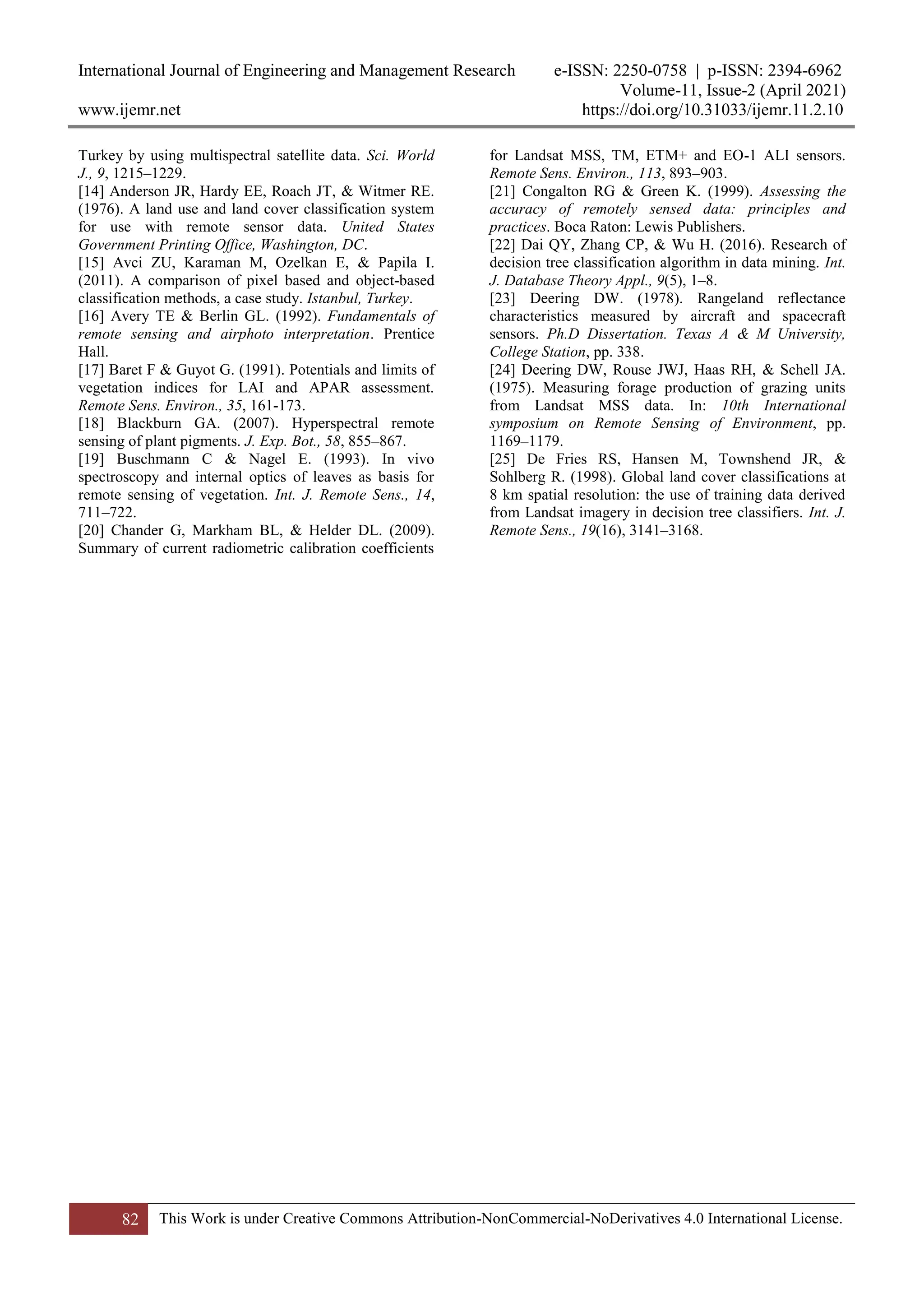 International Journal of Engineering and Management Research e-ISSN: 2250-0758 | p-ISSN: 2394-6962
Volume-11, Issue-2 (April 2021)
www.ijemr.net https://doi.org/10.31033/ijemr.11.2.10
82 This Work is under Creative Commons Attribution-NonCommercial-NoDerivatives 4.0 International License.
Turkey by using multispectral satellite data. Sci. World
J., 9, 1215–1229.
[14] Anderson JR, Hardy EE, Roach JT, & Witmer RE.
(1976). A land use and land cover classification system
for use with remote sensor data. United States
Government Printing Office, Washington, DC.
[15] Avci ZU, Karaman M, Ozelkan E, & Papila I.
(2011). A comparison of pixel based and object-based
classification methods, a case study. Istanbul, Turkey.
[16] Avery TE & Berlin GL. (1992). Fundamentals of
remote sensing and airphoto interpretation. Prentice
Hall.
[17] Baret F & Guyot G. (1991). Potentials and limits of
vegetation indices for LAI and APAR assessment.
Remote Sens. Environ., 35, 161-173.
[18] Blackburn GA. (2007). Hyperspectral remote
sensing of plant pigments. J. Exp. Bot., 58, 855–867.
[19] Buschmann C & Nagel E. (1993). In vivo
spectroscopy and internal optics of leaves as basis for
remote sensing of vegetation. Int. J. Remote Sens., 14,
711–722.
[20] Chander G, Markham BL, & Helder DL. (2009).
Summary of current radiometric calibration coefficients
for Landsat MSS, TM, ETM+ and EO-1 ALI sensors.
Remote Sens. Environ., 113, 893–903.
[21] Congalton RG & Green K. (1999). Assessing the
accuracy of remotely sensed data: principles and
practices. Boca Raton: Lewis Publishers.
[22] Dai QY, Zhang CP, & Wu H. (2016). Research of
decision tree classification algorithm in data mining. Int.
J. Database Theory Appl., 9(5), 1–8.
[23] Deering DW. (1978). Rangeland reflectance
characteristics measured by aircraft and spacecraft
sensors. Ph.D Dissertation. Texas A & M University,
College Station, pp. 338.
[24] Deering DW, Rouse JWJ, Haas RH, & Schell JA.
(1975). Measuring forage production of grazing units
from Landsat MSS data. In: 10th International
symposium on Remote Sensing of Environment, pp.
1169–1179.
[25] De Fries RS, Hansen M, Townshend JR, &
Sohlberg R. (1998). Global land cover classifications at
8 km spatial resolution: the use of training data derived
from Landsat imagery in decision tree classifiers. Int. J.
Remote Sens., 19(16), 3141–3168.
 