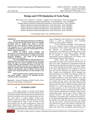 International Journal of Engineering and Management Research e-ISSN: 2250-0758 | p-ISSN: 2394-6962
Volume-11, Issue-3 (June 2021)
www.ijemr.net https://doi.org/10.31033/ijemr.11.3.7
47 This Work is under Creative Commons Attribution-NonCommercial-NoDerivatives 4.0 International License.
Design and CFD Simulation of Tesla Pump
SMG Akele1
, M. O. Ahmed2
, S. J. Wodah3
, J. Agbajor4
, K. O. Ihwurighwre5
and O. Uwumagbuhun6
1
Lecturer, Mechanical Engineering Department, Auchi Polytechnic, Auchi, NIGERIA
2
Graduate Student, Mechanical Engineering Department, Auchi Polytechnic, Auchi, NIGERIA
3
Student, Mechanical Engineering Department, Auchi Polytechnic, Auchi, NIGERIA
4
Student, Mechanical Engineering Department, Auchi Polytechnic, Auchi, NIGERIA
5
Student, Mechanical Engineering Department, Auchi Polytechnic, Auchi, NIGERIA
6
Student, Mechanical Engineering Department, Auchi Polytechnic, Auchi, NIGERIA
1
Corresponding Author: smg_sam2009@yahoo.com
ABSTRACT
The need for high pump performance and efficiency
continue to encourage the study of flow between two parallel
co-rotating discs in multiple discs pump or turbine.
Therefore, this study entails the design, construction and
CFD simulation of a 3D Tesla pump model axisymmetric
swirling flow in order to enhance the understanding of Tesla
pump for future development.
Method of solution entails designing and
construction of a small prototype tesla pump and then using
the design geometry and parameters to design and perform
numerical simulation. The results of the numerical
simulation were then analyzed.
The result obtained indicates static pressure to have
minimum value of -4.7791Pa at the outlet and 13.777Pa at the
pump inlet and with velocity magnitude having minimum
velocity of 0.00m/s and maximum velocity of 4.12m/s. The
strength of the velocity was seen to be very high at the pump
outlet. The analysis radial velocity showed minimum value of
-0.508m/s and maximum value of 3.981m/s with the radial
velocity vector being concentrated at the discs periphery and
outlet.
Model simulation results exhibited smooth pressure
and velocity profiles. With the 3D simulation all flow
variables are able to be predicted.
Keywords-- Numerical Simulation, Radial Velocity, Static
Pressure, Design Models, Swirling Flow
I. INTRODUCTION
Tesla pump consists of smooth closely-spaced
discs that are arranged parallel to each other along a shaft.
Tesla pump operates with working medium (fluid) entering
the holes around the shaft into the space between any two
disc, from where it swirling radially towards discs
periphery.(Akele and Akpobi, 2019).Research interest has
led to categorizing the study of flow of fluid in Tesla
turbo-machines into two main configurations: turbine and
pump configurations. These are further categorized into
radial inflow or outflow, with or without swirling, between
two closely spaced parallel discs. (Eshita, 2014).The Tesla
pump configuration, also referred to as a swirling outflow
system, is found in applications such centrifugal
compressor and gas turbine combustor.
The low efficiency challenge of Tesla pump has
led to the continued research studies and experimental
investigations of flow within two parallel discs gap with
the intention of understanding all the inherent
characteristics and phenomena surrounding flows in the
gap between discs in a Tesla pump or turbine, especially
for the purpose of design. Understanding of flow
characteristics between parallel discs will enhance Tesla
turbo-machine design for high efficiency.
Eshita (2014) used ANSYS Fluent 12.1 to
numerically investigate sink and source flow between the
gaps of two discs. Comparison of experimental result and
numerical results obtained were observed to agree. Pandey
et al. (2014) designed and simulated 1 kW Tesla turbine.
In the study, high efficiencies were obtained at very low
flow rates and the efficiencies are expected to be below
40%. Lampart and Jedrzejewski (2011) designed and
performed analysis on a 20kW Tesla bladeless turbine for
micro-power plant. The calculation domains for the
investigated models of Tesla micro-turbines were done
using the software Gambit. Optimal results were obtained
for a model with two nozzles, 100 inlet angle and 9000
rpm and obtained efficiency was above 50% at the nominal
load for mass flow rate of 100mm.Taamneh (2010) used
FLUENT 6.2 a CFD software that uses FVM to solve
governing equations. It was observed that high angular
velocity of filter was likely to generate back pressure. The
results obtained indicated that simulation results and the
experimental results closely agree, which validated the
software FLUENT. Tao (2014) used direct numerical
simulations to investigate open Von Karman swirling flow.
It was observed that the highest pressure was located near
the chamber wall while the lowest pressure was located
near the axial suction. And the range of pressure values
were observed to increase with increase in inlet flow rate.
Habhab et al. (2016) investigated micro-fluidic Tesla
pump. The result of the investigation showed pressure of