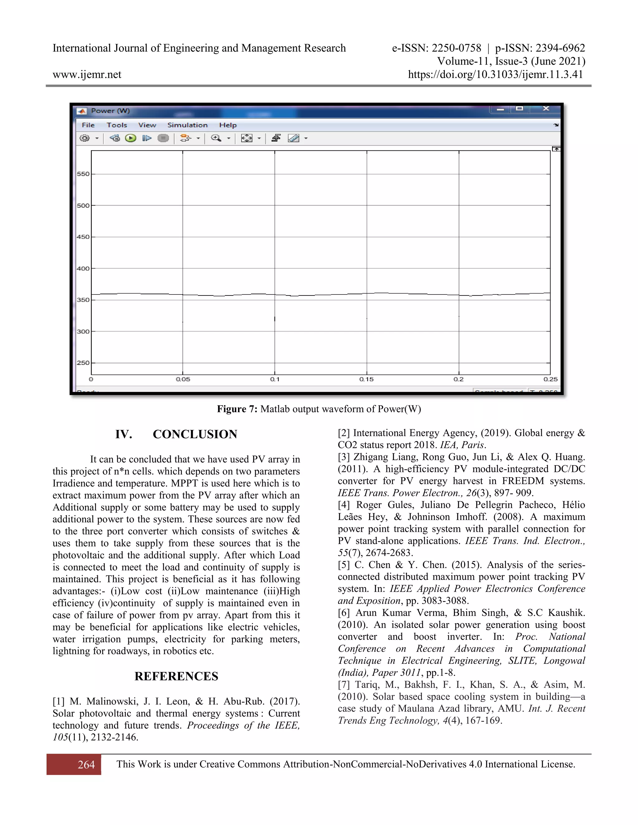 International Journal of Engineering and Management Research e-ISSN: 2250-0758 | p-ISSN: 2394-6962
Volume-11, Issue-3 (June 2021)
www.ijemr.net https://doi.org/10.31033/ijemr.11.3.41
264 This Work is under Creative Commons Attribution-NonCommercial-NoDerivatives 4.0 International License.
Figure 7: Matlab output waveform of Power(W)
IV. CONCLUSION
It can be concluded that we have used PV array in
this project of n*n cells. which depends on two parameters
Irradience and temperature. MPPT is used here which is to
extract maximum power from the PV array after which an
Additional supply or some battery may be used to supply
additional power to the system. These sources are now fed
to the three port converter which consists of switches &
uses them to take supply from these sources that is the
photovoltaic and the additional supply. After which Load
is connected to meet the load and continuity of supply is
maintained. This project is beneficial as it has following
advantages:- (i)Low cost (ii)Low maintenance (iii)High
efficiency (iv)continuity of supply is maintained even in
case of failure of power from pv array. Apart from this it
may be beneficial for applications like electric vehicles,
water irrigation pumps, electricity for parking meters,
lightning for roadways, in robotics etc.
REFERENCES
[1] M. Malinowski, J. I. Leon, & H. Abu-Rub. (2017).
Solar photovoltaic and thermal energy systems : Current
technology and future trends. Proceedings of the IEEE,
105(11), 2132-2146.
[2] International Energy Agency, (2019). Global energy &
CO2 status report 2018. IEA, Paris.
[3] Zhigang Liang, Rong Guo, Jun Li, & Alex Q. Huang.
(2011). A high-efficiency PV module-integrated DC/DC
converter for PV energy harvest in FREEDM systems.
IEEE Trans. Power Electron., 26(3), 897- 909.
[4] Roger Gules, Juliano De Pellegrin Pacheco, Hélio
Leães Hey, & Johninson Imhoff. (2008). A maximum
power point tracking system with parallel connection for
PV stand-alone applications. IEEE Trans. Ind. Electron.,
55(7), 2674-2683.
[5] C. Chen & Y. Chen. (2015). Analysis of the series-
connected distributed maximum power point tracking PV
system. In: IEEE Applied Power Electronics Conference
and Exposition, pp. 3083-3088.
[6] Arun Kumar Verma, Bhim Singh, & S.C Kaushik.
(2010). An isolated solar power generation using boost
converter and boost inverter. In: Proc. National
Conference on Recent Advances in Computational
Technique in Electrical Engineering, SLITE, Longowal
(India), Paper 3011, pp.1-8.
[7] Tariq, M., Bakhsh, F. I., Khan, S. A., & Asim, M.
(2010). Solar based space cooling system in building—a
case study of Maulana Azad library, AMU. Int. J. Recent
Trends Eng Technology, 4(4), 167-169.
 
