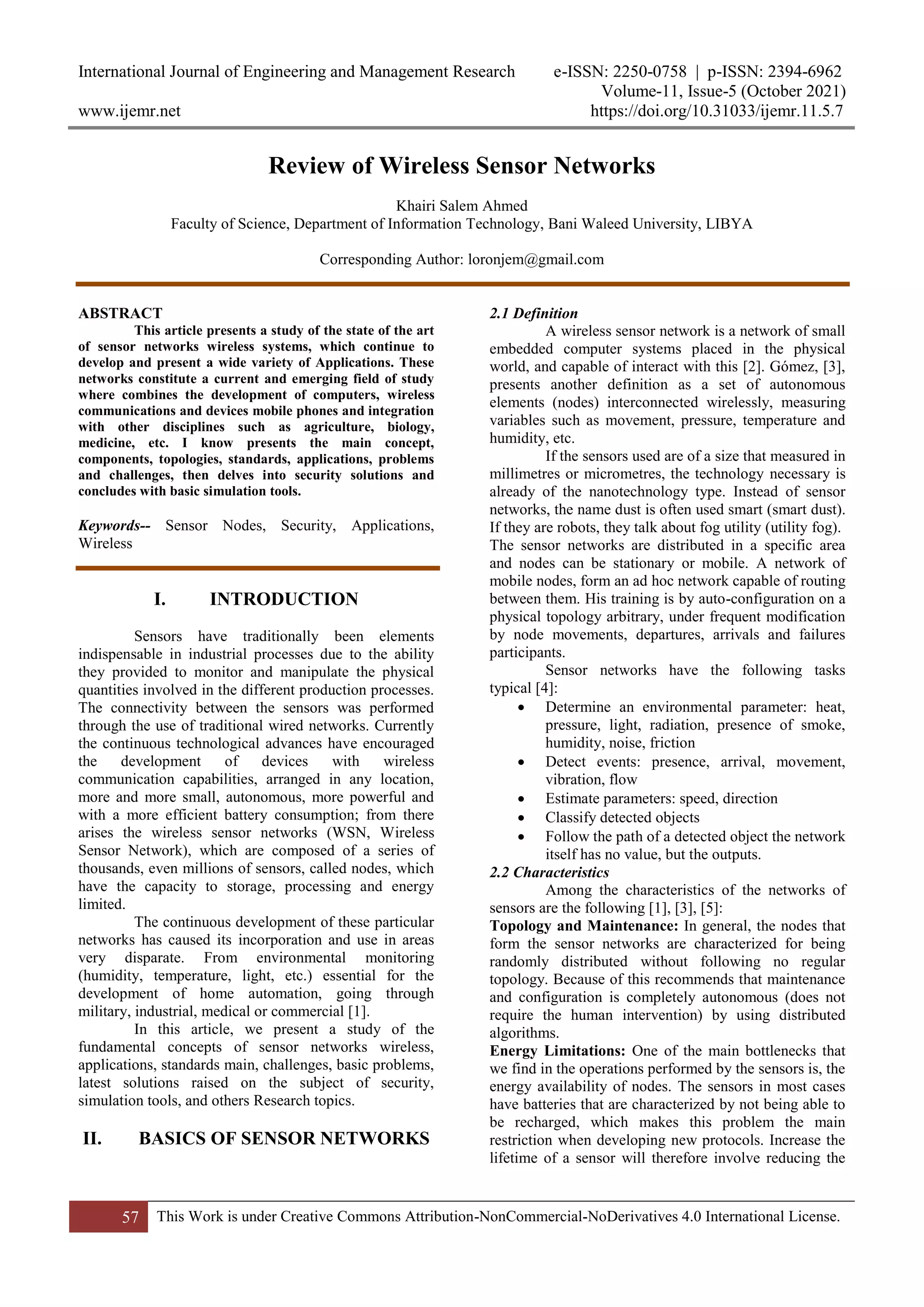 International Journal of Engineering and Management Research e-ISSN: 2250-0758 | p-ISSN: 2394-6962
Volume-11, Issue-5 (October 2021)
www.ijemr.net https://doi.org/10.31033/ijemr.11.5.7
57 This Work is under Creative Commons Attribution-NonCommercial-NoDerivatives 4.0 International License.
Review of Wireless Sensor Networks
Khairi Salem Ahmed
Faculty of Science, Department of Information Technology, Bani Waleed University, LIBYA
Corresponding Author: loronjem@gmail.com
ABSTRACT
This article presents a study of the state of the art
of sensor networks wireless systems, which continue to
develop and present a wide variety of Applications. These
networks constitute a current and emerging field of study
where combines the development of computers, wireless
communications and devices mobile phones and integration
with other disciplines such as agriculture, biology,
medicine, etc. I know presents the main concept,
components, topologies, standards, applications, problems
and challenges, then delves into security solutions and
concludes with basic simulation tools.
Keywords-- Sensor Nodes, Security, Applications,
Wireless
I. INTRODUCTION
Sensors have traditionally been elements
indispensable in industrial processes due to the ability
they provided to monitor and manipulate the physical
quantities involved in the different production processes.
The connectivity between the sensors was performed
through the use of traditional wired networks. Currently
the continuous technological advances have encouraged
the development of devices with wireless
communication capabilities, arranged in any location,
more and more small, autonomous, more powerful and
with a more efficient battery consumption; from there
arises the wireless sensor networks (WSN, Wireless
Sensor Network), which are composed of a series of
thousands, even millions of sensors, called nodes, which
have the capacity to storage, processing and energy
limited.
The continuous development of these particular
networks has caused its incorporation and use in areas
very disparate. From environmental monitoring
(humidity, temperature, light, etc.) essential for the
development of home automation, going through
military, industrial, medical or commercial [1].
In this article, we present a study of the
fundamental concepts of sensor networks wireless,
applications, standards main, challenges, basic problems,
latest solutions raised on the subject of security,
simulation tools, and others Research topics.
II. BASICS OF SENSOR NETWORKS
2.1 Definition
A wireless sensor network is a network of small
embedded computer systems placed in the physical
world, and capable of interact with this [2]. Gómez, [3],
presents another definition as a set of autonomous
elements (nodes) interconnected wirelessly, measuring
variables such as movement, pressure, temperature and
humidity, etc.
If the sensors used are of a size that measured in
millimetres or micrometres, the technology necessary is
already of the nanotechnology type. Instead of sensor
networks, the name dust is often used smart (smart dust).
If they are robots, they talk about fog utility (utility fog).
The sensor networks are distributed in a specific area
and nodes can be stationary or mobile. A network of
mobile nodes, form an ad hoc network capable of routing
between them. His training is by auto-configuration on a
physical topology arbitrary, under frequent modification
by node movements, departures, arrivals and failures
participants.
Sensor networks have the following tasks
typical [4]:
 Determine an environmental parameter: heat,
pressure, light, radiation, presence of smoke,
humidity, noise, friction
 Detect events: presence, arrival, movement,
vibration, flow
 Estimate parameters: speed, direction
 Classify detected objects
 Follow the path of a detected object the network
itself has no value, but the outputs.
2.2 Characteristics
Among the characteristics of the networks of
sensors are the following [1], [3], [5]:
Topology and Maintenance: In general, the nodes that
form the sensor networks are characterized for being
randomly distributed without following no regular
topology. Because of this recommends that maintenance
and configuration is completely autonomous (does not
require the human intervention) by using distributed
algorithms.
Energy Limitations: One of the main bottlenecks that
we find in the operations performed by the sensors is, the
energy availability of nodes. The sensors in most cases
have batteries that are characterized by not being able to
be recharged, which makes this problem the main
restriction when developing new protocols. Increase the
lifetime of a sensor will therefore involve reducing the
 