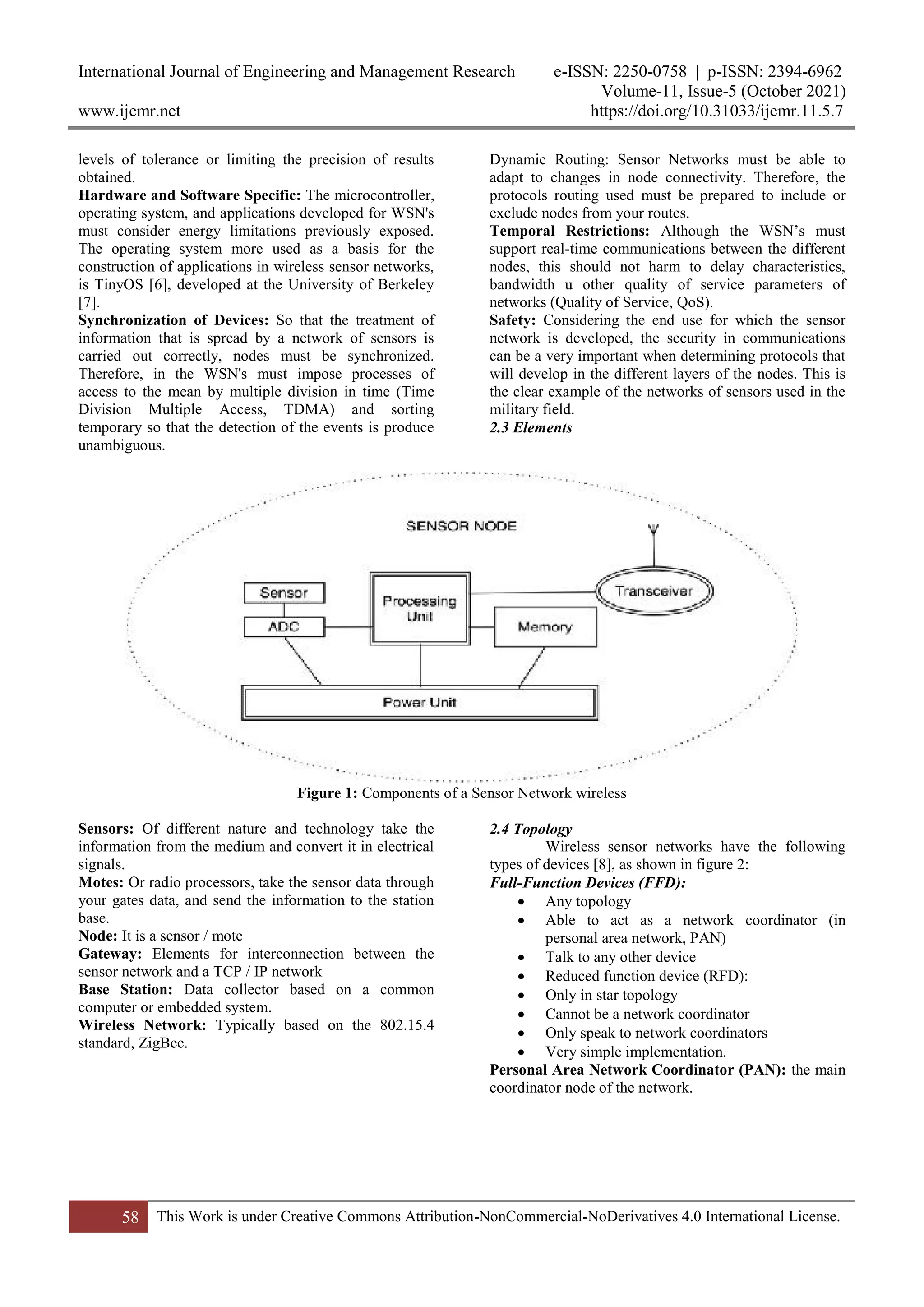 International Journal of Engineering and Management Research e-ISSN: 2250-0758 | p-ISSN: 2394-6962
Volume-11, Issue-5 (October 2021)
www.ijemr.net https://doi.org/10.31033/ijemr.11.5.7
58 This Work is under Creative Commons Attribution-NonCommercial-NoDerivatives 4.0 International License.
levels of tolerance or limiting the precision of results
obtained.
Hardware and Software Specific: The microcontroller,
operating system, and applications developed for WSN's
must consider energy limitations previously exposed.
The operating system more used as a basis for the
construction of applications in wireless sensor networks,
is TinyOS [6], developed at the University of Berkeley
[7].
Synchronization of Devices: So that the treatment of
information that is spread by a network of sensors is
carried out correctly, nodes must be synchronized.
Therefore, in the WSN's must impose processes of
access to the mean by multiple division in time (Time
Division Multiple Access, TDMA) and sorting
temporary so that the detection of the events is produce
unambiguous.
Dynamic Routing: Sensor Networks must be able to
adapt to changes in node connectivity. Therefore, the
protocols routing used must be prepared to include or
exclude nodes from your routes.
Temporal Restrictions: Although the WSN’s must
support real-time communications between the different
nodes, this should not harm to delay characteristics,
bandwidth u other quality of service parameters of
networks (Quality of Service, QoS).
Safety: Considering the end use for which the sensor
network is developed, the security in communications
can be a very important when determining protocols that
will develop in the different layers of the nodes. This is
the clear example of the networks of sensors used in the
military field.
2.3 Elements
Figure 1: Components of a Sensor Network wireless
Sensors: Of different nature and technology take the
information from the medium and convert it in electrical
signals.
Motes: Or radio processors, take the sensor data through
your gates data, and send the information to the station
base.
Node: It is a sensor / mote
Gateway: Elements for interconnection between the
sensor network and a TCP / IP network
Base Station: Data collector based on a common
computer or embedded system.
Wireless Network: Typically based on the 802.15.4
standard, ZigBee.
2.4 Topology
Wireless sensor networks have the following
types of devices [8], as shown in figure 2:
Full-Function Devices (FFD):
 Any topology
 Able to act as a network coordinator (in
personal area network, PAN)
 Talk to any other device
 Reduced function device (RFD):
 Only in star topology
 Cannot be a network coordinator
 Only speak to network coordinators
 Very simple implementation.
Personal Area Network Coordinator (PAN): the main
coordinator node of the network.
 