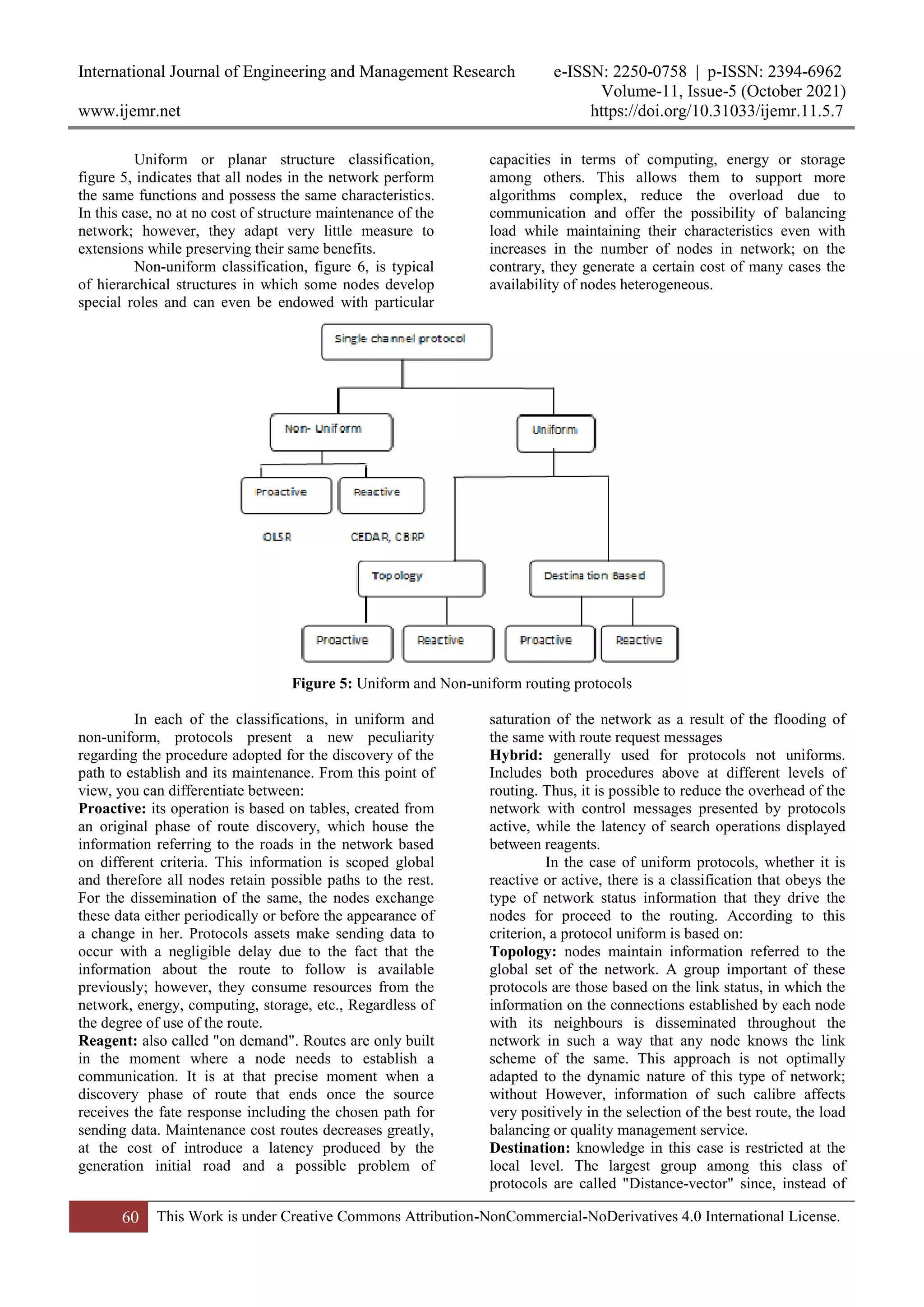 International Journal of Engineering and Management Research e-ISSN: 2250-0758 | p-ISSN: 2394-6962
Volume-11, Issue-5 (October 2021)
www.ijemr.net https://doi.org/10.31033/ijemr.11.5.7
60 This Work is under Creative Commons Attribution-NonCommercial-NoDerivatives 4.0 International License.
Uniform or planar structure classification,
figure 5, indicates that all nodes in the network perform
the same functions and possess the same characteristics.
In this case, no at no cost of structure maintenance of the
network; however, they adapt very little measure to
extensions while preserving their same benefits.
Non-uniform classification, figure 6, is typical
of hierarchical structures in which some nodes develop
special roles and can even be endowed with particular
capacities in terms of computing, energy or storage
among others. This allows them to support more
algorithms complex, reduce the overload due to
communication and offer the possibility of balancing
load while maintaining their characteristics even with
increases in the number of nodes in network; on the
contrary, they generate a certain cost of many cases the
availability of nodes heterogeneous.
Figure 5: Uniform and Non-uniform routing protocols
In each of the classifications, in uniform and
non-uniform, protocols present a new peculiarity
regarding the procedure adopted for the discovery of the
path to establish and its maintenance. From this point of
view, you can differentiate between:
Proactive: its operation is based on tables, created from
an original phase of route discovery, which house the
information referring to the roads in the network based
on different criteria. This information is scoped global
and therefore all nodes retain possible paths to the rest.
For the dissemination of the same, the nodes exchange
these data either periodically or before the appearance of
a change in her. Protocols assets make sending data to
occur with a negligible delay due to the fact that the
information about the route to follow is available
previously; however, they consume resources from the
network, energy, computing, storage, etc., Regardless of
the degree of use of the route.
Reagent: also called "on demand". Routes are only built
in the moment where a node needs to establish a
communication. It is at that precise moment when a
discovery phase of route that ends once the source
receives the fate response including the chosen path for
sending data. Maintenance cost routes decreases greatly,
at the cost of introduce a latency produced by the
generation initial road and a possible problem of
saturation of the network as a result of the flooding of
the same with route request messages
Hybrid: generally used for protocols not uniforms.
Includes both procedures above at different levels of
routing. Thus, it is possible to reduce the overhead of the
network with control messages presented by protocols
active, while the latency of search operations displayed
between reagents.
In the case of uniform protocols, whether it is
reactive or active, there is a classification that obeys the
type of network status information that they drive the
nodes for proceed to the routing. According to this
criterion, a protocol uniform is based on:
Topology: nodes maintain information referred to the
global set of the network. A group important of these
protocols are those based on the link status, in which the
information on the connections established by each node
with its neighbours is disseminated throughout the
network in such a way that any node knows the link
scheme of the same. This approach is not optimally
adapted to the dynamic nature of this type of network;
without However, information of such calibre affects
very positively in the selection of the best route, the load
balancing or quality management service.
Destination: knowledge in this case is restricted at the
local level. The largest group among this class of
protocols are called "Distance-vector" since, instead of
 