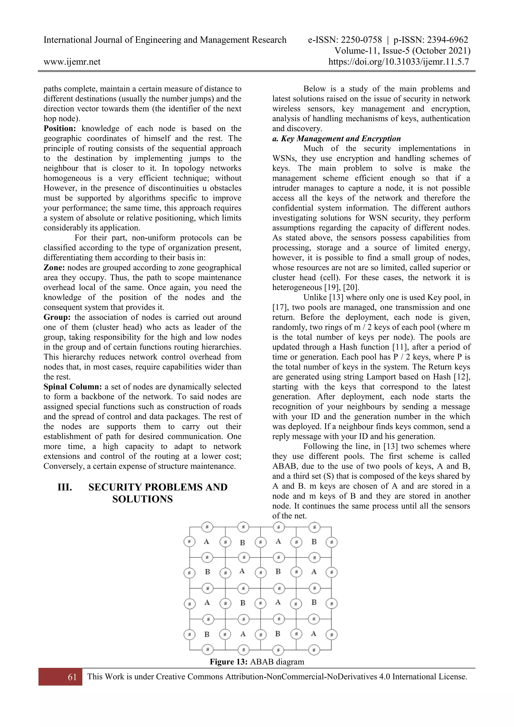 International Journal of Engineering and Management Research e-ISSN: 2250-0758 | p-ISSN: 2394-6962
Volume-11, Issue-5 (October 2021)
www.ijemr.net https://doi.org/10.31033/ijemr.11.5.7
61 This Work is under Creative Commons Attribution-NonCommercial-NoDerivatives 4.0 International License.
paths complete, maintain a certain measure of distance to
different destinations (usually the number jumps) and the
direction vector towards them (the identifier of the next
hop node).
Position: knowledge of each node is based on the
geographic coordinates of himself and the rest. The
principle of routing consists of the sequential approach
to the destination by implementing jumps to the
neighbour that is closer to it. In topology networks
homogeneous is a very efficient technique; without
However, in the presence of discontinuities u obstacles
must be supported by algorithms specific to improve
your performance; the same time, this approach requires
a system of absolute or relative positioning, which limits
considerably its application.
For their part, non-uniform protocols can be
classified according to the type of organization present,
differentiating them according to their basis in:
Zone: nodes are grouped according to zone geographical
area they occupy. Thus, the path to scope maintenance
overhead local of the same. Once again, you need the
knowledge of the position of the nodes and the
consequent system that provides it.
Group: the association of nodes is carried out around
one of them (cluster head) who acts as leader of the
group, taking responsibility for the high and low nodes
in the group and of certain functions routing hierarchies.
This hierarchy reduces network control overhead from
nodes that, in most cases, require capabilities wider than
the rest.
Spinal Column: a set of nodes are dynamically selected
to form a backbone of the network. To said nodes are
assigned special functions such as construction of roads
and the spread of control and data packages. The rest of
the nodes are supports them to carry out their
establishment of path for desired communication. One
more time, a high capacity to adapt to network
extensions and control of the routing at a lower cost;
Conversely, a certain expense of structure maintenance.
III. SECURITY PROBLEMS AND
SOLUTIONS
Below is a study of the main problems and
latest solutions raised on the issue of security in network
wireless sensors, key management and encryption,
analysis of handling mechanisms of keys, authentication
and discovery.
a. Key Management and Encryption
Much of the security implementations in
WSNs, they use encryption and handling schemes of
keys. The main problem to solve is make the
management scheme efficient enough so that if a
intruder manages to capture a node, it is not possible
access all the keys of the network and therefore the
confidential system information. The different authors
investigating solutions for WSN security, they perform
assumptions regarding the capacity of different nodes.
As stated above, the sensors possess capabilities from
processing, storage and a source of limited energy,
however, it is possible to find a small group of nodes,
whose resources are not are so limited, called superior or
cluster head (cell). For these cases, the network it is
heterogeneous [19], [20].
Unlike [13] where only one is used Key pool, in
[17], two pools are managed, one transmission and one
return. Before the deployment, each node is given,
randomly, two rings of m / 2 keys of each pool (where m
is the total number of keys per node). The pools are
updated through a Hash function [11], after a period of
time or generation. Each pool has P / 2 keys, where P is
the total number of keys in the system. The Return keys
are generated using string Lamport based on Hash [12],
starting with the keys that correspond to the latest
generation. After deployment, each node starts the
recognition of your neighbours by sending a message
with your ID and the generation number in the which
was deployed. If a neighbour finds keys common, send a
reply message with your ID and his generation.
Following the line, in [13] two schemes where
they use different pools. The first scheme is called
ABAB, due to the use of two pools of keys, A and B,
and a third set (S) that is composed of the keys shared by
A and B. m keys are chosen of A and are stored in a
node and m keys of B and they are stored in another
node. It continues the same process until all the sensors
of the net.
Figure 13: ABAB diagram
 