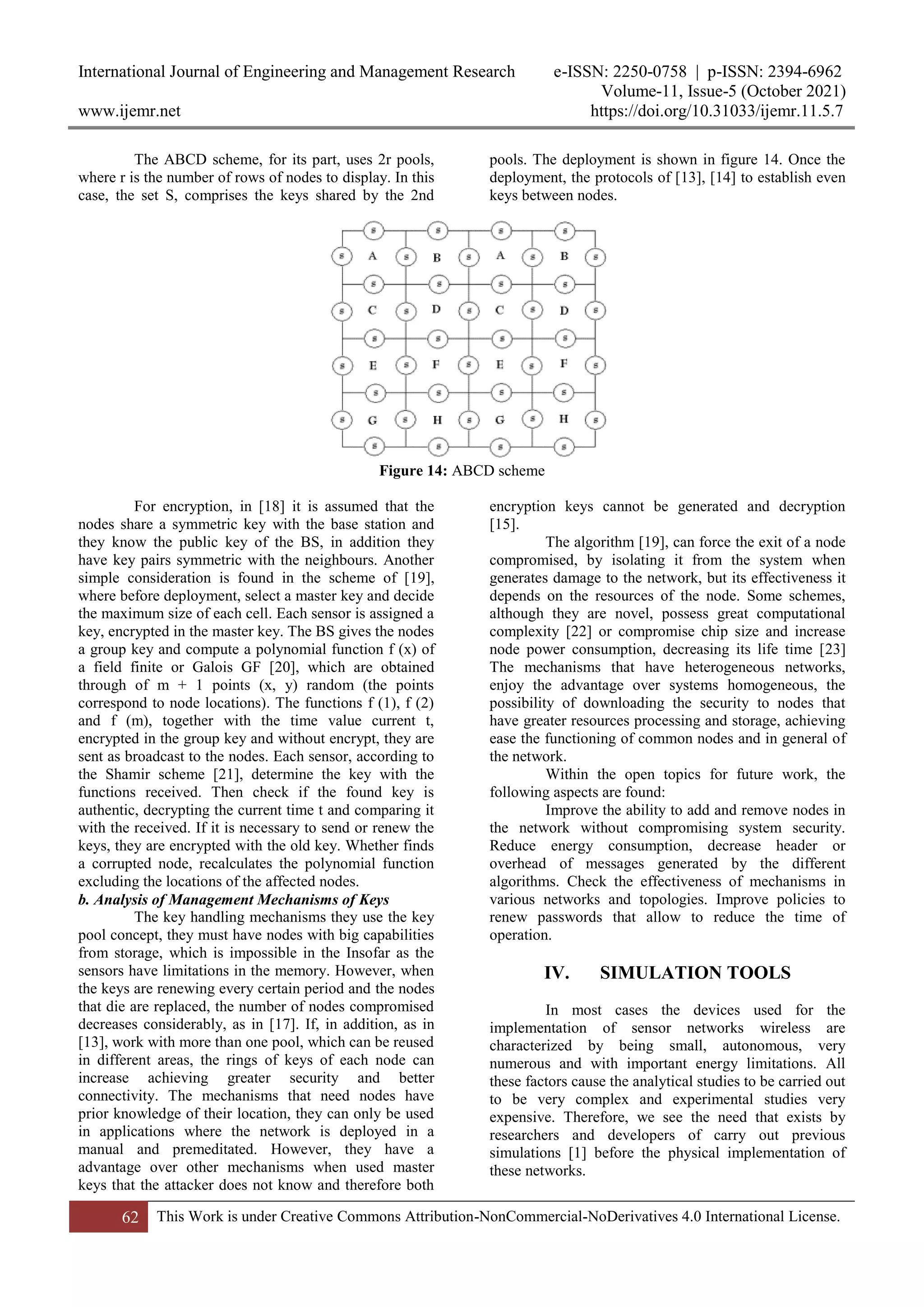 International Journal of Engineering and Management Research e-ISSN: 2250-0758 | p-ISSN: 2394-6962
Volume-11, Issue-5 (October 2021)
www.ijemr.net https://doi.org/10.31033/ijemr.11.5.7
62 This Work is under Creative Commons Attribution-NonCommercial-NoDerivatives 4.0 International License.
The ABCD scheme, for its part, uses 2r pools,
where r is the number of rows of nodes to display. In this
case, the set S, comprises the keys shared by the 2nd
pools. The deployment is shown in figure 14. Once the
deployment, the protocols of [13], [14] to establish even
keys between nodes.
Figure 14: ABCD scheme
For encryption, in [18] it is assumed that the
nodes share a symmetric key with the base station and
they know the public key of the BS, in addition they
have key pairs symmetric with the neighbours. Another
simple consideration is found in the scheme of [19],
where before deployment, select a master key and decide
the maximum size of each cell. Each sensor is assigned a
key, encrypted in the master key. The BS gives the nodes
a group key and compute a polynomial function f (x) of
a field finite or Galois GF [20], which are obtained
through of m + 1 points (x, y) random (the points
correspond to node locations). The functions f (1), f (2)
and f (m), together with the time value current t,
encrypted in the group key and without encrypt, they are
sent as broadcast to the nodes. Each sensor, according to
the Shamir scheme [21], determine the key with the
functions received. Then check if the found key is
authentic, decrypting the current time t and comparing it
with the received. If it is necessary to send or renew the
keys, they are encrypted with the old key. Whether finds
a corrupted node, recalculates the polynomial function
excluding the locations of the affected nodes.
b. Analysis of Management Mechanisms of Keys
The key handling mechanisms they use the key
pool concept, they must have nodes with big capabilities
from storage, which is impossible in the Insofar as the
sensors have limitations in the memory. However, when
the keys are renewing every certain period and the nodes
that die are replaced, the number of nodes compromised
decreases considerably, as in [17]. If, in addition, as in
[13], work with more than one pool, which can be reused
in different areas, the rings of keys of each node can
increase achieving greater security and better
connectivity. The mechanisms that need nodes have
prior knowledge of their location, they can only be used
in applications where the network is deployed in a
manual and premeditated. However, they have a
advantage over other mechanisms when used master
keys that the attacker does not know and therefore both
encryption keys cannot be generated and decryption
[15].
The algorithm [19], can force the exit of a node
compromised, by isolating it from the system when
generates damage to the network, but its effectiveness it
depends on the resources of the node. Some schemes,
although they are novel, possess great computational
complexity [22] or compromise chip size and increase
node power consumption, decreasing its life time [23]
The mechanisms that have heterogeneous networks,
enjoy the advantage over systems homogeneous, the
possibility of downloading the security to nodes that
have greater resources processing and storage, achieving
ease the functioning of common nodes and in general of
the network.
Within the open topics for future work, the
following aspects are found:
Improve the ability to add and remove nodes in
the network without compromising system security.
Reduce energy consumption, decrease header or
overhead of messages generated by the different
algorithms. Check the effectiveness of mechanisms in
various networks and topologies. Improve policies to
renew passwords that allow to reduce the time of
operation.
IV. SIMULATION TOOLS
In most cases the devices used for the
implementation of sensor networks wireless are
characterized by being small, autonomous, very
numerous and with important energy limitations. All
these factors cause the analytical studies to be carried out
to be very complex and experimental studies very
expensive. Therefore, we see the need that exists by
researchers and developers of carry out previous
simulations [1] before the physical implementation of
these networks.
 