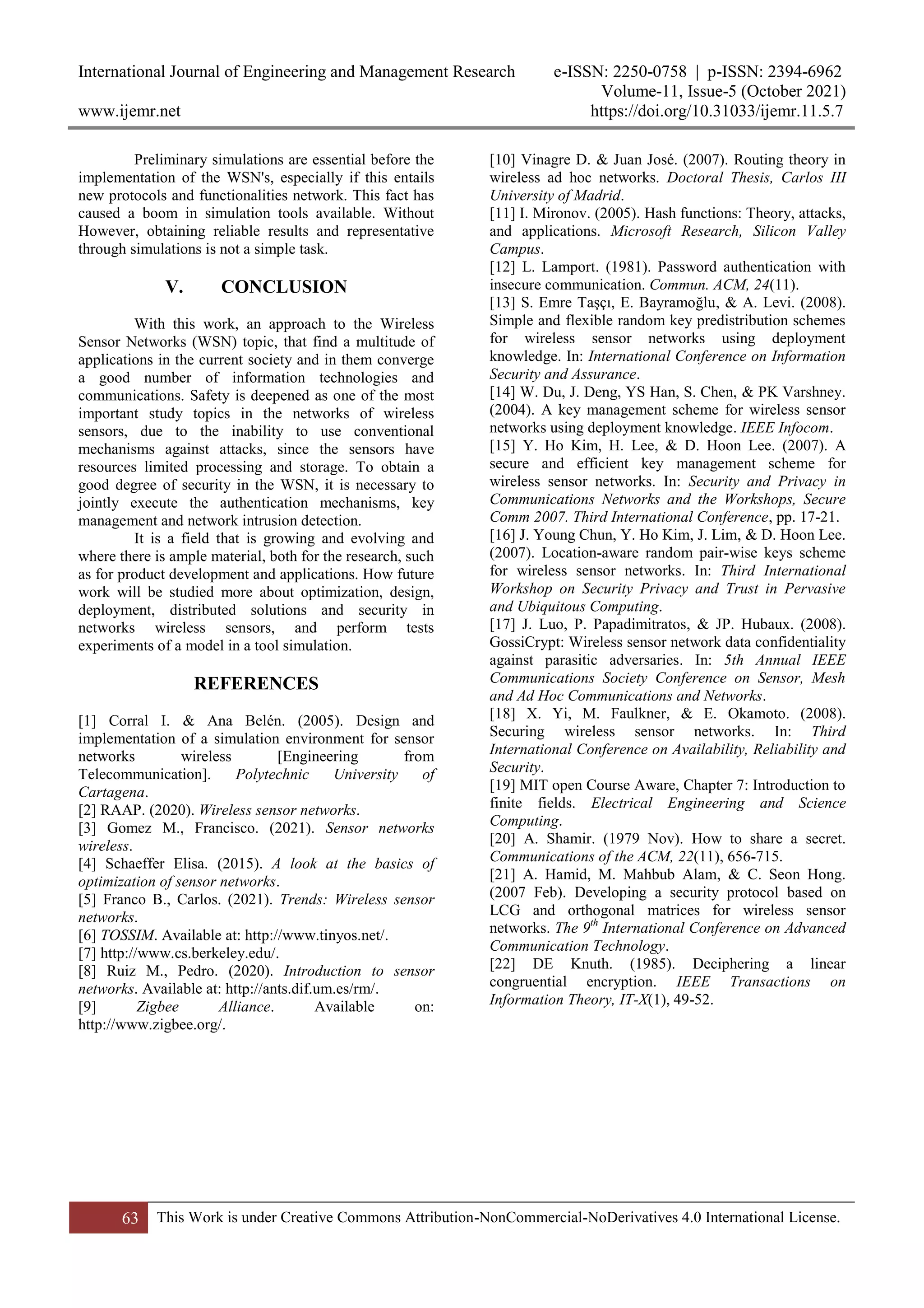 International Journal of Engineering and Management Research e-ISSN: 2250-0758 | p-ISSN: 2394-6962
Volume-11, Issue-5 (October 2021)
www.ijemr.net https://doi.org/10.31033/ijemr.11.5.7
63 This Work is under Creative Commons Attribution-NonCommercial-NoDerivatives 4.0 International License.
Preliminary simulations are essential before the
implementation of the WSN's, especially if this entails
new protocols and functionalities network. This fact has
caused a boom in simulation tools available. Without
However, obtaining reliable results and representative
through simulations is not a simple task.
V. CONCLUSION
With this work, an approach to the Wireless
Sensor Networks (WSN) topic, that find a multitude of
applications in the current society and in them converge
a good number of information technologies and
communications. Safety is deepened as one of the most
important study topics in the networks of wireless
sensors, due to the inability to use conventional
mechanisms against attacks, since the sensors have
resources limited processing and storage. To obtain a
good degree of security in the WSN, it is necessary to
jointly execute the authentication mechanisms, key
management and network intrusion detection.
It is a field that is growing and evolving and
where there is ample material, both for the research, such
as for product development and applications. How future
work will be studied more about optimization, design,
deployment, distributed solutions and security in
networks wireless sensors, and perform tests
experiments of a model in a tool simulation.
REFERENCES
[1] Corral I. & Ana Belén. (2005). Design and
implementation of a simulation environment for sensor
networks wireless [Engineering from
Telecommunication]. Polytechnic University of
Cartagena.
[2] RAAP. (2020). Wireless sensor networks.
[3] Gomez M., Francisco. (2021). Sensor networks
wireless.
[4] Schaeffer Elisa. (2015). A look at the basics of
optimization of sensor networks.
[5] Franco B., Carlos. (2021). Trends: Wireless sensor
networks.
[6] TOSSIM. Available at: http://www.tinyos.net/.
[7] http://www.cs.berkeley.edu/.
[8] Ruiz M., Pedro. (2020). Introduction to sensor
networks. Available at: http://ants.dif.um.es/rm/.
[9] Zigbee Alliance. Available on:
http://www.zigbee.org/.
[10] Vinagre D. & Juan José. (2007). Routing theory in
wireless ad hoc networks. Doctoral Thesis, Carlos III
University of Madrid.
[11] I. Mironov. (2005). Hash functions: Theory, attacks,
and applications. Microsoft Research, Silicon Valley
Campus.
[12] L. Lamport. (1981). Password authentication with
insecure communication. Commun. ACM, 24(11).
[13] S. Emre Taşçı, E. Bayramoğlu, & A. Levi. (2008).
Simple and flexible random key predistribution schemes
for wireless sensor networks using deployment
knowledge. In: International Conference on Information
Security and Assurance.
[14] W. Du, J. Deng, YS Han, S. Chen, & PK Varshney.
(2004). A key management scheme for wireless sensor
networks using deployment knowledge. IEEE Infocom.
[15] Y. Ho Kim, H. Lee, & D. Hoon Lee. (2007). A
secure and efficient key management scheme for
wireless sensor networks. In: Security and Privacy in
Communications Networks and the Workshops, Secure
Comm 2007. Third International Conference, pp. 17-21.
[16] J. Young Chun, Y. Ho Kim, J. Lim, & D. Hoon Lee.
(2007). Location-aware random pair-wise keys scheme
for wireless sensor networks. In: Third International
Workshop on Security Privacy and Trust in Pervasive
and Ubiquitous Computing.
[17] J. Luo, P. Papadimitratos, & JP. Hubaux. (2008).
GossiCrypt: Wireless sensor network data confidentiality
against parasitic adversaries. In: 5th Annual IEEE
Communications Society Conference on Sensor, Mesh
and Ad Hoc Communications and Networks.
[18] X. Yi, M. Faulkner, & E. Okamoto. (2008).
Securing wireless sensor networks. In: Third
International Conference on Availability, Reliability and
Security.
[19] MIT open Course Aware, Chapter 7: Introduction to
finite fields. Electrical Engineering and Science
Computing.
[20] A. Shamir. (1979 Nov). How to share a secret.
Communications of the ACM, 22(11), 656-715.
[21] A. Hamid, M. Mahbub Alam, & C. Seon Hong.
(2007 Feb). Developing a security protocol based on
LCG and orthogonal matrices for wireless sensor
networks. The 9th
International Conference on Advanced
Communication Technology.
[22] DE Knuth. (1985). Deciphering a linear
congruential encryption. IEEE Transactions on
Information Theory, IT-X(1), 49-52.
 