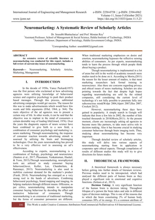 International Journal of Engineering and Management Research e-ISSN: 2250-0758 | p-ISSN: 2394-6962
Volume-11, Issue-5 (October 2021)
www.ijemr.net https://doi.org/10.31033/ijemr.11.5.23
181 This Work is under Creative Commons Attribution-NonCommercial-NoDerivatives 4.0 International License.
Neuromarketing: A Systematic Review of Scholarly Articles
Dr. Sourabh Bhattacharya1
and Prof. Moutan Roy2
1
Assistant Professor, School of Management & Social Science, Haldia Institute of Technology, INDIA
2
Assistant Professor, Department of Sociology, Haldia Government College, INDIA
1
Corresponding Author: sourabhb82@gmail.com
ABSTRACT
An extensive review of scientific literature on
neuromarketing was conducted for this report. includes a
full review of current-day issues of neuromarketing.
Keywords— Neuromarketing, Scholarly Articles,
Marketing, Management
I. INTRODUCTION
In the decade of 1950s, Vance Packard(1957)
was the first person who exclaimed at how advertising
agencies were utilizing knowledge of behavioural
science and cognitive psychology to push their product
based messages. Through this process, subliminal
advertising campaigns would get success. The reason for
this was to make advertisements which would have few
words and little arguments (Ellul, 1964, p. 364). The
main objective of the ad agencies was to present a
certain way of life. In other words, it can be said that the
objective was to implant in the mind of consumers a
certain desirable way of leading life(Girard, 1976). Over
the years the diagnostic aspects of neuro science have
been combined to give birth to a new field, a
combination of consumer psychology and marketing i.e.
neuro marketing. Through neuromarketing, the response
of consumer reaction towards advertising stimuli is
assessed by utilizing the brain and bioimaging
technologies. Over the years neuromarketing has proved
to be a very effective tool in assessing an ad‟s
effectiveness.
According to experts, neuromarketing is a
combination of biology, psychology and neuroscience
(Stanton et al., 2017; Plassmann, Venkatraman, Huettel,
& Yoon, 2015).Through neuromarketing, neurophysical
tools are utilized to study consumer buying
behaviour(Javor, Koller, Lee, Chamberlain, &
Ransmayr, 2013). Neuromarketing is also used to
mobilize customer demand for the marketer‟s product
(Farah, 2014). Neuromarketing has emerged as a very
strong tool in the hands of advertisers. Combining
behavioural psychology, brand mapping and imaging, its
helping marketers through different means. Offcourse, as
per critics, neuromarketing intends to manipulate
consumer buying behaviour by decoding the affect and
instinctive behaviour of consumers. Though
neuromarketing is an extension of traditional marketing,
but the forms of consumer persuasion are different.
When traditional marketing emphasizes on desire and
emotion, neuromarketing bypasses the reflective sensing
abilities of consumers. As per experts, neuromarketing
tends to learn the process through which people think
about buying a product.
Though neuromarketing is implemented in a lot
of areas but still in the world of academic research more
studies need to be done on it. According to Morin,(2011)
the reason for the lesser amount of studies, is that most
marketing researchers lack formal training in
neuroscience. Also there are concerns regarding privacy
and ethical issues of neuro marketing. Scholars are also
pointing towards the fact that despite high hopes
regarding neuromarketing are sold by the related
companies, still considering the current level of
technology it‟s not fully possible to penetrate fully into
subconscious mind(Wolpe 2004,Alpert 2007,Illes 2007,
Crockett 2012).
However, neuromarketing these days have
gained in popularity. A simple search in Google will
indicate that from a few hits in 2002, the number of hits
touched thousands in 2010(Morin,2011). At the present
moment, clients are increasingly asking ad agencies to
become more like partners, to take more active role in
decision making. Also it has become crucial in studying
consumer behaviour through brain imaging tools. Thus,
studying about neuromarketing has become very
important.
Through detailed review of scholarly articles,
this study will delve into various aspects of
neuromarketing starting from its application in
corporates upto ethical aspects. Through compilation of
results of different studies this study will try to give
directions for future studies.
II. THEORETICAL FRAMEWORK
A theoretical framework is always necessary
before getting into further details of literature reviews.
Previous studies need to be introspected, which had
analysed the different parts of human brain as they
played a significant role in emotional and cognitive
functions. (Solnais et al., 2013).
Decision Taking: A very significant function
of the human brain is decision taking. Throughout
lifespan of a person the brain takes and aids in different
types of decision makings. This is one of the reasons due
to which the brain constituting 2% of human body
consumes 20% of its energy. It‟s a common attribute of
 