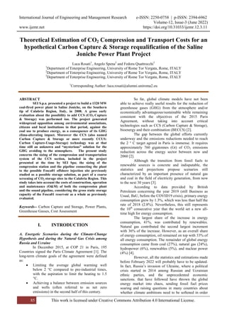 International Journal of Engineering and Management Research e-ISSN: 2250-0758 | p-ISSN: 2394-6962
Volume-12, Issue-3 (June 2022)
www.ijemr.net https://doi.org/10.31033/ijemr.12.3.11
85 This work is licensed under Creative Commons Attribution 4.0 International License.
Theoretical Estimation of CO2 Compression and Transport Costs for an
hypothetical Carbon Capture & Storage requalification of the Saline
Joniche Power Plant Project
Luca Rosati1
, Angelo Spena2
and Fedora Quattrocchi3
1
Department of Enterprise Engineering, University of Rome Tor Vergata, Rome, ITALY
2
Department of Enterprise Engineering, University of Rome Tor Vergata, Rome, ITALY
3
Department of Enterprise Engineering, University of Rome Tor Vergata, Rome, ITALY
1
Corresponding Author: luca.rosati@alumni.uniroma2.eu
ABSTRACT
SEI S.p.a. presented a project to build a 1320 MW
coal-fired power plant in Saline Joniche, on the Southern
tip of Calabria Region, Italy, in 2008. A gross early
evaluation about the possibility to add CCS (CO2 Capture
& Storage) was performed too. The project generated
widespread opposition among environmental associations,
citizens and local institutions in that period, against the
coal use to produce energy, as a consequence of its GHG
clima-alterating impact. Moreover the CCS (also named
Carbon Capture & Storage or more recently CCUS:
Carbon Capture-Usage-Storage) technology was at that
time still an unknown and “mysterious” solution for the
GHG avoiding to the atmosphere. The present study
concerns the sizing of the compression and transportation
system of the CCS section, included in the project
presented at the time by SEI Spa; the sizing of the
compression station and the pipeline connecting the plant
to the possible Fosca01 offshore injection site previously
studied as a possible storage solution, as part of a coarse
screening of CO2 storage sites in the Calabria Region. This
study takes into account the costs of construction, operation
and maintenance (O&M) of both the compression plant
and the sound pipeline, considering the gross static storage
capacity of the Fosca01 reservoir as a whole as previously
evaluated.
Keywords-- Carbon Capture and Storage, Power Plants,
Greenhouse Gasses, Cost Assessment
I. INTRODUCTION
A. Energetic Scenarios during the Climate-Change
Hypothesis and during the Natural Gas Crisis among
Russia and Ucraine
In December 2015, at COP 21 in Paris, 195
Countries signed the Paris Climate Agreement [1]. The
long-term climate goals of the agreement were defined
as:
 Limiting the average global warming well
below 2 °C compared to pre-industrial times,
with the aspiration to limit the heating to 1.5
°C.
 Achieving a balance between emission sources
and wells (often referred to as net zero
emissions) in the second half of this century.
So far, global climate models have not been
able to achieve really useful results for the reduction of
greenhouse gases (GHG) from the atmosphere and/or
economically advantageous/sustainable while remaining
consistent with the objectives of the 2015 Paris
Agreement, without taking into account critical
technologies such as CCS (Carbon Capture & Storage),
bioenergy and their combination (BECCS) [2].
The gap between the global efforts currently
underway and the emissions reductions needed to reach
the 2 ° C target agreed in Paris is immense. It requires
approximately 760 gigatonnes (Gt) of CO2 emissions
reduction across the energy sector between now and
2060 [2].
Although the transition from fossil fuels to
renewable sources is concrete and indisputable, the
statistics and projections propose scenarios still
characterized by an important presence of natural gas
and coal in the field of electricity generation, from now
to the next 30 years [3].
According to data provided by British
Petroleum concerning the year 2019 (still Business as
Usual, BaU, before the COVID19 crisis), primary energy
consumption grew by 1.3%, which was less than half the
rate of 2018 (2.8%). Nevertheless, this still represents
the 10th
consecutive year that the world set a new all-
time high for energy consumption.
The largest share of the increase in energy
consumption, 41%, was contributed by renewables.
Natural gas contributed the second largest increment
with 36% of the increase. However, as an overall share
of energy consumption, oil remained on top with 33% of
all energy consumption. The remainder of global energy
consumption came from coal (27%), natural gas (24%),
hydropower (6%), renewables (5%), and nuclear power
(4%) [4].
However, all the statistics and estimations made
before February 2022 will probably have to be updated.
In fact, Russia’s invasion of Ukraine, where a political
crisis started in 2014 among Russian and Ucrainian
ethnic parties, and the unprecedented economic
sanctions. that have followed have thrown the global
energy market into chaos, sending fossil fuel prices
soaring and raising questions in many countries about
whether climate ambitions need to be softened in order
 