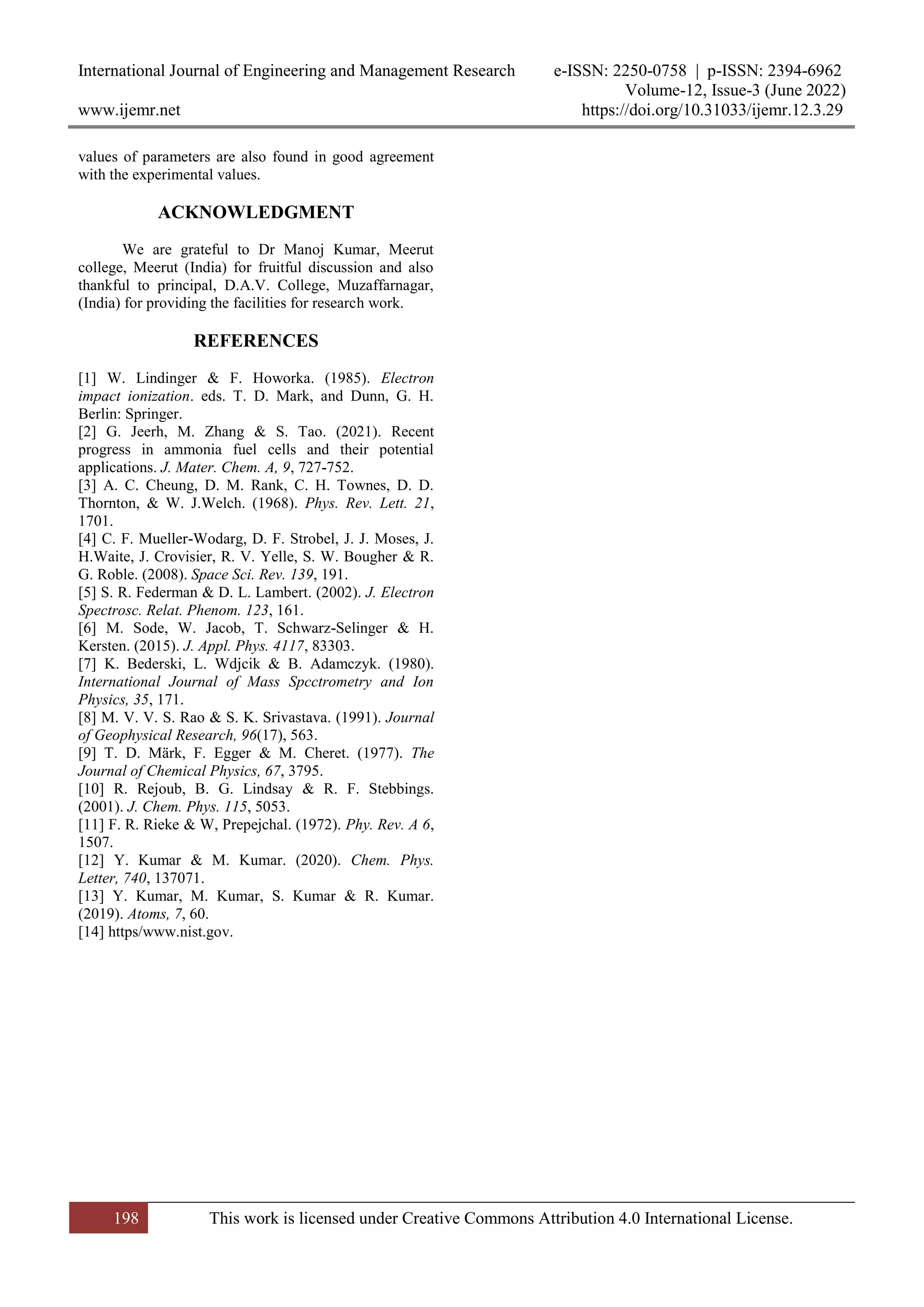 International Journal of Engineering and Management Research e-ISSN: 2250-0758 | p-ISSN: 2394-6962
Volume-12, Issue-3 (June 2022)
www.ijemr.net https://doi.org/10.31033/ijemr.12.3.29
198 This work is licensed under Creative Commons Attribution 4.0 International License.
values of parameters are also found in good agreement
with the experimental values.
ACKNOWLEDGMENT
We are grateful to Dr Manoj Kumar, Meerut
college, Meerut (India) for fruitful discussion and also
thankful to principal, D.A.V. College, Muzaffarnagar,
(India) for providing the facilities for research work.
REFERENCES
[1] W. Lindinger & F. Howorka. (1985). Electron
impact ionization. eds. T. D. Mark, and Dunn, G. H.
Berlin: Springer.
[2] G. Jeerh, M. Zhang & S. Tao. (2021). Recent
progress in ammonia fuel cells and their potential
applications. J. Mater. Chem. A, 9, 727-752.
[3] A. C. Cheung, D. M. Rank, C. H. Townes, D. D.
Thornton, & W. J.Welch. (1968). Phys. Rev. Lett. 21,
1701.
[4] C. F. Mueller-Wodarg, D. F. Strobel, J. J. Moses, J.
H.Waite, J. Crovisier, R. V. Yelle, S. W. Bougher & R.
G. Roble. (2008). Space Sci. Rev. 139, 191.
[5] S. R. Federman & D. L. Lambert. (2002). J. Electron
Spectrosc. Relat. Phenom. 123, 161.
[6] M. Sode, W. Jacob, T. Schwarz-Selinger & H.
Kersten. (2015). J. Appl. Phys. 4117, 83303.
[7] K. Bederski, L. Wdjcik & B. Adamczyk. (1980).
International Journal of Mass Spcctrometry and Ion
Physics, 35, 171.
[8] M. V. V. S. Rao & S. K. Srivastava. (1991). Journal
of Geophysical Research, 96(17), 563.
[9] T. D. Märk, F. Egger & M. Cheret. (1977). The
Journal of Chemical Physics, 67, 3795.
[10] R. Rejoub, B. G. Lindsay & R. F. Stebbings.
(2001). J. Chem. Phys. 115, 5053.
[11] F. R. Rieke & W, Prepejchal. (1972). Phy. Rev. A 6,
1507.
[12] Y. Kumar & M. Kumar. (2020). Chem. Phys.
Letter, 740, 137071.
[13] Y. Kumar, M. Kumar, S. Kumar & R. Kumar.
(2019). Atoms, 7, 60.
[14] https/www.nist.gov.
 