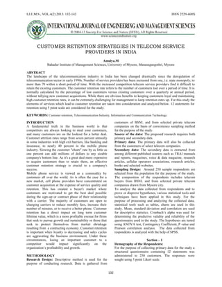 I.J.E.M.S., VOL.4(2) 2013: 132-143 ISSN 2229-600X
132
CUSTOMER RETENTION STRATEGIES IN TELECOM SERVICE
PROVIDERS IN INDIA
Amulya.M
Bahadur Institute of Management Sciences, University of Mysore, Manasagangothri, Mysore
ABSTRACT
The landscape of the telecommunication industry in India has been changed drastically since the deregulation of
telecommunication sector in early 1990s. Number of service providers has been increased from one, i.e. state monopoly, to
more than 70 within a short period of time. With the increased competition telecom service providers find it difficult to
retain the existing customers. The customer retention rate refers to the number of customers lost over a period of time. It is
normally calculated by the percentage of lost customers versus existing customers over a quarterly or annual period,
without tallying new customer acquisitions. While there are obvious benefits to keeping customers loyal and maintaining
high customer retention rates, it can be extremely challenging for management to keep retention rates up. For this study the
elements of services which lead to customer retention are taken into consideration and analyzed below. 12 statements for
retention using 5 point scale are considered for the study.
KEYWORDS: Customer retention, Telecommunication Industry, Information and Communication Technology
INTRODUCTION
A fundamental truth in the business world is that
competitors are always looking to steal your customers,
and many customers are on the lookout for a better deal.
Customer attrition rates range from seven percent annually
in some industries with high exit barriers, like banking and
insurance, to nearly 40 percent in the mobile phone
industry. Slowing the customer "churn" rate by as little as
one percent can add millions of dollars to any sizable
company's bottom line. As it's a great deal more expensive
to acquire customers than to retain them, an effective
customer retention strategy is crucial to a company's
success.
Mobile phone service is viewed as a commodity by
customers all over the world. As is often the case for a
new market, cell phone providers have concentrated on
customer acquisition at the expense of service quality and
retention. This has created a buyer's market where
customers are motivated to get the best deal possible
during the sign-up or contract phase of their relationship
with a carrier. The majority of customers are open to
changing carriers to reduce monthly fees, increase their
number of minutes, or to receive a better phone. Customer
retention has a direct impact on long term customer
lifetime value, which is a more profitable avenue for firms
that seek to pursue growth and sustainability or those that
seek to protect themselves from market shrinkage
resulting from a contracting economy .Customer retention
is important when loyalty is decreasing and sales cycles
are aggravating the business environment. Under these
circumstances, losing an important customer to a
competitor would impact significantly on the
organization’s profitability and growth.
METHODOLOGY
Research Design: Descriptive method is used for the
purpose of conducting research. Data is gathered from
customers of BSNL and from selected private telecom
companies on the basis of convenience sampling method
for the purpose of the study.
Source of the data: The proposed research requires both
primary and secondary data.
Primary data: The primary data will also be collected
from the customers of select telecom companies.
Secondary data: The secondary data is extracted from
among different published sources such as TRAI manuals
and reports, magazines, voice & data magazine, research
articles, cellular operators associations, research articles,
books and selected websites.
Sampling Design: Around 250 sample respondents are
selected from the population for the purpose of the study.
The composition of the respondents includes telecom
buyers from BSNL and from selected private telecom
companies drawn from Mysore city.
To analyze the data collected from respondents and to
prove or disprove hypotheses, various statistical tools and
techniques have been applied in this study. For the
purpose of processing and analyzing the collected data,
statistical tools such as tables, charts are used in this
study. Mean, standard deviation and correlation are used
for descriptive statistics. Cronbach’s alpha was used for
determining the predictive validity and reliability of the
questionnaire used in the study. The hypotheses are tested
using ANOVA test, Contingency Coefficient, P value and
Pearson correlation analysis. The data collected from
respondents is analyzed with the help of SPSS.
Section – 1
Demography of the Respondents:
For the purpose of collecting primary data for the study a
structured questionnaire containing 12 statements was
administered to 250 customers. The responses were
sought using 5 point Likert scale.
 