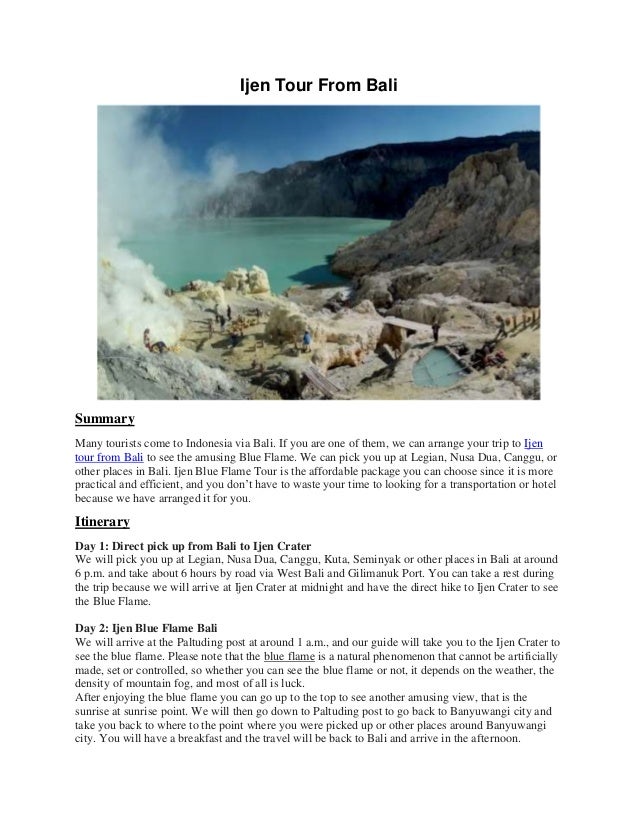 Ijen Tour From Bali
Summary
Many tourists come to Indonesia via Bali. If you are one of them, we can arrange your trip to Ijen
tour from Bali to see the amusing Blue Flame. We can pick you up at Legian, Nusa Dua, Canggu, or
other places in Bali. Ijen Blue Flame Tour is the affordable package you can choose since it is more
practical and efficient, and you don’t have to waste your time to looking for a transportation or hotel
because we have arranged it for you.
Itinerary
Day 1: Direct pick up from Bali to Ijen Crater
We will pick you up at Legian, Nusa Dua, Canggu, Kuta, Seminyak or other places in Bali at around
6 p.m. and take about 6 hours by road via West Bali and Gilimanuk Port. You can take a rest during
the trip because we will arrive at Ijen Crater at midnight and have the direct hike to Ijen Crater to see
the Blue Flame.
Day 2: Ijen Blue Flame Bali
We will arrive at the Paltuding post at around 1 a.m., and our guide will take you to the Ijen Crater to
see the blue flame. Please note that the blue flame is a natural phenomenon that cannot be artificially
made, set or controlled, so whether you can see the blue flame or not, it depends on the weather, the
density of mountain fog, and most of all is luck.
After enjoying the blue flame you can go up to the top to see another amusing view, that is the
sunrise at sunrise point. We will then go down to Paltuding post to go back to Banyuwangi city and
take you back to where to the point where you were picked up or other places around Banyuwangi
city. You will have a breakfast and the travel will be back to Bali and arrive in the afternoon.
 