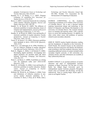Lowenthal, White, and Cooley Improving Assessment and Program Evaluation 70 
program. Contemporary Issues in Technology and 
Teacher Education, 6(4), 418-435. 
Reardon, R. C., & Hartley, S. L. (2007). Program 
evaluation of e-portfolios. New Directions for 
Student Services, (119), 83-97. 
Rovai, A. (2003). A practical framework for evaluating 
online distance education programs. Internet and 
Higher Education, 6(2), 109-124. 
Strudler, N., & Wetzel, K. (2005). The diffusion of 
electronic portfolios in teacher education: Issues of 
initiation and implementation. Journal of Research 
on Technology in Education, 37, 411-433. 
Strudler, N., & Wetzel, K. (2008). Costs and benefits of 
electronic portfolios in teacher education: Faculty 
perspectives. Journal of Computing in Teacher 
Education, 24(4), 135-142. 
Treuer, P., & Jenson, J. D. (2003). Electronic portfolios 
need standards to thrive. EDUCAUSE Quarterly, 
26(2), 34-42. 
Wade, R. C., & Yarbrough, D. B. (1996). Portfolios: A 
tool for reflective thinking in teacher education? 
Teaching and Teacher Education, 12(1), 63-79. 
Wall, K., Higgins, S., Miller, J., & Packard, N. (2006). 
Developing digital portfolios: Investigating how 
digital portfolios can facilitate pupil talk about 
learning. Technology, Pedagogy, and Education, 
15(3), 261-273. 
Ward, C., & Moser, C. (2008). E-portfolios as a hiring 
tool: Do employers really care? EDUCAUSE 
Quarterly, 31(4). 
Wetzel, K., & Strudler, N. (2006). Costs and benefits of 
electronic portfolios in teacher education: Student 
voices. Journal of Computing in Teacher 
Education, 22(3), 99-108. 
Williams, M., Wetzel, K., &. Wilhelm, L. (2004). Trials 
and tribulations of reflective practices in pre-service 
teacher electronic portfolios. In C. 
Crawford, N. Davis, J. Price, & D. Willis. (Eds.), 
Technology and Teacher Education Annual (pp. 
301–306). Norfolk, VA: Association for the 
Advancement of Computing in Education. 
____________________________ 
PATRICK LOWENTHAL is the Academic 
Technology Coordinator at CU Online at the University 
of Colorado Denver. He is also a doctoral student 
studying instructional design and technology in the 
School of Education and Human Development at the 
University of Colorado Denver. His research interests 
focus on teaching and learning online, with a specific 
focus on social and teaching presence. In addition, he 
often writes about issues and problems of practice 
related to post-secondary education. 
JOHN W. WHITE teaches English education, reading, 
and the foundations of education at the University of 
North Florida. His research focuses on the connection 
between discourse processes and identity development, 
code-switching to and from academic discourse, and on 
expanding traditional notions of content included within 
secondary English curricula. A full curriculum vita, 
scholarly articles, and other information are available at 
http://johnwesleywhite.net 
KAREN COOLEY is an assistant professor of teacher 
education and chair of undergraduate licensure 
programs at Regis University. For the past 16 years, 
Karen has helped Regis University grow its 
undergraduate teacher licensure programs throughout 
remote areas of Colorado and Wyoming, serving the 
underserved. Prior to coming Regis, Karen spent 13 
years as an English Teacher. 
