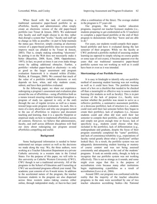 Lowenthal, White, and Cooley Improving Assessment and Program Evaluation 62 
When faced with the task of converting a 
traditional summative paper-based portfolio to an 
ePortfolio, faculty and administrators often simply 
create an electronic version of the old paper-based 
portfolio (see Treuer & Jenson, 2003). We understand 
why faculty and staff might choose to do this; rather 
than disrupt a system that “works,” faculty and staff opt 
to change as little as possible—in part to help maintain 
the status quo. However, simply creating an electronic 
version of a paper-based portfolio does not necessarily 
improve much (as alluded to by Treuer & Jenson, 
2003). That is, simply making something “electronic” 
by putting it on the Web does not necessarily make it 
better (Bauerlein, 2008; Keen, 2008; Oppenheimer, 
1997); in fact, we posit at times it can even make things 
worse by adding additional obstacles. Further, a 
portfolio—whether paper-based or electronic—is only 
as good as the larger assessment and program 
evaluation framework it is situated within (Fielder, 
Mullen, & Finnegan, 2009). We contend that much of 
the value of a portfolio (whether electronic or not) 
depends on how, when, and why students create, 
submit, and have their portfolios evaluated. 
In the following paper, we share our experience 
redesigning a program’s assessment and evaluation plan 
around the use of ePortfolios—using ePortfolios both as 
a means toward ensuring student learning throughout a 
program of study (as opposed to only at the end) 
through the use of regular reviews as well as a means 
toward large-scale program evaluation. As such, this is 
more of a story about how and why one program turned 
to the use of ePortfolios to improve and document 
teaching and learning, than it is a specific blueprint or 
empirical study on how to implement ePortfolios across 
all contexts. However, we believe that administrators, 
faculty, and staff across different disciplines will find 
our story about redesigning our program around 
ePortfolios compelling and useful. 
Background 
Some background information is needed to better 
understand our unique context as well as the decisions 
we made along the way. We, the three authors, were 
working at a Teacher Education Department at a private 
Catholic university in a western state in the United 
States. For the purpose of this paper, we will refer to 
this university as Catholic Western University (CWU). 
CWU though is not a traditional university. All of the 
programs in the School of Education and Counseling at 
CWU are accelerated programs offered year round. The 
academic year consists of six 8-week terms. In addition 
to the accelerated nature of the program, the teacher 
licensure students in the program are also dispersed 
across three western states—taking courses either 
online, through independent study, or face-to-face (and 
often a combination of the three). The average student 
in the program is 37 years old. 
Our program, like many teacher education 
programs, required our teacher licensure students (i.e., 
students preparing to get credentialed as K-12 teachers) 
to complete a paper-based portfolio at the end of their 
program to demonstrate what they “know and are able 
to do.” 
For years, our students would compile their paper-based 
portfolio and have it evaluated during the last 
semester of their program. While we the faculty at 
CWU preferred a portfolio method of assessing student 
learning (as opposed to simply relying on course grades 
or some type of exit exam), it became apparent over the 
years that our traditional summative paper-based 
portfolio system was not working as well as it could 
have been or even as it was intended. 
Shortcomings of our Portfolio Process 
It is easy in hindsight to identify why our portfolio 
method of assessing student learning was not working 
as well as it could have been. The portfolio became 
more of a box on a checklist that needed to be checked 
off than a meaningful or effective way to assess student 
learning (for students as well as faculty). This is in part 
because of the lack of purpose (i.e., faculty were 
unclear whether the portfolio was meant to serve as a 
reflective portfolio, a summative assessment portfolio, 
or a showcase portfolio), lack of structure (i.e., students 
could wait until their last semester before they began to 
create their portfolio), lack of emphasis (i.e., because 
students could and often did wait until their last 
semester to compile their portfolio, often it was rushed 
and simply not given enough time or focus), lack of 
specificity (e.g., students could choose what they 
included in the portfolio), lack of differentiation (e.g., 
undergraduate and graduate, despite the focus of their 
program essentially completed the “same” portfolio), 
and lack of consistency/reliability (e.g., expectations of 
faculty varied greatly about what a “proficient” artifact 
looked like). As a result, the portfolio system was not 
adequately demonstrating student learning or mastery 
of course content and was not being assessed 
consistently and adequately at the end of the students’ 
programs. It took an outside entity, though, to help us 
recognize that our portfolio system was not working 
effectively. This is not as strange as it sounds, and some 
might even argue that this is the purpose of 
accreditation visits because many other institutions 
begin implementing e-portfolios as a result of 
accreditation (Love et al., 2004). 
Around 2003, our program was confronted with the 
reality that the majority of the teacher education 
programs in the state were accredited by one of two 
teacher education accrediting bodies—the National 
 