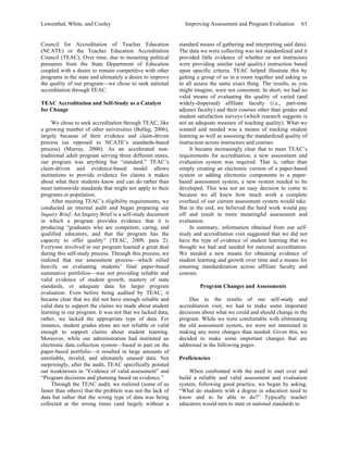Lowenthal, White, and Cooley Improving Assessment and Program Evaluation 63 
Council for Accreditation of Teacher Education 
(NCATE) or the Teacher Education Accreditation 
Council (TEAC). Over time, due to mounting political 
pressures from the State Department of Education 
coupled with a desire to remain competitive with other 
programs in the state and ultimately a desire to improve 
the quality of our program—we chose to seek national 
accreditation through TEAC. 
TEAC Accreditation and Self-Study as a Catalyst 
for Change 
We chose to seek accreditation through TEAC, like 
a growing number of other universities (Bollag, 2006), 
largely because of their evidence and claim-driven 
process (as opposed to NCATE’s standards-based 
process) (Murray, 2000). As an accelerated non-traditional 
adult program serving three different states, 
our program was anything but “standard.” TEAC’s 
claim-driven and evidence-based model allows 
institutions to provide evidence for claims it makes 
about what their students know and can do rather than 
meet nationwide standards that might not apply to their 
programs or population. 
After meeting TEAC’s eligibility requirements, we 
conducted an internal audit and began preparing our 
Inquiry Brief. An Inquiry Brief is a self-study document 
in which a program provides evidence that it is 
producing “graduates who are competent, caring, and 
qualified educators, and that the program has the 
capacity to offer quality” (TEAC, 2009, para 2). 
Everyone involved in our program learned a great deal 
during this self-study process. Through this process, we 
realized that our assessment process—which relied 
heavily on evaluating students’ final paper-based 
summative portfolios—was not providing reliable and 
valid evidence of student growth, mastery of state 
standards, or adequate data for larger program 
evaluation. Even before being audited by TEAC, it 
became clear that we did not have enough reliable and 
valid data to support the claims we made about student 
learning in our program. It was not that we lacked data; 
rather, we lacked the appropriate type of data. For 
instance, student grades alone are not reliable or valid 
enough to support claims about student learning. 
Moreover, while our administration had instituted an 
electronic data collection system—based in part on the 
paper-based portfolio—it resulted in large amounts of 
unreliable, invalid, and ultimately unused data. Not 
surprisingly, after the audit, TEAC specifically pointed 
out weaknesses in “Evidence of valid assessment” and 
“Program decisions and planning based on evidence.” 
Through the TEAC audit, we realized (some of us 
faster than others) that the problem was not the lack of 
data but rather that the wrong type of data was being 
collected at the wrong times (and largely without a 
standard means of gathering and interpreting said data). 
The data we were collecting was not standardized and it 
provided little evidence of whether or not instructors 
were providing similar (and quality) instruction based 
upon specific criteria. TEAC helped illustrate this by 
getting a group of us in a room together and asking us 
to all assess the same exact thing. The results, as you 
might imagine, were not consistent. In short, we had no 
valid means of evaluating the quality of varied (and 
widely-dispersed) affiliate faculty (i.e., part-time 
adjunct faculty) and their courses other than grades and 
student satisfaction surveys (which research suggests is 
not an adequate measure of teaching quality). What we 
wanted and needed was a means of tracking student 
learning as well as assessing the standardized quality of 
instruction across instructors and courses. 
It became increasingly clear that to meet TEAC’s 
requirements for accreditation, a new assessment and 
evaluation system was required. That is, rather than 
simply creating an electronic version of a paper-based 
system or adding electronic components to a paper-based 
assessment system, a new system needed to be 
developed. This was not an easy decision to come to 
because we all knew how much work a complete 
overhaul of our current assessment system would take. 
But in the end, we believed the hard work would pay 
off and result in more meaningful assessment and 
evaluation. 
In summary, information obtained from our self-study 
and accreditation visit suggested that we did not 
have the type of evidence of student learning that we 
thought we had and needed for national accreditation. 
We needed a new means for obtaining evidence of 
student learning and growth over time and a means for 
ensuring standardization across affiliate faculty and 
courses. 
Program Changes and Assessments 
Due to the results of our self-study and 
accreditation visit, we had to make some important 
decisions about what we could and should change in the 
program. While we were comfortable with eliminating 
the old assessment system, we were not interested in 
making any more changes than needed. Given this, we 
decided to make some important changes that are 
addressed in the following pages. 
Proficiencies 
When confronted with the need to start over and 
build a reliable and valid assessment and evaluation 
system, following good practice, we began by asking, 
“What do students with a degree in education need to 
know and to be able to do?” Typically teacher 
educators would turn to state or national standards to 
 