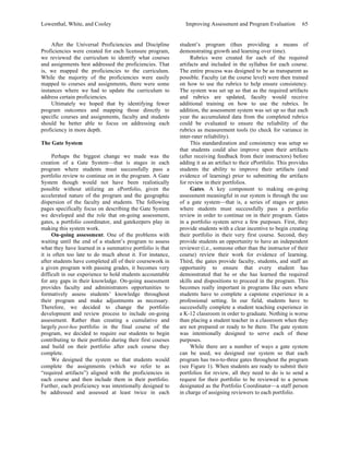 Lowenthal, White, and Cooley Improving Assessment and Program Evaluation 65 
After the Universal Proficiencies and Discipline 
Proficiencies were created for each licensure program, 
we reviewed the curriculum to identify what courses 
and assignments best addressed the proficiencies. That 
is, we mapped the proficiencies to the curriculum. 
While the majority of the proficiencies were easily 
mapped to courses and assignments, there were some 
instances where we had to update the curriculum to 
address certain proficiencies. 
Ultimately we hoped that by identifying fewer 
program outcomes and mapping those directly to 
specific courses and assignments, faculty and students 
should be better able to focus on addressing each 
proficiency in more depth. 
The Gate System 
Perhaps the biggest change we made was the 
creation of a Gate System—that is stages in each 
program where students must successfully pass a 
portfolio review to continue on in the program. A Gate 
System though would not have been realistically 
possible without utilizing an ePortfolio, given the 
accelerated nature of the program and the geographic 
dispersion of the faculty and students. The following 
pages specifically focus on describing the Gate System 
we developed and the role that on-going assessment, 
gates, a portfolio coordinator, and gatekeepers play in 
making this system work. 
On-going assessment. One of the problems with 
waiting until the end of a student’s program to assess 
what they have learned in a summative portfolio is that 
it is often too late to do much about it. For instance, 
after students have completed all of their coursework in 
a given program with passing grades, it becomes very 
difficult in our experience to hold students accountable 
for any gaps in their knowledge. On-going assessment 
provides faculty and administrators opportunities to 
formatively assess students’ knowledge throughout 
their program and make adjustments as necessary. 
Therefore, we decided to change the portfolio 
development and review process to include on-going 
assessment. Rather than creating a cumulative and 
largely post-hoc portfolio in the final course of the 
program, we decided to require our students to begin 
contributing to their portfolio during their first courses 
and build on their portfolio after each course they 
complete. 
We designed the system so that students would 
complete the assignments (which we refer to as 
“required artifacts”) aligned with the proficiencies in 
each course and then include them in their portfolio. 
Further, each proficiency was intentionally designed to 
be addressed and assessed at least twice in each 
student’s program (thus providing a means of 
demonstrating growth and learning over time). 
Rubrics were created for each of the required 
artifacts and included in the syllabus for each course. 
The entire process was designed to be as transparent as 
possible. Faculty (at the course level) were then trained 
on how to use the rubrics to help ensure consistency. 
The system was set up so that as the required artifacts 
and rubrics are updated, faculty would receive 
additional training on how to use the rubrics. In 
addition, the assessment system was set up so that each 
year the accumulated data from the completed rubrics 
could be evaluated to ensure the reliability of the 
rubrics as measurement tools (to check for variance in 
inter-rater reliability). 
This standardization and consistency was setup so 
that students could also improve upon their artifacts 
(after receiving feedback from their instructors) before 
adding it as an artifact to their ePortfolio. This provides 
students the ability to improve their artifacts (and 
evidence of learning) prior to submitting the artifacts 
for review in their portfolios. 
Gates. A key component to making on-going 
assessment meaningful in our system is through the use 
of a gate system—that is, a series of stages or gates 
where students must successfully pass a portfolio 
review in order to continue on in their program. Gates 
in a portfolio system serve a few purposes. First, they 
provide students with a clear incentive to begin creating 
their portfolio in their very first course. Second, they 
provide students an opportunity to have an independent 
reviewer (i.e., someone other than the instructor of their 
course) review their work for evidence of learning. 
Third, the gates provide faculty, students, and staff an 
opportunity to ensure that every student has 
demonstrated that he or she has learned the required 
skills and dispositions to proceed in the program. This 
becomes really important in programs like ours where 
students have to complete a capstone experience in a 
professional setting. In our field, students have to 
successfully complete a student teaching experience in 
a K-12 classroom in order to graduate. Nothing is worse 
than placing a student teacher in a classroom when they 
are not prepared or ready to be there. The gate system 
was intentionally designed to serve each of these 
purposes. 
While there are a number of ways a gate system 
can be used, we designed our system so that each 
program has two-to-three gates throughout the program 
(see Figure 1). When students are ready to submit their 
portfolios for review, all they need to do is to send a 
request for their portfolio to be reviewed to a person 
designated as the Portfolio Coordinator—a staff person 
in charge of assigning reviewers to each portfolio. 
 