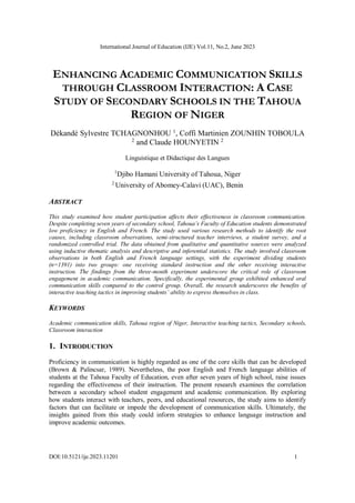 International Journal of Education (IJE) Vol.11, No.2, June 2023
DOI:10.5121/ije.2023.11201 1
ENHANCING ACADEMIC COMMUNICATION SKILLS
THROUGH CLASSROOM INTERACTION: A CASE
STUDY OF SECONDARY SCHOOLS IN THE TAHOUA
REGION OF NIGER
Dèkandé Sylvestre TCHAGNONHOU 1
, Coffi Martinien ZOUNHIN TOBOULA
2
and Claude HOUNYETIN 2
Linguistique et Didactique des Langues
1
Djibo Hamani University of Tahoua, Niger
2
University of Abomey-Calavi (UAC), Benin
ABSTRACT
This study examined how student participation affects their effectiveness in classroom communication.
Despite completing seven years of secondary school, Tahoua’s Faculty of Education students demonstrated
low proficiency in English and French. The study used various research methods to identify the root
causes, including classroom observations, semi-structured teacher interviews, a student survey, and a
randomized controlled trial. The data obtained from qualitative and quantitative sources were analyzed
using inductive thematic analysis and descriptive and inferential statistics. The study involved classroom
observations in both English and French language settings, with the experiment dividing students
(n=1391) into two groups: one receiving standard instruction and the other receiving interactive
instruction. The findings from the three-month experiment underscore the critical role of classroom
engagement in academic communication. Specifically, the experimental group exhibited enhanced oral
communication skills compared to the control group. Overall, the research underscores the benefits of
interactive teaching tactics in improving students’ ability to express themselves in class.
KEYWORDS
Academic communication skills, Tahoua region of Niger, Interactive teaching tactics, Secondary schools,
Classroom interaction
1. INTRODUCTION
Proficiency in communication is highly regarded as one of the core skills that can be developed
(Brown & Palincsar, 1989). Nevertheless, the poor English and French language abilities of
students at the Tahoua Faculty of Education, even after seven years of high school, raise issues
regarding the effectiveness of their instruction. The present research examines the correlation
between a secondary school student engagement and academic communication. By exploring
how students interact with teachers, peers, and educational resources, the study aims to identify
factors that can facilitate or impede the development of communication skills. Ultimately, the
insights gained from this study could inform strategies to enhance language instruction and
improve academic outcomes.
 