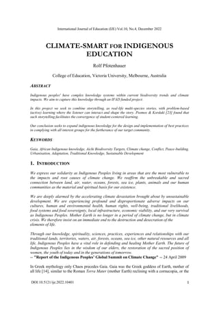 International Journal of Education (IJE) Vol.10, No.4, December 2022
DOI:10.5121/ije.2022.10401 1
CLIMATE-SMART FOR INDIGENOUS
EDUCATION
Rolf Pfotenhauer
College of Education, Victoria University, Melbourne, Australia
ABSTRACT
Indigenous peoples' have complex knowledge systems within current biodiversity trends and climate
impacts. We aim to capture this knowledge through an IFAD funded project.
In this project we seek to combine storytelling, as real-life multi-species stories, with problem-based
(active) learning where the listener can interact and shape the story. Psomos & Kordaki [23] found that
such storytelling facilitates the convergence of student-centered learning.
Our conclusion seeks to expand indigenous knowledge for the design and implementation of best practices
in complying with all interest groups for the furtherance of our target community.
KEYWORDS
Gaia, African Indigenous knowledge, Aichi Biodiversity Targets, Climate change, Conflict, Peace-building,
Urbanisation, Adaptation, Traditional Knowledge, Sustainable Development
1. INTRODUCTION
We express our solidarity as Indigenous Peoples living in areas that are the most vulnerable to
the impacts and root causes of climate change. We reaffirm the unbreakable and sacred
connection between land, air, water, oceans, forests, sea ice, plants, animals and our human
communities as the material and spiritual basis for our existence.
We are deeply alarmed by the accelerating climate devastation brought about by unsustainable
development. We are experiencing profound and disproportionate adverse impacts on our
cultures, human and environmental health, human rights, well-being, traditional livelihoods,
food systems and food sovereignty, local infrastructure, economic viability, and our very survival
as Indigenous Peoples. Mother Earth is no longer in a period of climate change, but in climate
crisis. We therefore insist on an immediate end to the destruction and desecration of the
elements of life.
Through our knowledge, spirituality, sciences, practices, experiences and relationships with our
traditional lands, territories, waters, air, forests, oceans, sea ice, other natural resources and all
life, Indigenous Peoples have a vital role in defending and healing Mother Earth. The future of
Indigenous Peoples lies in the wisdom of our elders, the restoration of the sacred position of
women, the youth of today and in the generations of tomorrow.
-- "Report of the Indigenous Peoples’ Global Summit on Climate Change" -- 24 April 2009
In Greek mythology only Chaos precedes Gaia. Gaia was the Greek goddess of Earth, mother of
all life [14], similar to the Roman Terra Mater (mother Earth) reclining with a cornucopia, or the
 