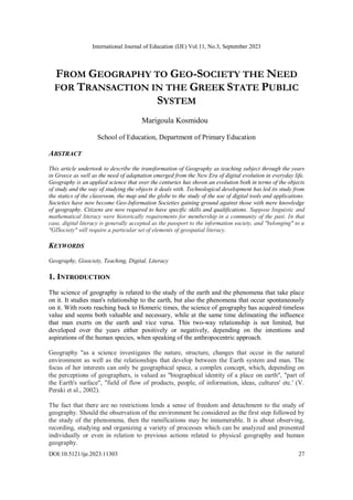 International Journal of Education (IJE) Vol.11, No.3, September 2023
DOI:10.5121/ije.2023.11303 27
FROM GEOGRAPHY TO GEO-SOCIETY THE NEED
FOR TRANSACTION IN THE GREEK STATE PUBLIC
SYSTEM
Marigoula Kosmidou
School of Education, Department of Primary Education
ABSTRACT
This article undertook to describe the transformation of Geography as teaching subject through the years
in Greece as well as the need of adaptation emerged from the New Era of digital evolution in everyday life.
Geography is an applied science that over the centuries has shown an evolution both in terms of the objects
of study and the way of studying the objects it deals with. Technological development has led its study from
the statics of the classroom, the map and the globe to the study of the use of digital tools and applications.
Societies have now become Geo-Information Societies gaining ground against those with mere knowledge
of geography. Citizens are now required to have specific skills and qualifications. Suppose linguistic and
mathematical literacy were historically requirements for membership in a community of the past. In that
case, digital literacy is generally accepted as the passport to the information society, and "belonging" to a
"GISociety" will require a particular set of elements of geospatial literacy.
KEYWORDS
Geography, Gisociety, Teaching, Digital, Literacy
1. INTRODUCTION
The science of geography is related to the study of the earth and the phenomena that take place
on it. It studies man's relationship to the earth, but also the phenomena that occur spontaneously
on it. With roots reaching back to Homeric times, the science of geography has acquired timeless
value and seems both valuable and necessary, while at the same time delineating the influence
that man exerts on the earth and vice versa. This two-way relationship is not limited, but
developed over the years either positively or negatively, depending on the intentions and
aspirations of the human species, when speaking of the anthropocentric approach.
Geography "as a science investigates the nature, structure, changes that occur in the natural
environment as well as the relationships that develop between the Earth system and man. The
focus of her interests can only be geographical space, a complex concept, which, depending on
the perceptions of geographers, is valued as "biographical identity of a place on earth", "part of
the Earth's surface", "field of flow of products, people, of information, ideas, cultures' etc.' (V.
Peraki et al., 2002).
The fact that there are no restrictions lends a sense of freedom and detachment to the study of
geography. Should the observation of the environment be considered as the first step followed by
the study of the phenomena, then the ramifications may be innumerable. It is about observing,
recording, studying and organizing a variety of processes which can be analyzed and presented
individually or even in relation to previous actions related to physical geography and human
geography.
 
