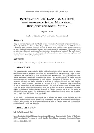International Journal of Education (IJE) Vol.8, No.1, March 2020
DOI:10.5121/ije.2020.8105 61
INTEGRATION INTO CANADIAN SOCIETY:
HOW ARMENIAN SYRIAN MILLENNIAL
REFUGEES USE SOCIAL MEDIA
Alyssa Racco
Faculty of Education, York University, Toronto, Canada
ABSTRACT
Using a conceptual framework that builds on the constructs of community of practice (Homles &
Meyerhoff, 1990; Lave & Wenger 1998; Wenger 1998) and superdiversity (Blommaert, 2013; Blommaert
& Rampton, 2012; Jørgensen, Karrebæk, Madsen, & Møller, 2011; Vertovec, 2007), this study reports on
the ways Armenian Syrian millennial refugees access information via social media. Findings are based
on data collected through participant observations, interviews and survey protocols. The study showed
the use of semiotic resources as social media allowed respondents to extend the social implicatures of
language beyond their verbal proficiency levels.
KEYWORDS
Armenian Syrian Millennial Refugee, Snapchat, Communication, Social Inclusion
1. INTRODUCTION
This paper explores how Armenian Syrian millennial refugees utilize text and image as a form
of communication on Snapchat. According to Caidi and Allard (2005), cited by Lloyd, Kennan,
Thompson, and Qayyu (2013), very little is currently known about “the ways newcomers and
longer established immigrants communicate, locate, and access content in forms that are
understandable and useable to them” (Lloyd, Kennan, Thompson, & Qayyum, 2013, p.5). The
literature indicates that social inclusion is difficult for refugees because they lack English
proficiency (Lloyd, Kennan, Thompson, & Qayyum, 2013, p. 17). As a result, they are unable to
be part of the creation or sharing of information. This, then, perpetuates their social exclusion:
Caidi and Allard (2005), cited by Lloyd, Lipu, and Kennan (2010), who have studied this issue
[social exclusion as an information problem] in Canada, suggest that a lack of access to
information creates barriers that prohibit full participation in education, work, and everyday
life” (Lloyd, Lipu, & Kennan, 2010, pp. 45-46).
In this paper, I examine how millennials’ use of visuals and social media platforms helps to
mitigate their social exclusion. Specifically, I explore if and how Armenian Syrian millennial
refugees who frequent the Armenian Community Centre in Toronto access and communicate
content through emojis and Snapchat.
2. LITERATURE REVIEW
2.1. Definitions and Data
According to the United Nations Convention and Protocol Relating to the Status of Refugees
(1989), a refugee is: “…owing to a well-founded fear of being persecuted for reasons of race,
 