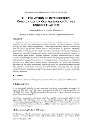 International Journal of Education (IJE) Vol.12, No.1, March 2024
DOI:10.5121/ije.2024.12103 25
THE FORMATION OF INTERCULTURAL
COMMUNICATION COMPETENCE OF FUTURE
ENGLISH TEACHERS
Amer Abdulhussein Hashim Albuhmedee
University of Sumer, College of Basic Education, Department of Sciences
ABSTRACT
In today's diverse classrooms, educators must possess the vital skill of intercultural communication
competence. This piece delves into the importance of this competence within teacher education, examining
the factors that shape it among aspiring educators, such as cultural awareness, sensitivity, knowledge, and
skills. The article also discusses effective strategies and approaches for integrating intercultural
communication training into teacher education programs. Through a comprehensive examination of
theory, research, and practice, this article aims to provide insights into fostering intercultural
communication competence among future teachers.The purpose of writing the current work is to focus on
certain concepts, among them are Educational Awareness: The primary purpose of the article is to raise
awareness among future teachers about the importance of intercultural communication competence in their
professional practice. This piece underscores the importance of cultural diversity in educational
environments and highlights the necessity of cultivating abilities to communicate and collaborate
effectively with a diverse range of students, families, and colleagues. As a resource for professional
development, the article aims to equip future teachers with insights into intercultural communication and
offer actionable strategies for seamlessly integrating cultural competence into their teaching
methodologies. It should inspire them to engage in continuous learning and reflection to become culturally
responsive educators. Promoting Inclusivity: Another purpose of the article is to advocate for inclusivity
and equity in education.
KEYWORDS
Intercultural Communication Competence, Educational Awareness, Professional Development
1. INTRODUCTION
In our increasingly globalized world, possessing intercultural communication competence is
paramount. This skill entails the capacity to communicate effectively and appropriately with
individuals from varied cultural backgrounds, reflecting the growing prevalence of interactions
among diverse communities [1, 2].
Intercultural communication competence entails the capability to communicate effectively and
appropriately with individuals from diverse cultural backgrounds. This skill involves
comprehending, respecting, and adapting to cultural differences to foster successful interactions
and prevent conflicts and misunderstanding [3, 4].Below are the main important concepts must be
under consideration, they are:
1.1. Understanding Cultural Differences
Developing intercultural communication competence starts with gaining insight into cultural
variations in values, beliefs, norms, and communication methods. This process entails
 