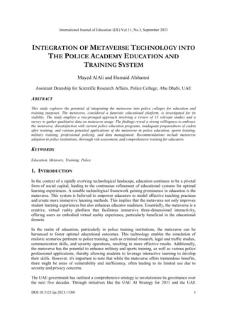 International Journal of Education (IJE) Vol.11, No.3, September 2023
DOI:10.5121/ije.2023.11301 1
INTEGRATION OF METAVERSE TECHNOLOGY INTO
THE POLICE ACADEMY EDUCATION AND
TRAINING SYSTEM
Mayed AlAli and Humaid Alshamsi
Assistant Deanship for Scientific Research Affairs, Police College, Abu Dhabi, UAE
ABSTRACT
This study explores the potential of integrating the metaverse into police colleges for education and
training purposes. The metaverse, considered a futuristic educational platform, is investigated for its
viability. The study employs a two-pronged approach involving a review of 13 relevant studies and a
survey to gather qualitative data on metaverse usage. The findings reveal a strong willingness to embrace
the metaverse, dissatisfaction with current police education programs, inadequate preparedness of cadets
after training, and various potential applications of the metaverse in police education, sports training,
military training, professional policing, and data management. Recommendations include metaverse
adoption in police institutions, thorough risk assessment, and comprehensive training for educators.
KEYWORDS
Education, Metavers, Training, Police.
1. INTRODUCTION
In the context of a rapidly evolving technological landscape, education continues to be a pivotal
form of social capital, leading to the continuous refinement of educational systems for optimal
learning experiences. A notable technological framework gaining prominence in education is the
metaverse. This system is believed to empower educators to model effective teaching practices
and create more immersive learning methods. This implies that the metaverse not only improves
student learning experiences but also enhances educator readiness. Essentially, the metaverse is a
creative, virtual reality platform that facilitates immersive three-dimensional interactivity,
offering users an embodied virtual reality experience, particularly beneficial in the educational
domain.
In the realm of education, particularly in police training institutions, the metaverse can be
harnessed to foster optimal educational outcomes. This technology enables the simulation of
realistic scenarios pertinent to police training, such as criminal research, legal and traffic studies,
communication skills, and security operations, resulting in more effective results. Additionally,
the metaverse has the potential to enhance military and sports training, as well as various police
professional applications, thereby allowing students to leverage interactive learning to develop
their skills. However, it's important to note that while the metaverse offers tremendous benefits,
there might be areas of vulnerability and inefficiency, often leading to its limited use due to
security and privacy concerns.
The UAE government has outlined a comprehensive strategy to revolutionize its governance over
the next five decades. Through initiatives like the UAE AI Strategy for 2031 and the UAE
 