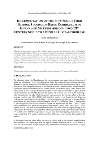 International Journal of Education (IJE) Vol.12, No.2, June 2024
DOI:10.5121/ije.2024.12201 1
IMPLEMENTATION OF THE NEW SENIOR HIGH
SCHOOL STANDARDS-BASED CURRICULUM IN
GHANA AND MATTERS ARISING: FROM 21ST
CENTURY SKILLS TO A BIPOLAR GLOBAL PROBLEM?
David Baaman Laar
Department of Social Science, Kumbungu Senior High School, Ghana
ABSTRACT
Education is an essential vehicle that could be used to promote the development drive of developing
countries including Ghana. This is because education imbibe in the citizens useful cultural traits including
knowledge, values, attitudes and skills. A combination of internal and external factors however, combine to
limit the levels of educational attainment for people in developing countries, but also act to alter the socio-
cultural standards of these countries. Using a combination of mixed methods and desktop review of
published and unpublished data sources the author attempts a chronicle of Ghana's past curriculum
designs and its local cultural impacts viz-a-viz its correlation with issues bothering the global community.
KEYWORDS
Education, curriculum, cross-cutting issues, differentiation, pedagogy, 21st
century skills, gender.
1. INTRODUCTION
The education industry in Ghana has over the years witnessed some cataclysmic reforms some of
which are revolutionary if not liberal in nature. Since the introduction of the Junior Secondary
School concept that was piloted from 1987 and fully implemented nationally in the early 1990s,
the motives have always been similar in one way or the other – produce quality human resources
required for societal transformation and overall national development (Osei, 2004). Whilst there
are successes in most cases the drawbacks inherent in some other cases are hard to ignore. Earlier
education reforms instituted by the Nkrumah regime for instance, have been hailed as laying a
solid foundation for the take-off of the nation’s socio-economic development albeit so from the
nostalgic point of view (Osei, 2004). Such optimism may however, be data driven. Empirical
evidence and indeed, data on recent industry reforms point to an upward trend in literacy abilities
among basic and second cycle students in Ghana today (GSS, 2021) (see figure 1). Others point
to obvious upward trajectory in enrolment figures and success rate for both 1st
and 2nd
cycle
school candidates for a given ten-year period data analysis (World Bank, 2024; WAEC, 2023)
(figures 2 & 3). Thus, both earlier and recent reforms, have been liberal in shaping society in line
with national development goals and ideals (Anamuah-Mensah, 2002; Dzobo Committee Report,
1974). Talk of the FCUBE programme of old, or even more recent policy interventions as the
progressively free SHS and its antithesis the free SHS, and you are not far from right in this
regard.
A disconnect however arises when one takes a critical look at the current standards-based
curriculum that run concurrently with the objective based curriculum (MOE, 2023). Started in
2019 the new curriculum is expected to be fully implemented nationally by 2025 at the 2nd
cycle
 