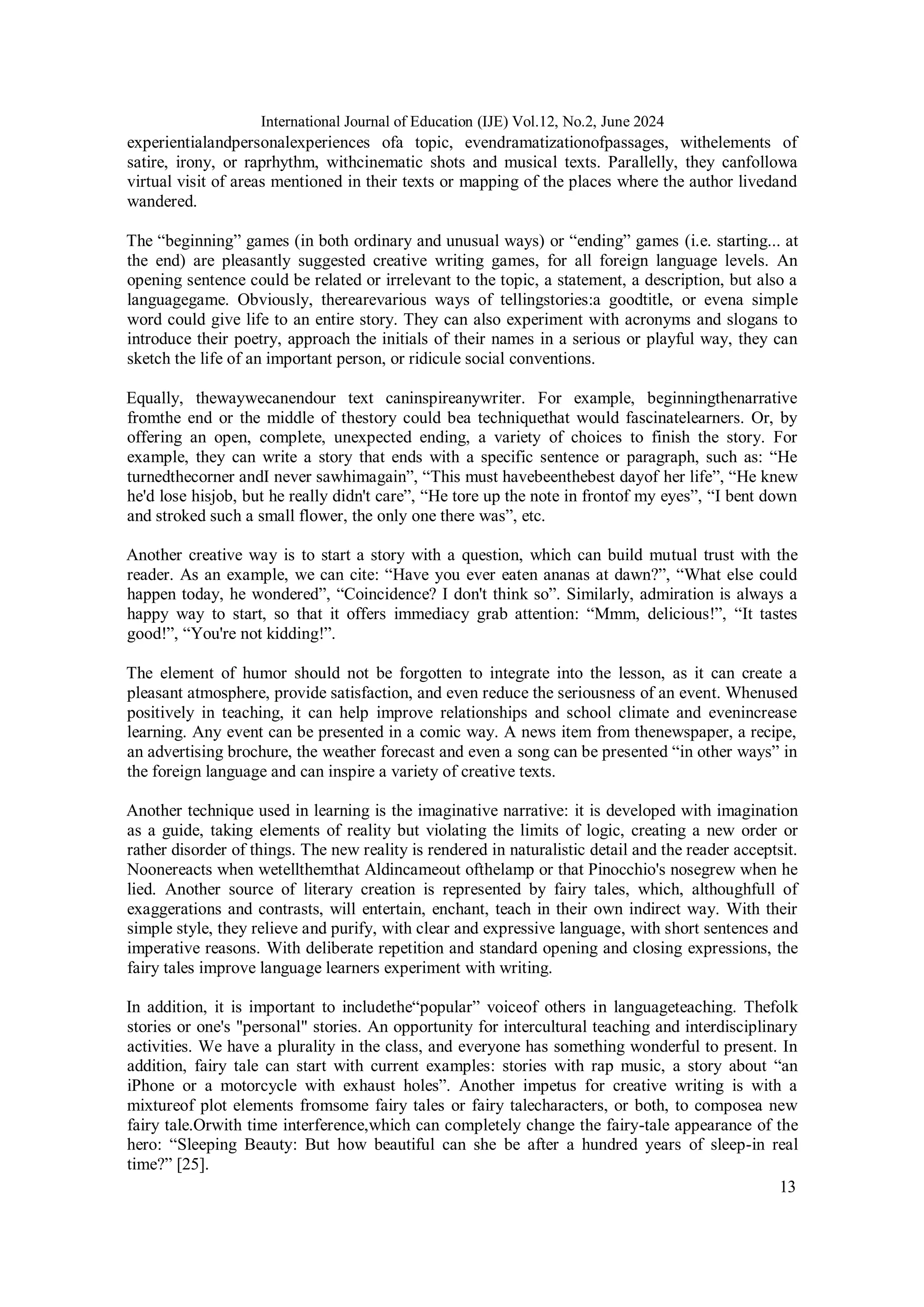 13
International Journal of Education (IJE) Vol.12, No.2, June 2024
experientialandpersonalexperiences ofa topic, evendramatizationofpassages, withelements of
satire, irony, or raprhythm, withcinematic shots and musical texts. Parallelly, they canfollowa
virtual visit of areas mentioned in their texts or mapping of the places where the author livedand
wandered.
The “beginning” games (in both ordinary and unusual ways) or “ending” games (i.e. starting... at
the end) are pleasantly suggested creative writing games, for all foreign language levels. An
opening sentence could be related or irrelevant to the topic, a statement, a description, but also a
languagegame. Obviously, therearevarious ways of tellingstories:a goodtitle, or evena simple
word could give life to an entire story. They can also experiment with acronyms and slogans to
introduce their poetry, approach the initials of their names in a serious or playful way, they can
sketch the life of an important person, or ridicule social conventions.
Equally, thewaywecanendour text caninspireanywriter. For example, beginningthenarrative
fromthe end or the middle of thestory could bea techniquethat would fascinatelearners. Or, by
offering an open, complete, unexpected ending, a variety of choices to finish the story. For
example, they can write a story that ends with a specific sentence or paragraph, such as: “He
turnedthecorner andI never sawhimagain”, “This must havebeenthebest dayof her life”, “He knew
he'd lose hisjob, but he really didn't care”, “He tore up the note in frontof my eyes”, “I bent down
and stroked such a small flower, the only one there was”, etc.
Another creative way is to start a story with a question, which can build mutual trust with the
reader. As an example, we can cite: “Have you ever eaten ananas at dawn?”, “What else could
happen today, he wondered”, “Coincidence? I don't think so”. Similarly, admiration is always a
happy way to start, so that it offers immediacy grab attention: “Mmm, delicious!”, “It tastes
good!”, “You're not kidding!”.
The element of humor should not be forgotten to integrate into the lesson, as it can create a
pleasant atmosphere, provide satisfaction, and even reduce the seriousness of an event. Whenused
positively in teaching, it can help improve relationships and school climate and evenincrease
learning. Any event can be presented in a comic way. A news item from thenewspaper, a recipe,
an advertising brochure, the weather forecast and even a song can be presented “in other ways” in
the foreign language and can inspire a variety of creative texts.
Another technique used in learning is the imaginative narrative: it is developed with imagination
as a guide, taking elements of reality but violating the limits of logic, creating a new order or
rather disorder of things. The new reality is rendered in naturalistic detail and the reader acceptsit.
Noonereacts when wetellthemthat Aldincameout ofthelamp or that Pinocchio's nosegrew when he
lied. Another source of literary creation is represented by fairy tales, which, althoughfull of
exaggerations and contrasts, will entertain, enchant, teach in their own indirect way. With their
simple style, they relieve and purify, with clear and expressive language, with short sentences and
imperative reasons. With deliberate repetition and standard opening and closing expressions, the
fairy tales improve language learners experiment with writing.
In addition, it is important to includethe“popular” voiceof others in languageteaching. Thefolk
stories or one's "personal" stories. An opportunity for intercultural teaching and interdisciplinary
activities. We have a plurality in the class, and everyone has something wonderful to present. In
addition, fairy tale can start with current examples: stories with rap music, a story about “an
iPhone or a motorcycle with exhaust holes”. Another impetus for creative writing is with a
mixtureof plot elements fromsome fairy tales or fairy talecharacters, or both, to composea new
fairy tale.Orwith time interference,which can completely change the fairy-tale appearance of the
hero: “Sleeping Beauty: But how beautiful can she be after a hundred years of sleep-in real
time?” [25].
 