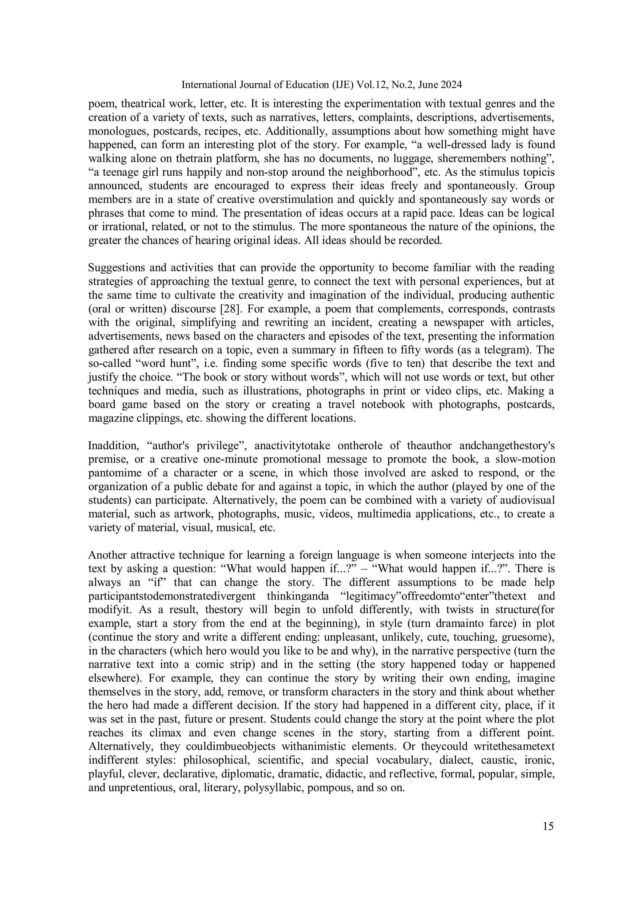 15
International Journal of Education (IJE) Vol.12, No.2, June 2024
poem, theatrical work, letter, etc. It is interesting the experimentation with textual genres and the
creation of a variety of texts, such as narratives, letters, complaints, descriptions, advertisements,
monologues, postcards, recipes, etc. Additionally, assumptions about how something might have
happened, can form an interesting plot of the story. For example, “a well-dressed lady is found
walking alone on thetrain platform, she has no documents, no luggage, sheremembers nothing”,
“a teenage girl runs happily and non-stop around the neighborhood”, etc. As the stimulus topicis
announced, students are encouraged to express their ideas freely and spontaneously. Group
members are in a state of creative overstimulation and quickly and spontaneously say words or
phrases that come to mind. The presentation of ideas occurs at a rapid pace. Ideas can be logical
or irrational, related, or not to the stimulus. The more spontaneous the nature of the opinions, the
greater the chances of hearing original ideas. All ideas should be recorded.
Suggestions and activities that can provide the opportunity to become familiar with the reading
strategies of approaching the textual genre, to connect the text with personal experiences, but at
the same time to cultivate the creativity and imagination of the individual, producing authentic
(oral or written) discourse [28]. For example, a poem that complements, corresponds, contrasts
with the original, simplifying and rewriting an incident, creating a newspaper with articles,
advertisements, news based on the characters and episodes of the text, presenting the information
gathered after research on a topic, even a summary in fifteen to fifty words (as a telegram). The
so-called “word hunt”, i.e. finding some specific words (five to ten) that describe the text and
justify the choice. “The book or story without words”, which will not use words or text, but other
techniques and media, such as illustrations, photographs in print or video clips, etc. Making a
board game based on the story or creating a travel notebook with photographs, postcards,
magazine clippings, etc. showing the different locations.
Inaddition, “author's privilege”, anactivitytotake ontherole of theauthor andchangethestory's
premise, or a creative one-minute promotional message to promote the book, a slow-motion
pantomime of a character or a scene, in which those involved are asked to respond, or the
organization of a public debate for and against a topic, in which the author (played by one of the
students) can participate. Alternatively, the poem can be combined with a variety of audiovisual
material, such as artwork, photographs, music, videos, multimedia applications, etc., to create a
variety of material, visual, musical, etc.
Another attractive technique for learning a foreign language is when someone interjects into the
text by asking a question: “What would happen if...?” – “What would happen if...?”. There is
always an “if” that can change the story. The different assumptions to be made help
participantstodemonstratedivergent thinkinganda “legitimacy”offreedomto“enter”thetext and
modifyit. As a result, thestory will begin to unfold differently, with twists in structure(for
example, start a story from the end at the beginning), in style (turn dramainto farce) in plot
(continue the story and write a different ending: unpleasant, unlikely, cute, touching, gruesome),
in the characters (which hero would you like to be and why), in the narrative perspective (turn the
narrative text into a comic strip) and in the setting (the story happened today or happened
elsewhere). For example, they can continue the story by writing their own ending, imagine
themselves in the story, add, remove, or transform characters in the story and think about whether
the hero had made a different decision. If the story had happened in a different city, place, if it
was set in the past, future or present. Students could change the story at the point where the plot
reaches its climax and even change scenes in the story, starting from a different point.
Alternatively, they couldimbueobjects withanimistic elements. Or theycould writethesametext
indifferent styles: philosophical, scientific, and special vocabulary, dialect, caustic, ironic,
playful, clever, declarative, diplomatic, dramatic, didactic, and reflective, formal, popular, simple,
and unpretentious, oral, literary, polysyllabic, pompous, and so on.
 