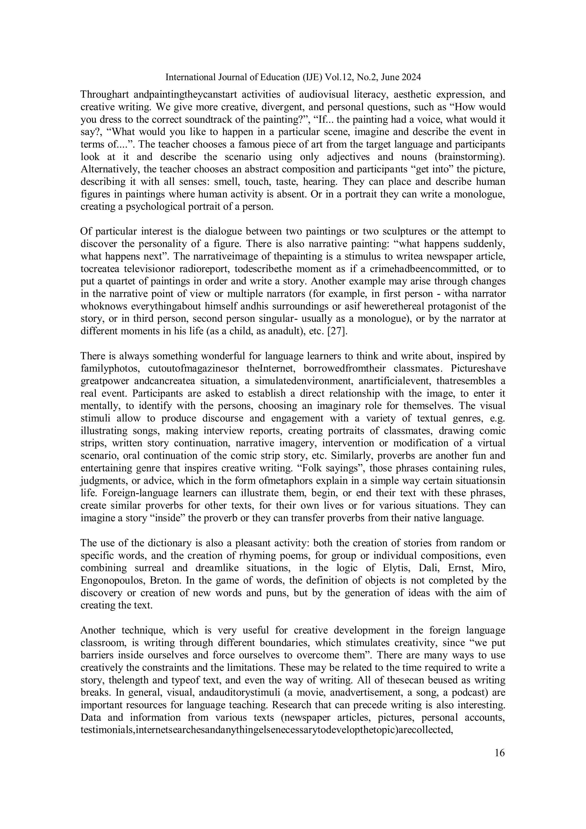 16
International Journal of Education (IJE) Vol.12, No.2, June 2024
Throughart andpaintingtheycanstart activities of audiovisual literacy, aesthetic expression, and
creative writing. We give more creative, divergent, and personal questions, such as “How would
you dress to the correct soundtrack of the painting?”, “If... the painting had a voice, what would it
say?, “What would you like to happen in a particular scene, imagine and describe the event in
terms of....”. The teacher chooses a famous piece of art from the target language and participants
look at it and describe the scenario using only adjectives and nouns (brainstorming).
Alternatively, the teacher chooses an abstract composition and participants “get into” the picture,
describing it with all senses: smell, touch, taste, hearing. They can place and describe human
figures in paintings where human activity is absent. Or in a portrait they can write a monologue,
creating a psychological portrait of a person.
Of particular interest is the dialogue between two paintings or two sculptures or the attempt to
discover the personality of a figure. There is also narrative painting: “what happens suddenly,
what happens next”. The narrativeimage of thepainting is a stimulus to writea newspaper article,
tocreatea televisionor radioreport, todescribethe moment as if a crimehadbeencommitted, or to
put a quartet of paintings in order and write a story. Another example may arise through changes
in the narrative point of view or multiple narrators (for example, in first person - witha narrator
whoknows everythingabout himself andhis surroundings or asif hewerethereal protagonist of the
story, or in third person, second person singular- usually as a monologue), or by the narrator at
different moments in his life (as a child, as anadult), etc. [27].
There is always something wonderful for language learners to think and write about, inspired by
familyphotos, cutoutofmagazinesor theInternet, borrowedfromtheir classmates. Pictureshave
greatpower andcancreatea situation, a simulatedenvironment, anartificialevent, thatresembles a
real event. Participants are asked to establish a direct relationship with the image, to enter it
mentally, to identify with the persons, choosing an imaginary role for themselves. The visual
stimuli allow to produce discourse and engagement with a variety of textual genres, e.g.
illustrating songs, making interview reports, creating portraits of classmates, drawing comic
strips, written story continuation, narrative imagery, intervention or modification of a virtual
scenario, oral continuation of the comic strip story, etc. Similarly, proverbs are another fun and
entertaining genre that inspires creative writing. “Folk sayings”, those phrases containing rules,
judgments, or advice, which in the form ofmetaphors explain in a simple way certain situationsin
life. Foreign-language learners can illustrate them, begin, or end their text with these phrases,
create similar proverbs for other texts, for their own lives or for various situations. They can
imagine a story “inside” the proverb or they can transfer proverbs from their native language.
The use of the dictionary is also a pleasant activity: both the creation of stories from random or
specific words, and the creation of rhyming poems, for group or individual compositions, even
combining surreal and dreamlike situations, in the logic of Elytis, Dali, Ernst, Miro,
Engonopoulos, Breton. In the game of words, the definition of objects is not completed by the
discovery or creation of new words and puns, but by the generation of ideas with the aim of
creating the text.
Another technique, which is very useful for creative development in the foreign language
classroom, is writing through different boundaries, which stimulates creativity, since “we put
barriers inside ourselves and force ourselves to overcome them”. There are many ways to use
creatively the constraints and the limitations. These may be related to the time required to write a
story, thelength and typeof text, and even the way of writing. All of thesecan beused as writing
breaks. In general, visual, andauditorystimuli (a movie, anadvertisement, a song, a podcast) are
important resources for language teaching. Research that can precede writing is also interesting.
Data and information from various texts (newspaper articles, pictures, personal accounts,
testimonials,internetsearchesandanythingelsenecessarytodevelopthetopic)arecollected,
 