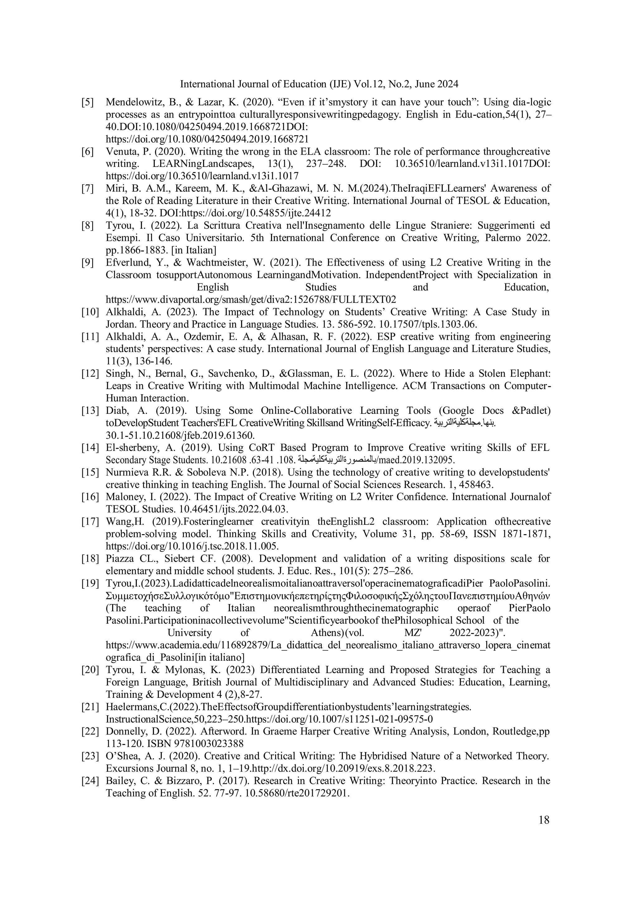 18
International Journal of Education (IJE) Vol.12, No.2, June 2024
[5] Mendelowitz, B., & Lazar, K. (2020). “Even if it’smystory it can have your touch”: Using dia-logic
processes as an entrypointtoa culturallyresponsivewritingpedagogy. English in Edu-cation,54(1), 27–
40.DOI:10.1080/04250494.2019.1668721DOI:
https://doi.org/10.1080/04250494.2019.1668721
[6] Venuta, P. (2020). Writing the wrong in the ELA classroom: The role of performance throughcreative
writing. LEARNingLandscapes, 13(1), 237–248. DOI: 10.36510/learnland.v13i1.1017DOI:
https://doi.org/10.36510/learnland.v13i1.1017
[7] Miri, B. A.M., Kareem, M. K., &Al-Ghazawi, M. N. M.(2024).TheIraqiEFLLearners' Awareness of
the Role of Reading Literature in their Creative Writing. International Journal of TESOL & Education,
4(1), 18-32. DOI:https://doi.org/10.54855/ijte.24412
[8] Tyrou, I. (2022). La Scrittura Creativa nell'Insegnamento delle Lingue Straniere: Suggerimenti ed
Esempi. Il Caso Universitario. 5th International Conference on Creative Writing, Palermo 2022.
pp.1866-1883. [in Italian]
[9] Efverlund, Y., & Wachtmeister, W. (2021). The Effectiveness of using L2 Creative Writing in the
Classroom tosupportAutonomous LearningandMotivation. IndependentProject with Specialization in
English Studies and Education,
https://www.divaportal.org/smash/get/diva2:1526788/FULLTEXT02
[10] Alkhaldi, A. (2023). The Impact of Technology on Students’ Creative Writing: A Case Study in
Jordan. Theory and Practice in Language Studies. 13. 586-592. 10.17507/tpls.1303.06.
[11] Alkhaldi, A. A., Ozdemir, E. A, & Alhasan, R. F. (2022). ESP creative writing from engineering
students’ perspectives: A case study. International Journal of English Language and Literature Studies,
11(3), 136-146.
[12] Singh, N., Bernal, G., Savchenko, D., &Glassman, E. L. (2022). Where to Hide a Stolen Elephant:
Leaps in Creative Writing with Multimodal Machine Intelligence. ACM Transactions on Computer-
Human Interaction.
[13] Diab, A. (2019). Using Some Online-Collaborative Learning Tools (Google Docs &Padlet)
toDevelopStudent Teachers'EFL CreativeWriting Skillsand WritingSelf-Efficacy. ‫مجلةکليةالتربية‬.‫بنها‬.
30.1-51.10.21608/jfeb.2019.61360.
[14] El-sherbeny, A. (2019). Using CoRT Based Program to Improve Creative writing Skills of EFL
Secondary Stage Students. 10.21608 .63-41 .108. ‫بالمنصورةالتربيةکليةمجلة‬/maed.2019.132095.
[15] Nurmieva R.R. & Soboleva N.P. (2018). Using the technology of creative writing to developstudents'
creative thinking in teaching English. The Journal of Social Sciences Research. 1, 458463.
[16] Maloney, I. (2022). The Impact of Creative Writing on L2 Writer Confidence. International Journalof
TESOL Studies. 10.46451/ijts.2022.04.03.
[17] Wang,H. (2019).Fosteringlearner creativityin theEnglishL2 classroom: Application ofthecreative
problem-solving model. Thinking Skills and Creativity, Volume 31, pp. 58-69, ISSN 1871-1871,
https://doi.org/10.1016/j.tsc.2018.11.005.
[18] Piazza CL., Siebert CF. (2008). Development and validation of a writing dispositions scale for
elementary and middle school students. J. Educ. Res., 101(5): 275–286.
[19] Tyrou,I.(2023).Ladidatticadelneorealismoitalianoattraversol'operacinematograficadiPier PaoloPasolini.
ΣυμμετοχήσεΣυλλογικότόμο"ΕπιστημονικήεπετηρίςτηςΦιλοσοφικήςΣχόληςτουΠανεπιστημίουΑθηνών
(The teaching of Italian neorealismthroughthecinematographic operaof PierPaolo
Pasolini.Participationinacollectivevolume"Scientificyearbookof thePhilosophical School of the
University of Athens)(vol. ΜΖ' 2022-2023)".
https://www.academia.edu/116892879/La_didattica_del_neorealismo_italiano_attraverso_lopera_cinemat
ografica_di_Pasolini[in italiano]
[20] Tyrou, I. & Mylonas, K. (2023) Differentiated Learning and Proposed Strategies for Teaching a
Foreign Language, British Journal of Multidisciplinary and Advanced Studies: Education, Learning,
Training & Development 4 (2),8-27.
[21] Haelermans,C.(2022).TheEffectsofGroupdifferentiationbystudents’learningstrategies.
InstructionalScience,50,223–250.https://doi.org/10.1007/s11251-021-09575-0
[22] Donnelly, D. (2022). Afterword. In Graeme Harper Creative Writing Analysis, London, Routledge,pp
113-120. ISBN 9781003023388
[23] O’Shea, A. J. (2020). Creative and Critical Writing: The Hybridised Nature of a Networked Theory.
Excursions Journal 8, no. 1, 1–19.http://dx.doi.org/10.20919/exs.8.2018.223.
[24] Bailey, C. & Bizzaro, P. (2017). Research in Creative Writing: Theoryinto Practice. Research in the
Teaching of English. 52. 77-97. 10.58680/rte201729201.
 
