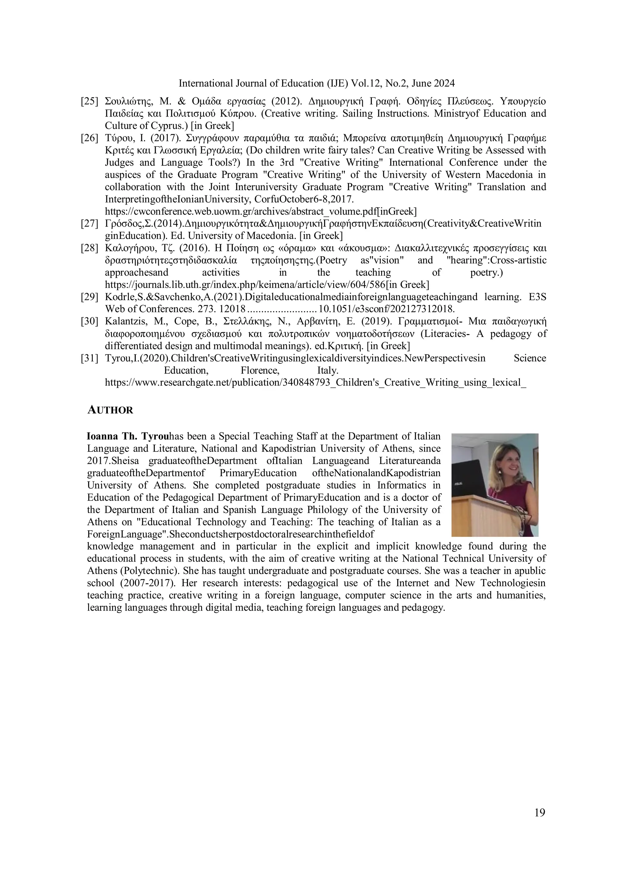 19
International Journal of Education (IJE) Vol.12, No.2, June 2024
[25] Σουλιώτης, M. & Ομάδα εργασίας (2012). Δημιουργική Γραφή. Οδηγίες Πλεύσεως. Υπουργείο
Παιδείας και Πολιτισμού Κύπρου. (Creative writing. Sailing Instructions. Ministryof Education and
Culture of Cyprus.) [in Greek]
[26] Τύρου, Ι. (2017). Συγγράφουν παραμύθια τα παιδιά; Μπορείνα αποτιμηθείη Δημιουργική Γραφήμε
Κριτές και Γλωσσική Εργαλεία; (Do children write fairy tales? Can Creative Writing be Assessed with
Judges and Language Tools?) In the 3rd "Creative Writing" International Conference under the
auspices of the Graduate Program "Creative Writing" of the University of Western Macedonia in
collaboration with the Joint Interuniversity Graduate Program "Creative Writing" Translation and
InterpretingoftheIonianUniversity, CorfuOctober6-8,2017.
https://cwconference.web.uowm.gr/archives/abstract_volume.pdf[inGreek]
[27] Γρόσδος,Σ.(2014).Δημιουργικότητα&ΔημιουργικήΓραφήστηνΕκπαίδευση(Creativity&CreativeWritin
ginEducation). Ed. University of Macedonia. [in Greek]
[28] Καλογήρου, Τζ. (2016). Η Ποίηση ως «όραμα» και «άκουσμα»: Διακαλλιτεχνικές προσεγγίσεις και
δραστηριότητεςστηδιδασκαλία τηςποίησηςτης.(Poetry as"vision" and "hearing":Cross-artistic
approachesand activities in the teaching of poetry.)
https://journals.lib.uth.gr/index.php/keimena/article/view/604/586[in Greek]
[29] Kodrle,S.&Savchenko,Α.(2021).Digitaleducationalmediainforeignlanguageteachingand learning. E3S
Web of Conferences. 273. 12018.........................10.1051/e3sconf/202127312018.
[30] Kalantzis, M., Cope, B., Στελλάκης, Ν., Αρβανίτη, Ε. (2019). Γραμματισμοί- Μια παιδαγωγική
διαφοροποιημένου σχεδιασμού και πολυτροπικών νοηματοδοτήσεων (Literacies- A pedagogy of
differentiated design and multimodal meanings). ed.Κριτική. [in Greek]
[31] Tyrou,I.(2020).Children'sCreativeWritingusinglexicaldiversityindices.NewPerspectivesin Science
Education, Florence, Italy.
https://www.researchgate.net/publication/340848793_Children's_Creative_Writing_using_lexical_
AUTHOR
Ioanna Th. Tyrouhas been a Special Teaching Staff at the Department of Italian
Language and Literature, National and Kapodistrian University of Athens, since
2017.Sheisa graduateoftheDepartment ofItalian Languageand Literatureanda
graduateoftheDepartmentof PrimaryEducation oftheNationalandKapodistrian
University of Athens. She completed postgraduate studies in Informatics in
Education of the Pedagogical Department of PrimaryEducation and is a doctor of
the Department of Italian and Spanish Language Philology of the University of
Athens on "Educational Technology and Teaching: The teaching of Italian as a
ForeignLanguage".Sheconductsherpostdoctoralresearchinthefieldof
knowledge management and in particular in the explicit and implicit knowledge found during the
educational process in students, with the aim of creative writing at the National Technical University of
Athens (Polytechnic). She has taught undergraduate and postgraduate courses. She was a teacher in apublic
school (2007-2017). Her research interests: pedagogical use of the Internet and New Technologiesin
teaching practice, creative writing in a foreign language, computer science in the arts and humanities,
learning languages through digital media, teaching foreign languages and pedagogy.
 