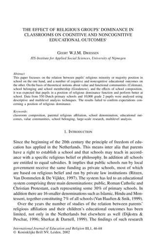 THE EFFECT OF RELIGIOUS GROUPS’ DOMINANCE IN
CLASSROOMS ON COGNITIVE AND NONCOGNITIVE
EDUCATIONAL OUTCOMES1
GEERT W.J.M. DRIESSEN
ITS-Institute for Applied Social Sciences, University of Nijmegen
Abstract
This paper focusses on the relation between pupils’ religious minority or majority position in
school on the one hand, and a number of cognitive and noncognitive educational outcomes on
the other. On the basis of theoretical notions about value and functional communities (Coleman),
school belonging and school membership (Goodenow), and the effects of school composition,
it was expected that pupils in a position of religious dominance function and perform better at
school. Data from 550 Dutch primary schools and 10,000 grade 2 pupils were analysed using
descriptive and multilevel analysis techniques. The results failed to con rm expectations con-
cerning a position of religious dominance.
Keywords:
classroom composition, parental religious af liation, school denomination, educational out-
comes, value communities, school belonging, large-scale research, multilevel analysis.
1. INTRODUCTION
Since the beginning of the 20th century the principle of freedom of edu-
cation has applied in the Netherlands. This means inter alia that parents
have a right to establish a school and that schools may teach in accord-
ance with a speci c religious belief or philosophy. In addition all schools
are entitled to equal subsidies. It implies that public schools run by local
government receive the same funding as private schools, most of which
are based on religious belief and run by private law institutions (Ritzen,
Van Dommelen & De Vijlder, 1997). The system has led to an educational
system comprising three main denominations: public, Roman Catholic and
Christian Protestant, each representing some 30% of primary schools. In
addition there are 16 smaller denominations such as Islamic, Hindu and Mon-
tessori, together constituting 7% of all schools (Van Haaften & Snik, 1999).
Over the years the number of studies of the relation between parents’
religious af liation and their children’s educational outcomes has been
limited, not only in the Netherlands but elsewhere as well (Dijkstra &
Peschar, 1996; Sherkat & Darnell, 1999). The ndings of such research
International Journal of Education and Religion III,1, 46-68
© Koninklijke Brill NV, Leiden, 2002
 