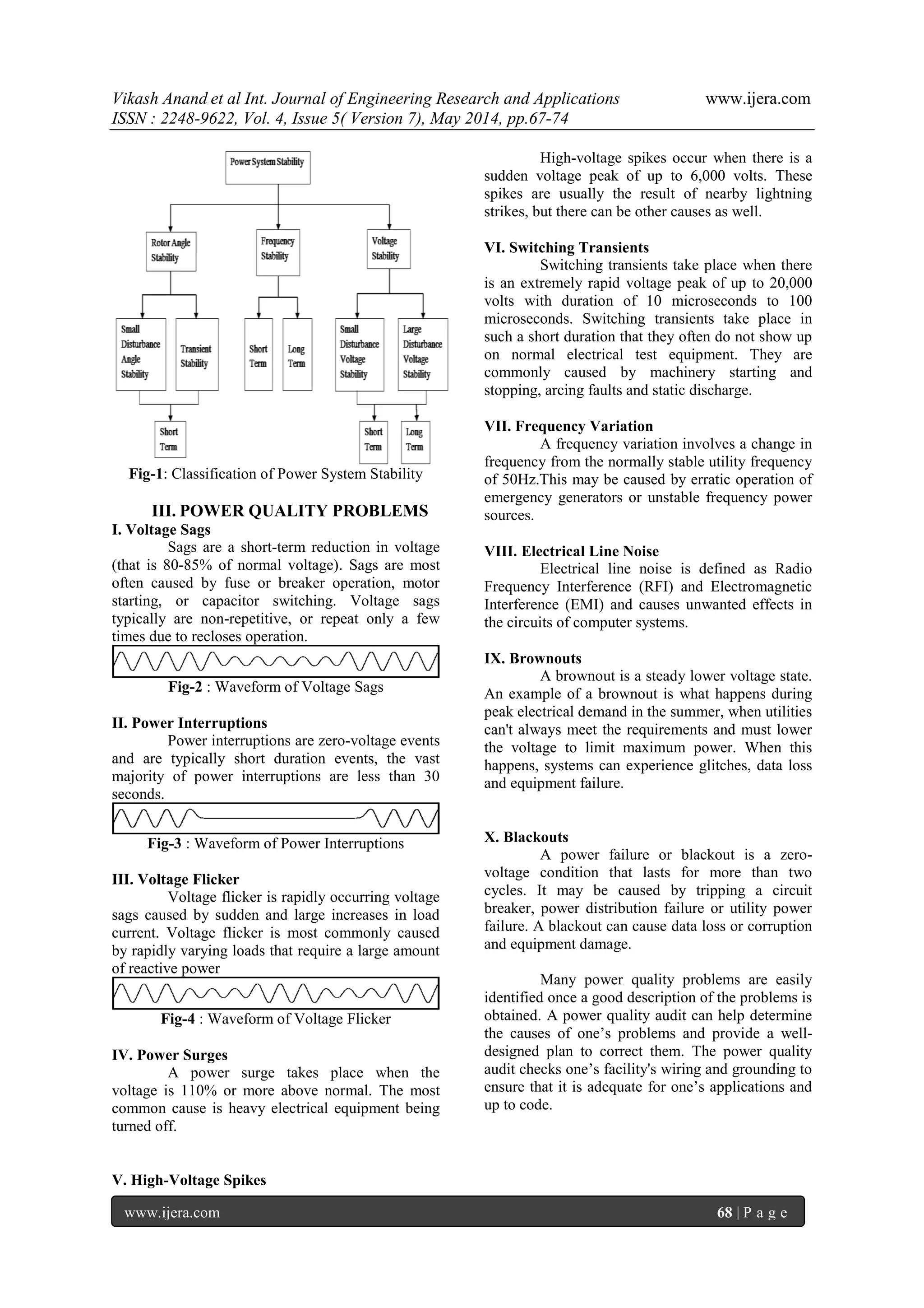 Vikash Anand et al Int. Journal of Engineering Research and Applications www.ijera.com
ISSN : 2248-9622, Vol. 4, Issue 5( Version 7), May 2014, pp.67-74
www.ijera.com 68 | P a g e
Fig-1: Classification of Power System Stability
III. POWER QUALITY PROBLEMS
I. Voltage Sags
Sags are a short-term reduction in voltage
(that is 80-85% of normal voltage). Sags are most
often caused by fuse or breaker operation, motor
starting, or capacitor switching. Voltage sags
typically are non-repetitive, or repeat only a few
times due to recloses operation.
Fig-2 : Waveform of Voltage Sags
II. Power Interruptions
Power interruptions are zero-voltage events
and are typically short duration events, the vast
majority of power interruptions are less than 30
seconds.
Fig-3 : Waveform of Power Interruptions
III. Voltage Flicker
Voltage flicker is rapidly occurring voltage
sags caused by sudden and large increases in load
current. Voltage flicker is most commonly caused
by rapidly varying loads that require a large amount
of reactive power
Fig-4 : Waveform of Voltage Flicker
IV. Power Surges
A power surge takes place when the
voltage is 110% or more above normal. The most
common cause is heavy electrical equipment being
turned off.
V. High-Voltage Spikes
High-voltage spikes occur when there is a
sudden voltage peak of up to 6,000 volts. These
spikes are usually the result of nearby lightning
strikes, but there can be other causes as well.
VI. Switching Transients
Switching transients take place when there
is an extremely rapid voltage peak of up to 20,000
volts with duration of 10 microseconds to 100
microseconds. Switching transients take place in
such a short duration that they often do not show up
on normal electrical test equipment. They are
commonly caused by machinery starting and
stopping, arcing faults and static discharge.
VII. Frequency Variation
A frequency variation involves a change in
frequency from the normally stable utility frequency
of 50Hz.This may be caused by erratic operation of
emergency generators or unstable frequency power
sources.
VIII. Electrical Line Noise
Electrical line noise is defined as Radio
Frequency Interference (RFI) and Electromagnetic
Interference (EMI) and causes unwanted effects in
the circuits of computer systems.
IX. Brownouts
A brownout is a steady lower voltage state.
An example of a brownout is what happens during
peak electrical demand in the summer, when utilities
can't always meet the requirements and must lower
the voltage to limit maximum power. When this
happens, systems can experience glitches, data loss
and equipment failure.
X. Blackouts
A power failure or blackout is a zero-
voltage condition that lasts for more than two
cycles. It may be caused by tripping a circuit
breaker, power distribution failure or utility power
failure. A blackout can cause data loss or corruption
and equipment damage.
Many power quality problems are easily
identified once a good description of the problems is
obtained. A power quality audit can help determine
the causes of one‟s problems and provide a well-
designed plan to correct them. The power quality
audit checks one‟s facility's wiring and grounding to
ensure that it is adequate for one‟s applications and
up to code.
 
