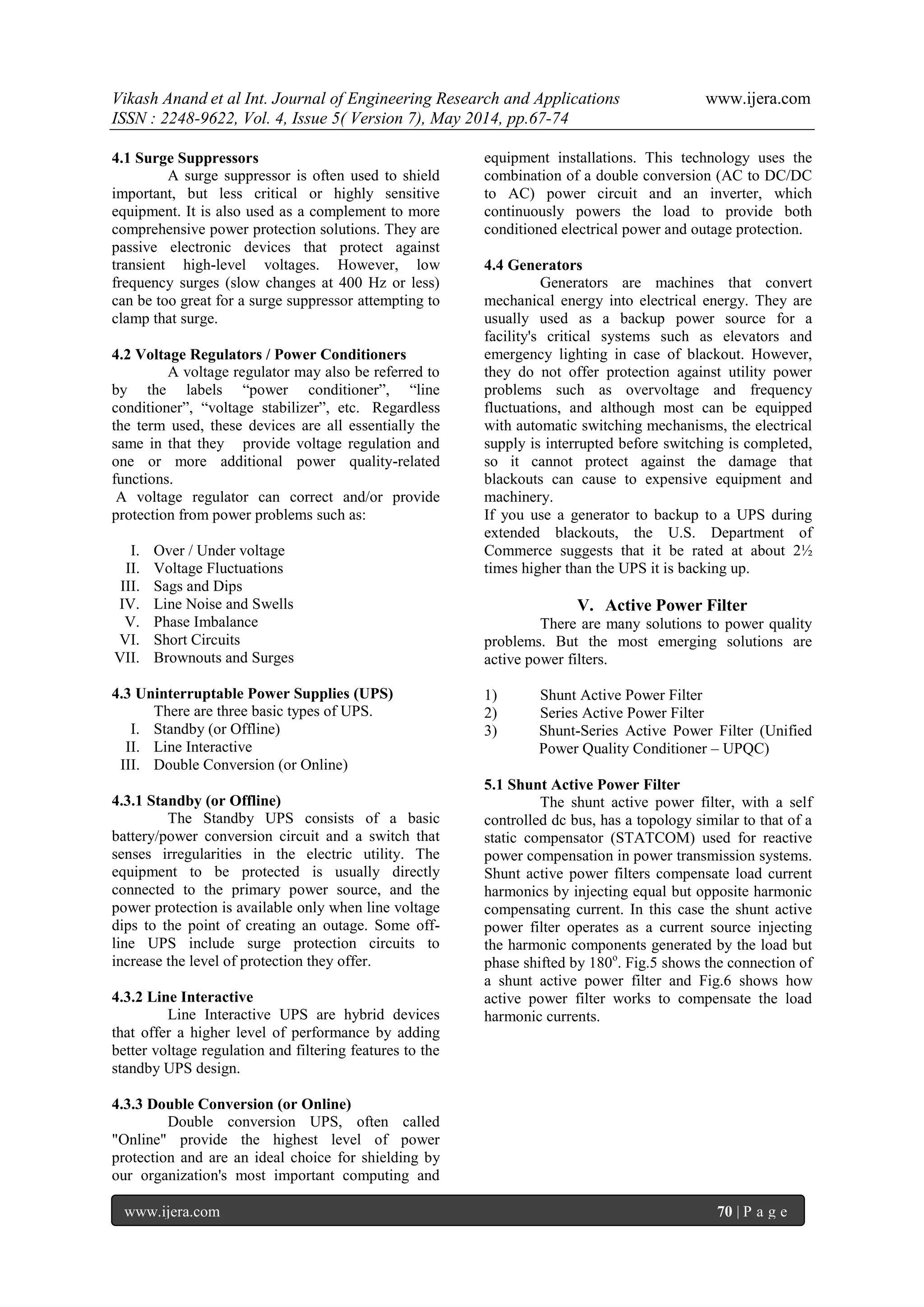 Vikash Anand et al Int. Journal of Engineering Research and Applications www.ijera.com
ISSN : 2248-9622, Vol. 4, Issue 5( Version 7), May 2014, pp.67-74
www.ijera.com 70 | P a g e
4.1 Surge Suppressors
A surge suppressor is often used to shield
important, but less critical or highly sensitive
equipment. It is also used as a complement to more
comprehensive power protection solutions. They are
passive electronic devices that protect against
transient high-level voltages. However, low
frequency surges (slow changes at 400 Hz or less)
can be too great for a surge suppressor attempting to
clamp that surge.
4.2 Voltage Regulators / Power Conditioners
A voltage regulator may also be referred to
by the labels “power conditioner”, “line
conditioner”, “voltage stabilizer”, etc. Regardless
the term used, these devices are all essentially the
same in that they provide voltage regulation and
one or more additional power quality-related
functions.
A voltage regulator can correct and/or provide
protection from power problems such as:
I. Over / Under voltage
II. Voltage Fluctuations
III. Sags and Dips
IV. Line Noise and Swells
V. Phase Imbalance
VI. Short Circuits
VII. Brownouts and Surges
4.3 Uninterruptable Power Supplies (UPS)
There are three basic types of UPS.
I. Standby (or Offline)
II. Line Interactive
III. Double Conversion (or Online)
4.3.1 Standby (or Offline)
The Standby UPS consists of a basic
battery/power conversion circuit and a switch that
senses irregularities in the electric utility. The
equipment to be protected is usually directly
connected to the primary power source, and the
power protection is available only when line voltage
dips to the point of creating an outage. Some off-
line UPS include surge protection circuits to
increase the level of protection they offer.
4.3.2 Line Interactive
Line Interactive UPS are hybrid devices
that offer a higher level of performance by adding
better voltage regulation and filtering features to the
standby UPS design.
4.3.3 Double Conversion (or Online)
Double conversion UPS, often called
"Online" provide the highest level of power
protection and are an ideal choice for shielding by
our organization's most important computing and
equipment installations. This technology uses the
combination of a double conversion (AC to DC/DC
to AC) power circuit and an inverter, which
continuously powers the load to provide both
conditioned electrical power and outage protection.
4.4 Generators
Generators are machines that convert
mechanical energy into electrical energy. They are
usually used as a backup power source for a
facility's critical systems such as elevators and
emergency lighting in case of blackout. However,
they do not offer protection against utility power
problems such as overvoltage and frequency
fluctuations, and although most can be equipped
with automatic switching mechanisms, the electrical
supply is interrupted before switching is completed,
so it cannot protect against the damage that
blackouts can cause to expensive equipment and
machinery.
If you use a generator to backup to a UPS during
extended blackouts, the U.S. Department of
Commerce suggests that it be rated at about 2½
times higher than the UPS it is backing up.
V. Active Power Filter
There are many solutions to power quality
problems. But the most emerging solutions are
active power filters.
1) Shunt Active Power Filter
2) Series Active Power Filter
3) Shunt-Series Active Power Filter (Unified
Power Quality Conditioner – UPQC)
5.1 Shunt Active Power Filter
The shunt active power filter, with a self
controlled dc bus, has a topology similar to that of a
static compensator (STATCOM) used for reactive
power compensation in power transmission systems.
Shunt active power filters compensate load current
harmonics by injecting equal but opposite harmonic
compensating current. In this case the shunt active
power filter operates as a current source injecting
the harmonic components generated by the load but
phase shifted by 180o
. Fig.5 shows the connection of
a shunt active power filter and Fig.6 shows how
active power filter works to compensate the load
harmonic currents.
 