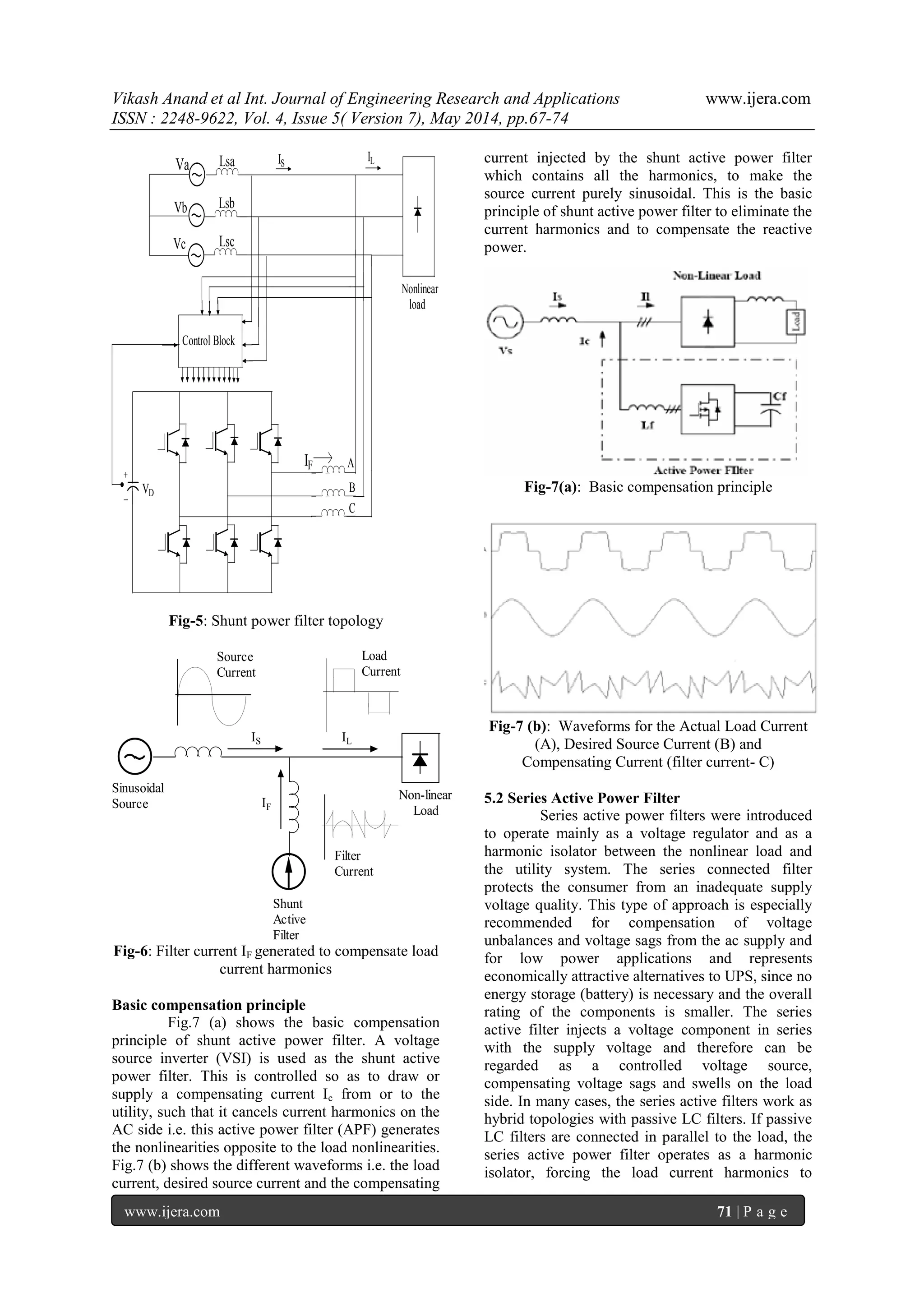 Vikash Anand et al Int. Journal of Engineering Research and Applications www.ijera.com
ISSN : 2248-9622, Vol. 4, Issue 5( Version 7), May 2014, pp.67-74
www.ijera.com 71 | P a g e
Nonlinear
load
Vb
Vc
Va
Lsb
Lsc
Lsa IS
+
_
A
B
C
IF
VD
IL
Control Block
Fig-5: Shunt power filter topology
IF
IS IL
Shunt
Active
Filter
Non-linear
Load
Sinusoidal
Source
Source
Current
Load
Current
Filter
Current
Fig-6: Filter current IF generated to compensate load
current harmonics
Basic compensation principle
Fig.7 (a) shows the basic compensation
principle of shunt active power filter. A voltage
source inverter (VSI) is used as the shunt active
power filter. This is controlled so as to draw or
supply a compensating current Ic from or to the
utility, such that it cancels current harmonics on the
AC side i.e. this active power filter (APF) generates
the nonlinearities opposite to the load nonlinearities.
Fig.7 (b) shows the different waveforms i.e. the load
current, desired source current and the compensating
current injected by the shunt active power filter
which contains all the harmonics, to make the
source current purely sinusoidal. This is the basic
principle of shunt active power filter to eliminate the
current harmonics and to compensate the reactive
power.
Fig-7(a): Basic compensation principle
Fig-7 (b): Waveforms for the Actual Load Current
(A), Desired Source Current (B) and
Compensating Current (filter current- C)
5.2 Series Active Power Filter
Series active power filters were introduced
to operate mainly as a voltage regulator and as a
harmonic isolator between the nonlinear load and
the utility system. The series connected filter
protects the consumer from an inadequate supply
voltage quality. This type of approach is especially
recommended for compensation of voltage
unbalances and voltage sags from the ac supply and
for low power applications and represents
economically attractive alternatives to UPS, since no
energy storage (battery) is necessary and the overall
rating of the components is smaller. The series
active filter injects a voltage component in series
with the supply voltage and therefore can be
regarded as a controlled voltage source,
compensating voltage sags and swells on the load
side. In many cases, the series active filters work as
hybrid topologies with passive LC filters. If passive
LC filters are connected in parallel to the load, the
series active power filter operates as a harmonic
isolator, forcing the load current harmonics to
 