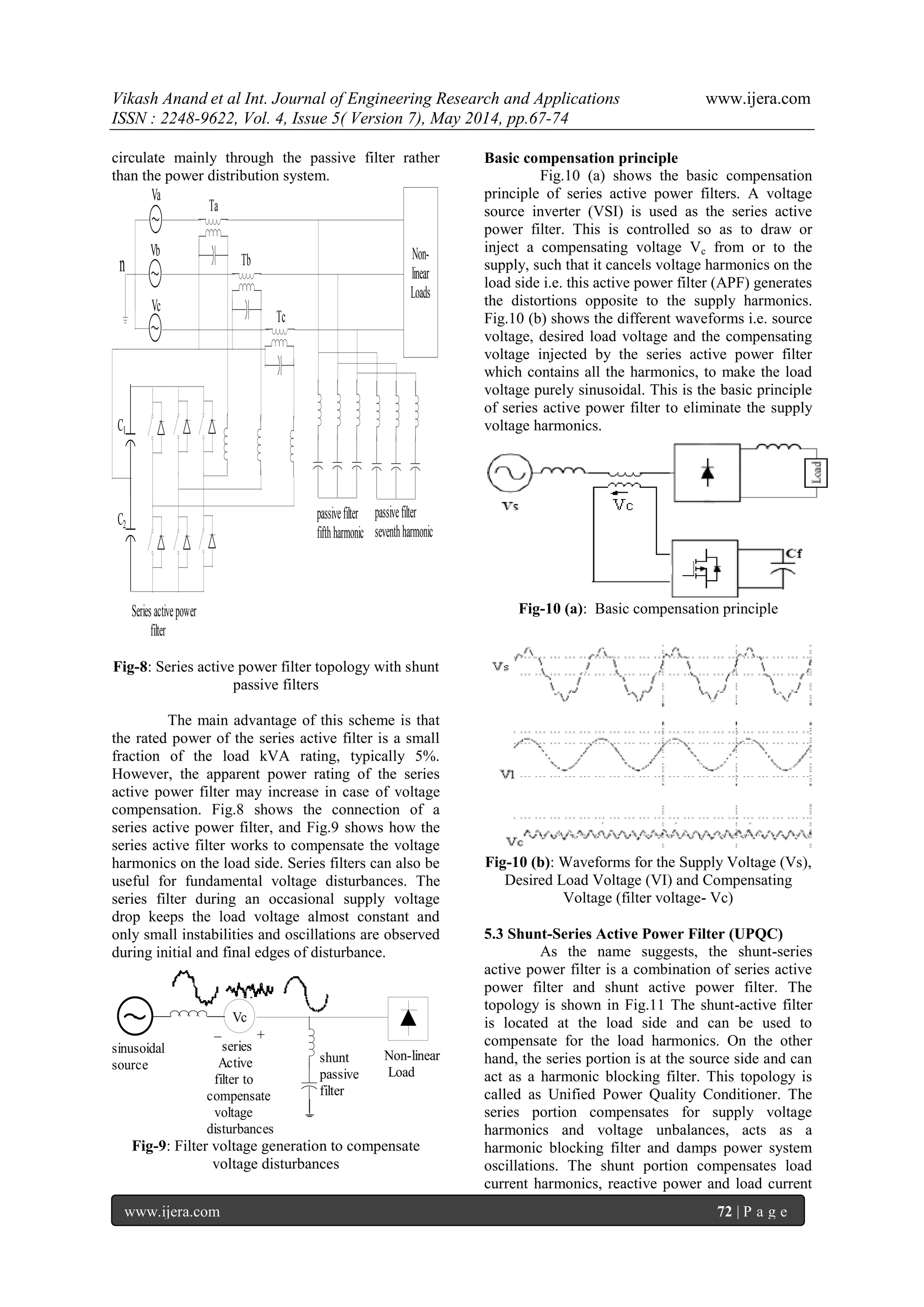 Vikash Anand et al Int. Journal of Engineering Research and Applications www.ijera.com
ISSN : 2248-9622, Vol. 4, Issue 5( Version 7), May 2014, pp.67-74
www.ijera.com 72 | P a g e
circulate mainly through the passive filter rather
than the power distribution system.
n
Va
Vb
Vc
Non-
linear
Loads
C1
C2
Ta
Tb
Tc
Series activepower
filter
passivefilter
fifthharmonic
passivefilter
seventhharmonic
Fig-8: Series active power filter topology with shunt
passive filters
The main advantage of this scheme is that
the rated power of the series active filter is a small
fraction of the load kVA rating, typically 5%.
However, the apparent power rating of the series
active power filter may increase in case of voltage
compensation. Fig.8 shows the connection of a
series active power filter, and Fig.9 shows how the
series active filter works to compensate the voltage
harmonics on the load side. Series filters can also be
useful for fundamental voltage disturbances. The
series filter during an occasional supply voltage
drop keeps the load voltage almost constant and
only small instabilities and oscillations are observed
during initial and final edges of disturbance.
Non-linear
Load
Vc
+_
shunt
passive
filter
series
Active
filter to
compensate
voltage
disturbances
sinusoidal
source
Fig-9: Filter voltage generation to compensate
voltage disturbances
Basic compensation principle
Fig.10 (a) shows the basic compensation
principle of series active power filters. A voltage
source inverter (VSI) is used as the series active
power filter. This is controlled so as to draw or
inject a compensating voltage Vc from or to the
supply, such that it cancels voltage harmonics on the
load side i.e. this active power filter (APF) generates
the distortions opposite to the supply harmonics.
Fig.10 (b) shows the different waveforms i.e. source
voltage, desired load voltage and the compensating
voltage injected by the series active power filter
which contains all the harmonics, to make the load
voltage purely sinusoidal. This is the basic principle
of series active power filter to eliminate the supply
voltage harmonics.
Fig-10 (a): Basic compensation principle
Fig-10 (b): Waveforms for the Supply Voltage (Vs),
Desired Load Voltage (VI) and Compensating
Voltage (filter voltage- Vc)
5.3 Shunt-Series Active Power Filter (UPQC)
As the name suggests, the shunt-series
active power filter is a combination of series active
power filter and shunt active power filter. The
topology is shown in Fig.11 The shunt-active filter
is located at the load side and can be used to
compensate for the load harmonics. On the other
hand, the series portion is at the source side and can
act as a harmonic blocking filter. This topology is
called as Unified Power Quality Conditioner. The
series portion compensates for supply voltage
harmonics and voltage unbalances, acts as a
harmonic blocking filter and damps power system
oscillations. The shunt portion compensates load
current harmonics, reactive power and load current
 