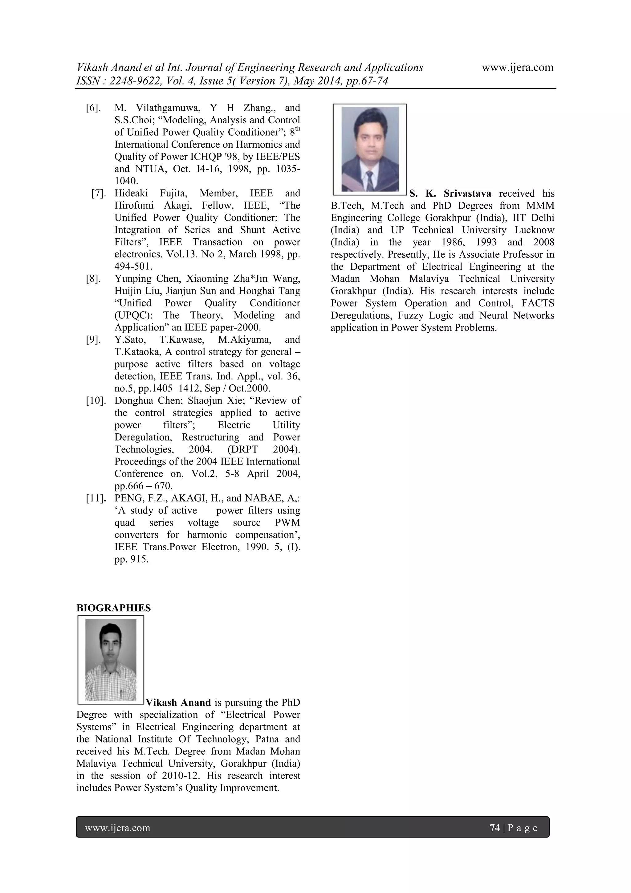 Vikash Anand et al Int. Journal of Engineering Research and Applications www.ijera.com
ISSN : 2248-9622, Vol. 4, Issue 5( Version 7), May 2014, pp.67-74
www.ijera.com 74 | P a g e
[6]. M. Vilathgamuwa, Y H Zhang., and
S.S.Choi; “Modeling, Analysis and Control
of Unified Power Quality Conditioner”; 8th
International Conference on Harmonics and
Quality of Power ICHQP '98, by IEEE/PES
and NTUA, Oct. I4-16, 1998, pp. 1035-
1040.
[7]. Hideaki Fujita, Member, IEEE and
Hirofumi Akagi, Fellow, IEEE, “The
Unified Power Quality Conditioner: The
Integration of Series and Shunt Active
Filters”, IEEE Transaction on power
electronics. Vol.13. No 2, March 1998, pp.
494-501.
[8]. Yunping Chen, Xiaoming Zha*Jin Wang,
Huijin Liu, Jianjun Sun and Honghai Tang
“Unified Power Quality Conditioner
(UPQC): The Theory, Modeling and
Application” an IEEE paper-2000.
[9]. Y.Sato, T.Kawase, M.Akiyama, and
T.Kataoka, A control strategy for general –
purpose active filters based on voltage
detection, IEEE Trans. Ind. Appl., vol. 36,
no.5, pp.1405–1412, Sep / Oct.2000.
[10]. Donghua Chen; Shaojun Xie; “Review of
the control strategies applied to active
power filters”; Electric Utility
Deregulation, Restructuring and Power
Technologies, 2004. (DRPT 2004).
Proceedings of the 2004 IEEE International
Conference on, Vol.2, 5-8 April 2004,
pp.666 – 670.
[11]. PENG, F.Z., AKAGI, H., and NABAE, A,:
„A study of active power filters using
quad series voltage sourcc PWM
convcrtcrs for harmonic compensation‟,
IEEE Trans.Power Electron, 1990. 5, (I).
pp. 915.
BIOGRAPHIES
Vikash Anand is pursuing the PhD
Degree with specialization of “Electrical Power
Systems” in Electrical Engineering department at
the National Institute Of Technology, Patna and
received his M.Tech. Degree from Madan Mohan
Malaviya Technical University, Gorakhpur (India)
in the session of 2010-12. His research interest
includes Power System‟s Quality Improvement.
S. K. Srivastava received his
B.Tech, M.Tech and PhD Degrees from MMM
Engineering College Gorakhpur (India), IIT Delhi
(India) and UP Technical University Lucknow
(India) in the year 1986, 1993 and 2008
respectively. Presently, He is Associate Professor in
the Department of Electrical Engineering at the
Madan Mohan Malaviya Technical University
Gorakhpur (India). His research interests include
Power System Operation and Control, FACTS
Deregulations, Fuzzy Logic and Neural Networks
application in Power System Problems.
 