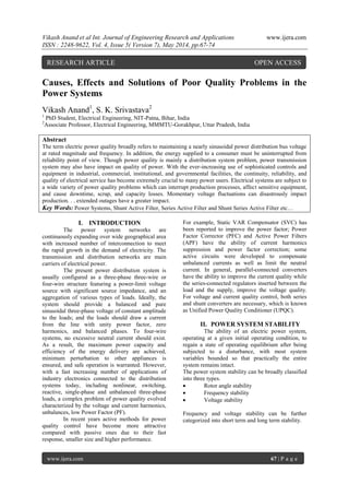 Vikash Anand et al Int. Journal of Engineering Research and Applications www.ijera.com
ISSN : 2248-9622, Vol. 4, Issue 5( Version 7), May 2014, pp.67-74
www.ijera.com 67 | P a g e
Causes, Effects and Solutions of Poor Quality Problems in the
Power Systems
Vikash Anand1
, S. K. Srivastava2
1
PhD Student, Electrical Engineering, NIT-Patna, Bihar, India
2
Associate Professor, Electrical Engineering, MMMTU-Gorakhpur, Uttar Pradesh, India
Abstract
The term electric power quality broadly refers to maintaining a nearly sinusoidal power distribution bus voltage
at rated magnitude and frequency. In addition, the energy supplied to a consumer must be uninterrupted from
reliability point of view. Though power quality is mainly a distribution system problem, power transmission
system may also have impact on quality of power. With the ever-increasing use of sophisticated controls and
equipment in industrial, commercial, institutional, and governmental facilities, the continuity, reliability, and
quality of electrical service has become extremely crucial to many power users. Electrical systems are subject to
a wide variety of power quality problems which can interrupt production processes, affect sensitive equipment,
and cause downtime, scrap, and capacity losses. Momentary voltage fluctuations can disastrously impact
production. . . extended outages have a greater impact.
Key Words: Power Systems, Shunt Active Filter, Series Active Filter and Shunt Series Active Filter etc…
I. INTRODUCTION
The power system networks are
continuously expanding over wide geographical area
with increased number of interconnection to meet
the rapid growth in the demand of electricity. The
transmission and distribution networks are main
carriers of electrical power.
The present power distribution system is
usually configured as a three-phase three-wire or
four-wire structure featuring a power-limit voltage
source with significant source impedance, and an
aggregation of various types of loads. Ideally, the
system should provide a balanced and pure
sinusoidal three-phase voltage of constant amplitude
to the loads; and the loads should draw a current
from the line with unity power factor, zero
harmonics, and balanced phases. To four-wire
systems, no excessive neutral current should exist.
As a result, the maximum power capacity and
efficiency of the energy delivery are achieved,
minimum perturbation to other appliances is
ensured, and safe operation is warranted. However,
with a fast increasing number of applications of
industry electronics connected to the distribution
systems today, including nonlinear, switching,
reactive, single-phase and unbalanced three-phase
loads, a complex problem of power quality evolved
characterized by the voltage and current harmonics,
unbalances, low Power Factor (PF).
In recent years active methods for power
quality control have become more attractive
compared with passive ones due to their fast
response, smaller size and higher performance.
For example, Static VAR Compensator (SVC) has
been reported to improve the power factor; Power
Factor Corrector (PFC) and Active Power Filters
(APF) have the ability of current harmonics
suppression and power factor correction; some
active circuits were developed to compensate
unbalanced currents as well as limit the neutral
current. In general, parallel-connected converters
have the ability to improve the current quality while
the series-connected regulators inserted between the
load and the supply, improve the voltage quality.
For voltage and current quality control, both series
and shunt converters are necessary, which is known
as Unified Power Quality Conditioner (UPQC).
II. POWER SYSTEM STABILITY
The ability of an electric power system,
operating at a given initial operating condition, to
regain a state of operating equilibrium after being
subjected to a disturbance, with most system
variables bounded so that practically the entire
system remains intact.
The power system stability can be broadly classified
into three types.
 Rotor angle stability
 Frequency stability
 Voltage stability
Frequency and voltage stability can be further
categorized into short term and long term stability.
RESEARCH ARTICLE OPEN ACCESS
 