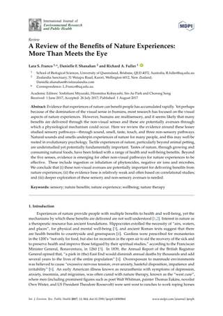 International Journal of
Environmental Research
and Public Health
Review
A Review of the Benefits of Nature Experiences:
More Than Meets the Eye
Lara S. Franco 1,*, Danielle F. Shanahan 2 and Richard A. Fuller 1 ID
1 School of Biological Sciences, University of Queensland, Brisbane, QLD 4072, Australia; R.fuller@uq.edu.au
2 Zealandia Sanctuary, 31 Waiapu Road, Karori, Wellington 6012, New Zealand;
Danielle.shanahan@visitzealandia.com
* Correspondence: L.Franco@uq.edu.au
Academic Editors: Yoshifumi Miyazaki, Hiromitsu Kobayashi, Sin-Ae Park and Chorong Song
Received: 1 June 2017; Accepted: 26 July 2017; Published: 1 August 2017
Abstract: Evidence that experiences of nature can benefit people has accumulated rapidly. Yet perhaps
because of the domination of the visual sense in humans, most research has focused on the visual
aspects of nature experiences. However, humans are multisensory, and it seems likely that many
benefits are delivered through the non-visual senses and these are potentially avenues through
which a physiological mechanism could occur. Here we review the evidence around these lesser
studied sensory pathways—through sound, smell, taste, touch, and three non-sensory pathways.
Natural sounds and smells underpin experiences of nature for many people, and this may well be
rooted in evolutionary psychology. Tactile experiences of nature, particularly beyond animal petting,
are understudied yet potentially fundamentally important. Tastes of nature, through growing and
consuming natural foods, have been linked with a range of health and well-being benefits. Beyond
the five senses, evidence is emerging for other non-visual pathways for nature experiences to be
effective. These include ingestion or inhalation of phytoncides, negative air ions and microbes.
We conclude that (i) these non-visual avenues are potentially important for delivering benefits from
nature experiences; (ii) the evidence base is relatively weak and often based on correlational studies;
and (iii) deeper exploration of these sensory and non-sensory avenues is needed.
Keywords: sensory; nature benefits; nature experience; wellbeing; nature therapy
1. Introduction
Experiences of nature provide people with multiple benefits to health and well-being, yet the
mechanisms by which these benefits are delivered are not well understood [1,2]. Interest in nature as
a therapeutic resource has ancient foundations. Hippocrates extolled the necessity of “airs, waters,
and places”, for physical and mental well-being [3], and ancient Roman texts suggest that there
are health benefits to countryside and greenspaces [4]. Gardens were prescribed for monasteries
in the 1200’s “not only for food, but also for recreation in the open air to aid the recovery of the sick and
to preserve health and improve those fatigued by their spiritual studies,” according to the Franciscan
Minister General, Bonaventura, in 1260 [5]. In 1839, the Annual Report of the British Registrar
General opined that, “a park in (the) East End would diminish annual deaths by thousands and add
several years to the lives of the entire population” [4]. Overexposure to manmade environments
was believed to cause “excessive nervous tension, over-anxiety, hasteful disposition, impatience and
irritability” [6]. An early American illness known as neurasthenia with symptoms of depression,
anxiety, insomnia, and migraines, was often cured with nature therapy, known as the “west cure”,
where men (including prominent figures such as poet Walt Whitman, painter Thomas Eakins, novelist
Own Wister, and US President Theodore Roosevelt) were sent west to ranches to work roping horses
Int. J. Environ. Res. Public Health 2017, 14, 864; doi:10.3390/ijerph14080864 www.mdpi.com/journal/ijerph
 