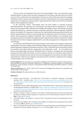 Int. J. Environ. Res. Public Health 2018, 15, 103 14 of 16
However, there are limitations that need to be acknowledged. First, our intervention study
obtained objective evidence from university management of university-wide interventions, but there
may have been variations between departments in the type or extent of the stress-reduction strategies
undertaken. Hence, further research should be aimed at a departmental level using an appropriate
sample size to investigate the speciﬁc faculties/organizational units within each university, and obtain
details of their targeted interventions.
In the university context, work-related stress has been linked to economic pressures,
internationalization, the growing use of technology, and demand-driven funding [28]. As these
factors may also impact other industries that employ knowledge workers who develop and apply
speciﬁc knowledge (e.g., scientists, educators, researchers, physicians, software engineers, engineers,
product developers), it is important to determine the relationship between psychosocial factors and
speciﬁc organizational outcomes to assist management to determine where to intervene in order to
reduce stress and improve employee well-being. Thus, to build conﬁdence in our ﬁndings, stress
management initiatives should be investigated in other organizational contexts to determine whether
the types of intervention strategies implemented by university management are widespread in other
work settings.
In conclusion, the JD-R theoretical framework appears to be evident in the employee-organization
relationship in university settings as these ﬁndings suggest that universities and other organizations
should implement targeted and multilevel resources, such as HR/OHS stress intervention policies
and practices that target both the organization and individuals’ needs. As universities have
become increasingly large and diverse institutions [28], it is timely to investigate new and emerging
psychosocial risks within universities as more evaluative research on work stress interventions is
needed at the institutional and sector level to assist management (in universities and other complex
organizations) to address issues relating to psychosocial risks and reﬁne or implement new strategies
to attain healthy work environments.
Acknowledgments: The ﬁrst author was supported by a Bellberry Ph.D. Scholarship. Aspects of this paper have
been presented at conferences including a symposium on “Wellbeing in academic employees: an international
perspective” at the European Academy of Occupational Health Psychology (EA-OHP) conference, London,
14–16 April 2014.
Author Contributions: S.P., A.H.W., C.M.B. and C.P. conceived and designed the research; S.P. analyzed the data;
and all authors wrote the paper.
Conﬂicts of Interest: The authors declare no conﬂict of interest.
References
1. Deloitte Access Economics. The Importance of Universities to Australia’s Prosperity; Universities
Australia, 2015. Available online: https://www.universitiesaustralia.edu.au/ArticleDocuments/783/
The%20importance%20of%20universities%20to%20Australia%20s%20prosperity.PDF.aspx (accessed on 14
November 2017).
2. Health Safety Executive (HSE). Managing the Causes of Work-Related Stress: A Step-by-Step Approach Using
the Management Standards. Available online: https://safetyresourcesblog.ﬁles.wordpress.com/2014/10/
managing-the-causes-of-work-related-stress-a-step-by-step-approach-using-management-standards.pdf
(accessed on 16 November 2017).
3. Skakon, J.; Nielsen, K.; Borg, V.; Guzman, J. Are leaders’ well-being, behaviours and style associated with
the affective wellbeing of their employees? A systematic review of three decades of research. Work Stress
2010, 24, 107–139. [CrossRef]
4. Leiter, M.P.; Bakker, A.B.; Maslach, C. Burnout at Work: A Psychological Perspective; Psychology Press: Hove,
UK, 2014.
5. Ivancevich, J.M.; Matteson, M.T.; Freedman, S.M.; Phillips, J.S. Worksite stress management interventions.
Am. Psychol. 1990, 45, 252–261. [CrossRef] [PubMed]
6. Biron, C.; Karanika-Murray, M. Process evaluation for organizational stress and well-being interventions:
Implications for theory, method, and practice. Int. J. Stress Manag. 2014, 21, 85–111. [CrossRef]
 