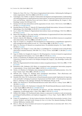 Int. J. Environ. Res. Public Health 2018, 15, 103 15 of 16
7. Nielsen, K.; Taris, T.W.; Cox, T. The future of organizational interventions: Addressing the challenges of
today's organizations. Work Stress 2010, 24, 219–233. [CrossRef]
8. Lamontagne, A.D.; Noblet, A.; Spector, P. Intervention development and implementation: Understanding
and addressing barriers to organizational-level interventions. In Improving Organizational Interventions for
Stress and Well-Being: Addressing Process and Context; Biron, C., Karanika-Murray, M., Cooper, C., Eds.;
Routledge: London, UK, 2012; pp. 21–38.
9. Semmer, N.K. Job stress interventions and the organization of work. Scand. J. Work Environ. Health 2006, 32,
515–527. [CrossRef] [PubMed]
10. Karanika-Murray, M.; Biron, C.; Saksvik, P.O. Organizational Health Interventions: Advances in Evaluation
Methodology. Stress Health 2016, 32, 255–257. [CrossRef] [PubMed]
11. Cox, T.; Taris, T.W.; Nielsen, K. Organizational interventions: Issues and challenges. Work Stress 2010, 24,
217–218. [CrossRef]
12. Briner, R.B.; Reynolds, S. The costs, beneﬁts, and limitations of organizational level stress interventions.
J. Organ. Behav. 1999, 20, 647–664. [CrossRef]
13. Nytrø, K.; Saksvik, P.Ø.; Mikkelsen, A.; Bohle, P.; Quinlan, M. The role and effects of process in occupational
stress interventions. Work Stress 2000, 14, 213–225. [CrossRef]
14. Giga, S.I.; Cooper, C.L.; Faragher, B. The development of a framework for a comprehensive approach to
stress management interventions at work. Int. J. Stress Manag. 2003, 10, 280–296. [CrossRef]
15. Beehr, T.A.; Newman, J.E. Research on occupational stress: An unﬁnished enterprise. Pers. Psychol. 1998, 51,
835–844. [CrossRef]
16. LaMontagne, A.D.; Keegel, T.; Louie, A.M.; Ostry, A.; Landsbergis, P.A. A systematic review of the job-stress
intervention evaluation literature, 1990–2005. Int. J. Occup. Environ. Health 2007, 13, 268–280. [CrossRef]
[PubMed]
17. Giga, S.I.; Noblet, A.J.; Faragher, B.; Cooper, C.L. The UK perspective: A review of research on organizational
stress management interventions. Aust. Psychol. 2003, 38, 158–164. [CrossRef]
18. Geurts, S.; Gründemann, R. Workplace stress and stress prevention in Europe. In Preventing Stress, Improving
Productivity: European Case Studies in the Workplace; Kompier, M., Cooper, C., Eds.; Routledge: London, UK,
1999; pp. 9–33.
19. Burke, R.J. Organizational-level interventions to reduce occupational stressors. Work Stress 1993, 7, 77–87.
[CrossRef]
20. Richardson, K.M.; Rothstein, H.R. Effects of occupational stress management intervention programs:
A meta-analysis. J. Occup. Health Psychol. 2008, 13, 69–93. [CrossRef] [PubMed]
21. Tetrick, L.E.; Winslow, C.J. Workplace stress management interventions and health promotion. Annu. Rev.
Organ. Psychol. Organ. Behav. 2015, 2, 583–603. [CrossRef]
22. DeFrank, R.S.; Cooper, C.L. Worksite stress management interventions: Their effectiveness and
conceptualization. J. Manag. Psychol. 1987, 2, 4–10. [CrossRef]
23. Schaufeli, W.B.; Taris, T.W. A critical review of the job demands-resources model: Implications for improving
work and health. In Bridging Occupational, Organizational and Public Health: A Transdisciplinary Approach;
Bauer, G., Hämmig, O., Eds.; Springer: Dordrecht, The Netherlands, 2014; pp. 43–68.
24. Bakker, A.B.; Demerouti, E. The Job Demands-Resources model: State of the art. J. Manag. Psychol. 2007, 22,
309–328. [CrossRef]
25. Demerouti, E.; Bakker, A.B.; Nachreiner, F.; Schaufeli, W.B. The Job Demands-Resources model of burnout.
J. Appl. Psychol. 2001, 86, 499–512. [CrossRef] [PubMed]
26. Schaufeli, W.B.; Bakker, A.B. Job demands, job resources, and their relationship with burnout and
engagement: A multi-sample study. J. Organ. Behav. 2004, 25, 293–315. [CrossRef]
27. Dollard, M.F.; Bakker, A.B. Psychosocial safety climate as a precursor to conducive work environments,
psychological health problems, and employee engagement. J. Occup. Organ. Psychol. 2010, 83, 579–599.
[CrossRef]
28. Coates, H.; Goedegebuure, L. The Real Academic Revolution: Why We Need to Reconceptualise Australia's Future
Academic Workforce, and Eight Possible Strategies for How to Go About This; Research Brieﬁng, LH Martin
Institute: Melbourne, Australia, 2010.
29. Biron, C.; Brun, J.P.; Ivers, H. Extent and sources of occupational stress in university staff. Work J. Prev.
Assess. Rehabil. 2008, 30, 511–522.
 