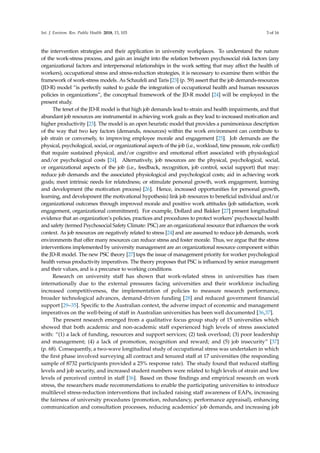 Int. J. Environ. Res. Public Health 2018, 15, 103 3 of 16
the intervention strategies and their application in university workplaces. To understand the nature
of the work-stress process, and gain an insight into the relation between psychosocial risk factors (any
organizational factors and interpersonal relationships in the work setting that may affect the health of
workers), occupational stress and stress-reduction strategies, it is necessary to examine them within the
framework of work-stress models. As Schaufeli and Taris [23] (p. 59) assert that the job demands-resources
(JD-R) model “is perfectly suited to guide the integration of occupational health and human resources
policies in organizations”, the conceptual framework of the JD-R model [24] will be employed in the
present study.
The tenet of the JD-R model is that high job demands lead to strain and health impairments, and that
abundant job resources are instrumental in achieving work goals as they lead to increased motivation and
higher productivity [23]. The model is an open heuristic model that provides a parsimonious description
of the way that two key factors (demands, resources) within the work environment can contribute to
job strain or conversely, to improving employee morale and engagement [25]. Job demands are the
physical, psychological, social, or organizational aspects of the job (i.e., workload, time pressure, role conflict)
that require sustained physical, and/or cognitive and emotional effort associated with physiological
and/or psychological costs [24]. Alternatively, job resources are the physical, psychological, social,
or organizational aspects of the job (i.e., feedback, recognition, job control, social support) that may:
reduce job demands and the associated physiological and psychological costs; aid in achieving work
goals; meet intrinsic needs for relatedness; or stimulate personal growth, work engagement, learning
and development (the motivation process) [26]. Hence, increased opportunities for personal growth,
learning, and development (the motivational hypothesis) link job resources to beneficial individual and/or
organizational outcomes through improved morale and positive work attitudes (job satisfaction, work
engagement, organizational commitment). For example, Dollard and Bakker [27] present longitudinal
evidence that an organization’s policies, practices and procedures to protect workers’ psychosocial health
and safety (termed Psychosocial Safety Climate: PSC) are an organizational resource that influences the work
context. As job resources are negatively related to stress [24] and are assumed to reduce job demands, work
environments that offer many resources can reduce stress and foster morale. Thus, we argue that the stress
interventions implemented by university management are an organizational resource component within
the JD-R model. The new PSC theory [27] taps the issue of management priority for worker psychological
health versus productivity imperatives. The theory proposes that PSC is influenced by senior management
and their values, and is a precursor to working conditions.
Research on university staff has shown that work-related stress in universities has risen
internationally due to the external pressures facing universities and their workforce including
increased competitiveness, the implementation of policies to measure research performance,
broader technological advances, demand-driven funding [28] and reduced government ﬁnancial
support [29–35]. Speciﬁc to the Australian context, the adverse impact of economic and management
imperatives on the well-being of staff in Australian universities has been well documented [36,37].
The present research emerged from a qualitative focus group study of 15 universities which
showed that both academic and non-academic staff experienced high levels of stress associated
with: “(1) a lack of funding, resources and support services; (2) task overload; (3) poor leadership
and management; (4) a lack of promotion, recognition and reward; and (5) job insecurity” [37]
(p. 68). Consequently, a two-wave longitudinal study of occupational stress was undertaken in which
the ﬁrst phase involved surveying all contract and tenured staff at 17 universities (the responding
sample of 8732 participants provided a 25% response rate). The study found that reduced stafﬁng
levels and job security, and increased student numbers were related to high levels of strain and low
levels of perceived control in staff [36]. Based on those ﬁndings and empirical research on work
stress, the researchers made recommendations to enable the participating universities to introduce
multilevel stress-reduction interventions that included raising staff awareness of EAPs, increasing
the fairness of university procedures (promotion, redundancy, performance appraisal), enhancing
communication and consultation processes, reducing academics’ job demands, and increasing job
 