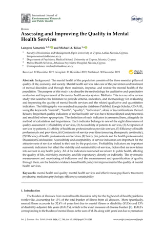 International Journal of
Environmental Research
and Public Health
Review
Assessing and Improving the Quality in Mental
Health Services
Lampros Samartzis 1,2,3 and Michael A. Talias 1,*
1 Faculty of Economics and Management, Open University of Cyprus, Latsia, Nicosia, Cyprus;
lampros.samartzis@st.ouc.ac.cy
2 Department of Psychiatry, Medical School, University of Cyprus, Nicosia, Cyprus
3 Mental Health Services, Athalassa Psychiatric Hospital, Nicosia, Cyprus
* Correspondence: michael.talias@ouc.ac.cy
Received: 12 December 2019; Accepted: 23 December 2019; Published: 30 December 2019 

Abstract: Background: The mental health of the population consists of the three essential pillars of
quality of life, economy, and society. Mental health services take care of the prevention and treatment
of mental disorders and through them maintain, improve, and restore the mental health of the
population. The purpose of this study is to describe the methodology for qualitative and quantitative
evaluation and improvement of the mental health service system. Methods: This is a narrative review
study that searches the literature to provide criteria, indicators, and methodology for evaluating
and improving the quality of mental health services and the related qualitative and quantitative
indicators. The bibliography was searched in popular databases PubMed, Google Scholar, CINAHL,
using the keywords “mental”, “health”, “quality”, “indicators”, alone or in combinations thereof.
Results: Important quality indicators of mental health services have been collected and presented,
and modified where appropriate. The definition of each indicator is presented here, alongside its
method of calculation and importance. Each indicator belongs to one of the eight dimensions of
quality assessment: (1) Suitability of services, (2) Accessibility of patients to services, (3) Acceptance of
services by patients, (4) Ability of healthcare professionals to provide services, (5) Efficiency of health
professionals and providers, (6) Continuity of service over time (ensuring therapeutic continuity),
(7) Efficiency of health professionals and services, (8) Safety (for patients and for health professionals).
Discussion/Conclusions: Accessibility and acceptability of service indicators are important for the
attractiveness of services related to their use by the population. Profitability indicators are important
economic indicators that affect the viability and sustainability of services, factors that are now taken
into account in any health policy. All of the indicators mentioned are related to public health, affecting
the quality of life, morbidity, mortality, and life expectancy, directly or indirectly. The systematic
measurement and monitoring of indicators and the measurement and quantification of quality
through them, are the basis for evidence-based health policy for improvement of the quality of mental
health services.
Keywords: mental health and quality; mental health services and effectiveness; psychiatric treatment;
psychiatry; medicine; psychology; efficiency; sustainability
1. Introduction
The burden of illnesses from mental health disorders is by far the highest of all health problems
worldwide, accounting for 13% of the total burden of illness from all diseases. More specifically,
mental illness accounts for 32.4% of years lost due to mental illness or disability (YLDs) and 13%
of disability-adjusted life years (DALYs), which is the exact measure of disease burden [1]. DALYs
corresponding to the burden of mental illness is the sum of YLDs along with years lost due to premature
Int. J. Environ. Res. Public Health 2020, 17, 249; doi:10.3390/ijerph17010249 www.mdpi.com/journal/ijerph
 