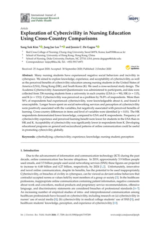 International Journal of
Environmental Research
and Public Health
Article
Exploration of Cybercivility in Nursing Education
Using Cross-Country Comparisons
Sang Suk Kim 1 , Jung Jae Lee 2,* and Jennie C. De Gagne 3
1 Red Cross College of Nursing, Chung-Ang University, Seoul 06974, Korea; kss0530@cau.ac.kr
2 School of Nursing, University of Hong Kong, Hong Kong, China
3 School of Nursing, Duke University, Durham, NC 27710, USA; jennie.degagne@duke.edu
* Correspondence: leejay@hku.hk; Tel.: +852-3917-6971
Received: 25 August 2020; Accepted: 30 September 2020; Published: 2 October 2020


Abstract: Many nursing students have experienced negative social behaviors and incivility in
cyberspace. We aimed to explore knowledge, experience, and acceptability of cyberincivility, as well
as the perceived benefits of cybercivility education among nursing students in the United States of
America (USA), Hong Kong (HK), and South Korea (K). We used a cross-sectional study design. The
Academic Cyberincivility Assessment Questionnaire was administered to participants, and data were
collected from 336 nursing students from a university in each country (USA (n = 90), HK (n = 115),
and K (n = 131)). Cyberincivility was perceived as a problem by 76.8% of respondents. More than
50% of respondents had experienced cyberincivility, were knowledgeable about it, and found it
unacceptable. Longer hours spent on social networking services and perception of cyberincivility
were positively associated with the variables, but negatively associated with perceived benefits of
learning. Cross-country differences in items and level of variables were identified (p  0.01). The HK
respondents demonstrated lower knowledge, compared to USA and K respondents. Frequency of
cyberincivility experience and perceived learning benefit were lower for students in the USA than in
HK and K. Acceptability of cyberincivility was significantly lower in respondents from K. Developing
educational programs on general and sociocultural patterns of online communication could be useful
in promoting cybercivility globally.
Keywords: cyberbullying; cyberincivility; experience; knowledge; nursing student; perception
1. Introduction
Due to the advancement of information and communication technology (ICT) during the past
decade, online communication has become ubiquitous. In 2019, approximately 3.9 billion people
used emails, and 3.5 billion people used social networking services (SNS); these figures are projected
to increase to 4.48 billion and 4.27 billion, respectively, by 2024 [1,2]. Unfortunately, innovative
and novel online communication, despite its benefits, has the potential to be used inappropriately.
Cyberincivility, or breaches of civility in cyberspace, can be viewed as deviant online behaviors that
contradict accepted norms or values held by most members of a group or society [3]. In the healthcare
professions, inappropriate online communication containing patient information, negative comments
about work and coworkers, medical products and proprietary service recommendations, offensive
language, and discriminatory statements are considered breaches of professional standards [4–7].
An increasing number of empirical studies of intra- and interprofessional communication among
healthcare professionals have focused on cyberincivility, including research on (a) cyberincivility in
nurses’ use of social media [8]; (b) cyberincivility in medical college students’ use of SNS [9]; and
healthcare students’ knowledge, perception, and experience of cyberincivility [10].
Int. J. Environ. Res. Public Health 2020, 17, 7209; doi:10.3390/ijerph17197209 www.mdpi.com/journal/ijerph
 