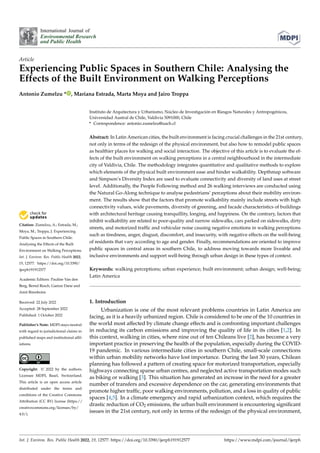 Citation: Zumelzu, A.; Estrada, M.;
Moya, M.; Troppa, J. Experiencing
Public Spaces in Southern Chile:
Analysing the Effects of the Built
Environment on Walking Perceptions.
Int. J. Environ. Res. Public Health 2022,
19, 12577. https://doi.org/10.3390/
ijerph191912577
Academic Editors: Pauline Van den
Berg, Bernd Resch, Gamze Dane and
Amit Birenboim
Received: 22 July 2022
Accepted: 28 September 2022
Published: 1 October 2022
Publisher’s Note: MDPI stays neutral
with regard to jurisdictional claims in
published maps and institutional affil-
iations.
Copyright: © 2022 by the authors.
Licensee MDPI, Basel, Switzerland.
This article is an open access article
distributed under the terms and
conditions of the Creative Commons
Attribution (CC BY) license (https://
creativecommons.org/licenses/by/
4.0/).
International Journal of
Environmental Research
and Public Health
Article
Experiencing Public Spaces in Southern Chile: Analysing the
Effects of the Built Environment on Walking Perceptions
Antonio Zumelzu * , Mariana Estrada, Marta Moya and Jairo Troppa
Instituto de Arquitectura y Urbanismo, Núcleo de Investigación en Riesgos Naturales y Antropogénicos,
Universidad Austral de Chile, Valdivia 5091000, Chile
* Correspondence: antonio.zumelzu@uach.cl
Abstract: In Latin American cities, the built environment is facing crucial challenges in the 21st century,
not only in terms of the redesign of the physical environment, but also how to remodel public spaces
as healthier places for walking and social interaction. The objective of this article is to evaluate the ef-
fects of the built environment on walking perceptions in a central neighbourhood in the intermediate
city of Valdivia, Chile. The methodology integrates quantitative and qualitative methods to explore
which elements of the physical built environment ease and hinder walkability. Depthmap software
and Simpson’s Diversity Index are used to evaluate connectivity and diversity of land uses at street
level. Additionally, the People Following method and 26 walking interviews are conducted using
the Natural Go-Along technique to analyse pedestrians’ perceptions about their mobility environ-
ment. The results show that the factors that promote walkability mainly include streets with high
connectivity values, wide pavements, diversity of greening, and facade characteristics of buildings
with architectural heritage causing tranquillity, longing, and happiness. On the contrary, factors that
inhibit walkability are related to poor-quality and narrow sidewalks, cars parked on sidewalks, dirty
streets, and motorized traffic and vehicular noise causing negative emotions in walking perceptions
such as tiredness, anger, disgust, discomfort, and insecurity, with negative effects on the well-being
of residents that vary according to age and gender. Finally, recommendations are oriented to improve
public spaces in central areas in southern Chile, to address moving towards more liveable and
inclusive environments and support well-being through urban design in these types of context.
Keywords: walking perceptions; urban experience; built environment; urban design; well-being;
Latin America
1. Introduction
Urbanization is one of the most relevant problems countries in Latin America are
facing, as it is a heavily urbanized region. Chile is considered to be one of the 10 countries in
the world most affected by climate change effects and is confronting important challenges
in reducing its carbon emissions and improving the quality of life in its cities [1,2]. In
this context, walking in cities, where nine out of ten Chileans live [2], has become a very
important practice in preserving the health of the population, especially during the COVID-
19 pandemic. In various intermediate cities in southern Chile, small-scale connections
within urban mobility networks have lost importance. During the last 30 years, Chilean
planning has followed a pattern of creating space for motorized transportation, especially
highways connecting sparse urban centres, and neglected active transportation modes such
as biking or walking [3]. This situation has generated an increase in the need for a greater
number of transfers and excessive dependence on the car, generating environments that
promote higher traffic, poor walking environments, pollution, and a loss in quality of public
spaces [4,5]. In a climate emergency and rapid urbanization context, which requires the
drastic reduction of CO2 emissions, the urban built environment is encountering significant
issues in the 21st century, not only in terms of the redesign of the physical environment,
Int. J. Environ. Res. Public Health 2022, 19, 12577. https://doi.org/10.3390/ijerph191912577 https://www.mdpi.com/journal/ijerph
 